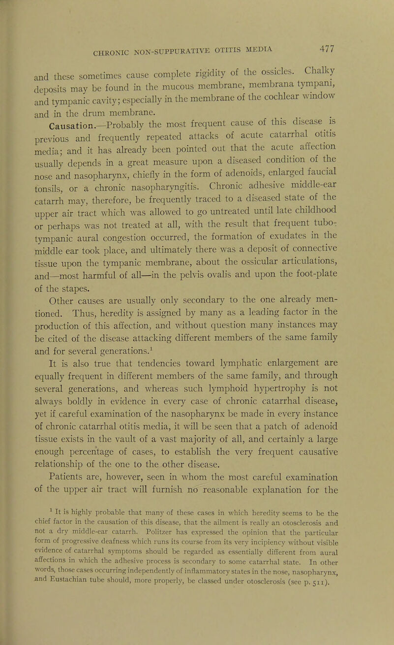 and these sometimes cause complete rigidity of the ossicles. Chalky deposits may be found in the mucous membrane, membrana tympani, and tympanic cavity; especially in the membrane of the cochlear window and in the drum membrane. Causation.—Probably the most frequent cause of this disease is previous and frequently repeated attacks of acute catarrhal otitis media; and it has already been pointed out that the acute affection usually depends in a great measure upon a diseased condition of the nose and nasopharynx, chiefly in the form of adenoids, enlarged faucial tonsils, or a chronic nasopharyngitis. Chronic adhesive middle-ear catarrh may, therefore, be frequently traced to a diseased state of the upper air tract which was allowed to go untreated until late childhood or perhaps was not treated at all, with the result that frequent tubo- tympanic aural congestion occurred, the formation of exudates in the middle ear took place, and ultimately there was a deposit of connective tissue upon the tympanic membrane, about the ossicular articulations, and—most harmful of all—in the pelvis ovalis and upon the foot-plate of the stapes. Other causes are usually only secondary to the one already men- tioned. Thus, heredity is assigned by many as a leading factor in the production of this affection, and without question many instances may be cited of the disease attacking different members of the same family and for several generations.1 It is also true that tendencies toward lymphatic enlargement are equally frequent in different members of the same family, and through several generations, and whereas such lymphoid hypertrophy is not always boldly in evidence in every case of chronic catarrhal disease, yet if careful examination of the nasopharynx be made in every instance of chronic catarrhal otitis media, it will be seen that a patch of adenoid tissue exists in the vault of a vast majority of all, and certainly a large enough percentage of cases, to establish the very frequent causative relationship of the one to the other disease. Patients are, however, seen in whom the most careful examination of the upper air tract will furnish no reasonable explanation for the 1 It is highly probable that many of these cases in which heredity seems to be the chief factor in the causation of this disease, that the ailment is really an otosclerosis and not a dry middle-ear catarrh. Politzer has expressed the opinion that the particular form of progressive deafness which runs its course from its very incipiency without visible evidence of catarrhal symptoms should be regarded as essentially different from aural affections in which the adhesive process is secondary to some c atarrhal state. In other words, those cases occurring independently of inflammatory states in the nose, nasopharynx, And Eustachian tube should, more properly, be classed under otosclerosis (see p. 511).