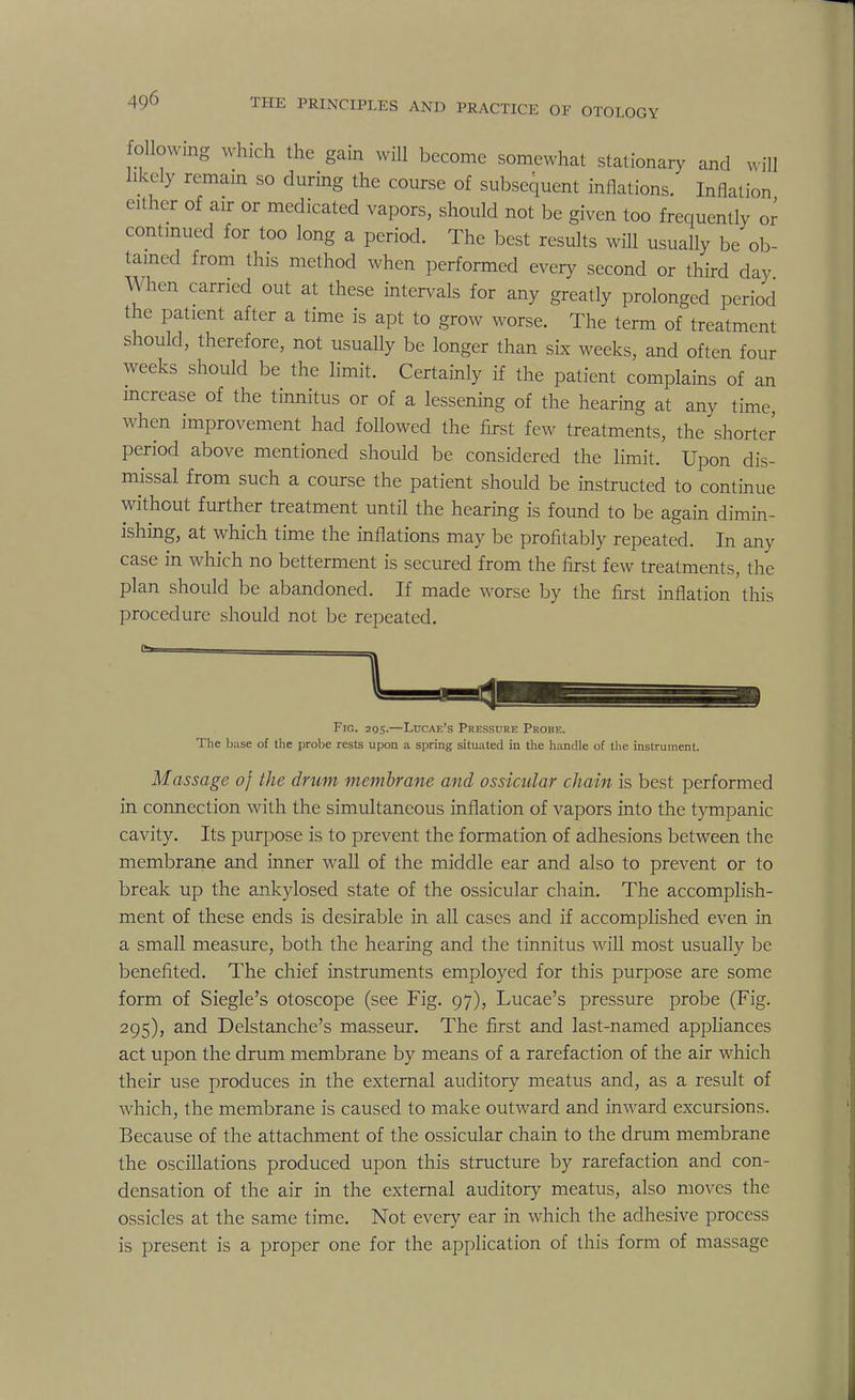 following which the gain will become somewhat stationary and will likely remain so during the course of subsequent inflations. Inflation either of air or medicated vapors, should not be given too frequently or continued for too long a period. The best results will usually be ob- tained from this method when performed every second or third day hen carried out at these intervals for any greatly prolonged period the patient after a time is apt to grow worse. The term of treatment should, therefore, not usually be longer than six weeks, and often four weeks should be the limit. Certainly if the patient complains of an increase of the tinnitus or of a lessening of the hearing at any time, when improvement had followed the first few treatments, the shorter period above mentioned should be considered the limit. Upon dis- missal from such a course the patient should be instructed to continue without further treatment until the hearing is found to be again dimin- ishing, at which time the inflations may be profitably repeated. In any case in which no betterment is secured from the first few treatments, the plan should be abandoned. If made worse by the first inflation this procedure should not be repeated. Fig. 205.—Luoae's Pressure Probe. The base of the probe rests upon a spring situated in the handle of the instrument. Massage of the drum membrane and ossicular chain is best performed in connection with the simultaneous inflation of vapors into the tympanic cavity. Its purpose is to prevent the formation of adhesions between the membrane and inner wall of the middle ear and also to prevent or to break up the ankylosed state of the ossicular chain. The accomplish- ment of these ends is desirable in all cases and if accomplished even in a small measure, both the hearing and the tinnitus will most usually be benefited. The chief instruments employed for this purpose are some form of Siegle's otoscope (see Fig. 97), Lucae's pressure probe (Fig. 295), and Delstanche's masseur. The first and last-named appliances act upon the drum membrane by means of a rarefaction of the air which their use produces in the external auditory meatus and, as a result of which, the membrane is caused to make outward and inward excursions. Because of the attachment of the ossicular chain to the drum membrane the oscillations produced upon this structure by rarefaction and con- densation of the air in the external auditory meatus, also moves the ossicles at the same time. Not every ear in which the adhesive process is present is a proper one for the application of this form of massage