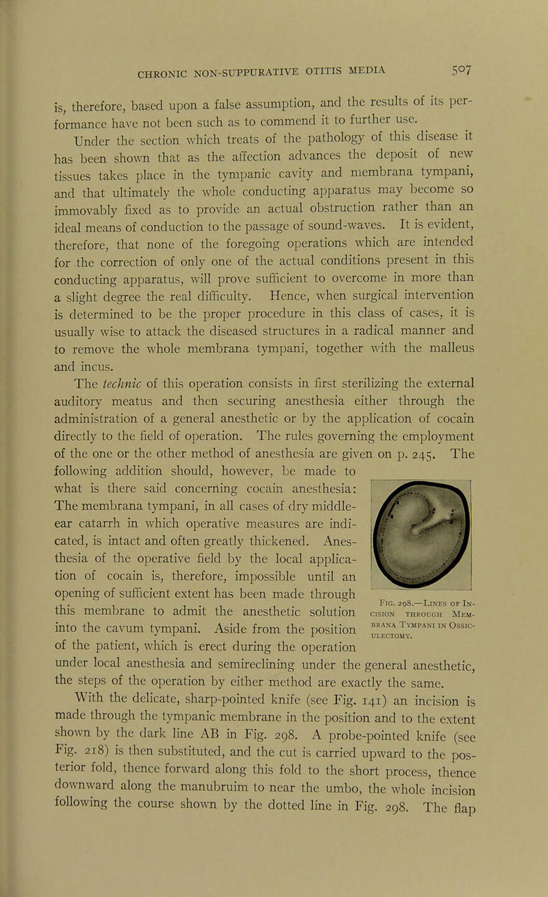 is, therefore, based upon a false assumption, and the results of its per- formance have not been such as to commend it to further use. Under the section which treats of the pathology of this disease it has been shown that as the affection advances the deposit of new tissues takes place in the tympanic cavity and membrana tympani, and that ultimately the whole conducting apparatus may become so immovably fixed as to provide an actual obstruction rather than an ideal means of conduction to the passage of sound-waves. It is evident, therefore, that none of the foregoing operations which are intended for the correction of only one of the actual conditions present in this conducting apparatus, will prove sufficient to overcome in more than a slight degree the real difficulty. Hence, when surgical intervention is determined to be the proper procedure in this class of cases, it is usually wise to attack the diseased structures in a radical manner and to remove the whole membrana tympani, together with the malleus and incus. The technic of this operation consists in first sterilizing the external auditory meatus and then securing anesthesia either through the administration of a general anesthetic or by the application of cocain directly to the field of operation. The rules governing the employment of the one or the other method of anesthesia are given on p. 245. The following addition should, however, be made to what is there said concerning cocain anesthesia: The membrana tympani, in all cases of dry middle- ! £/* Wm^§k ear catarrh in which operative measures are indi- \^K§ikf  • 0 cated, is intact and often greatly thickened. Anes I ? thesia of the operative field by the local applica- m .-J tion of cocain is, therefore, impossible until an ^^--^^r opening of sufficient extent has been made through , . . i • 1 i-i Fro. 298.—Lines of In- tms membrane to admit the anesthetic solution cision through mem- into the cavum tympani. Aside from the position brana tympani in ossic- J x -t ULECTOMY. of the patient, which is erect during the operation under local anesthesia and semireclining under the general anesthetic, the steps of the operation by either method are exactly the same. With the delicate, sharp-pointed knife (see Fig. 141) an incision is made through the tympanic membrane in the position and to the extent shown by the dark line AB in Fig. 298. A probe-pointed knife (see Fig. 218) is then substituted, and the cut is carried upward to the pos- terior fold, thence forward along this fold to the short process, thence downward along the manubrium to near the umbo, the whole incision following the course shown by the dotted line in Fig. 298. The flap