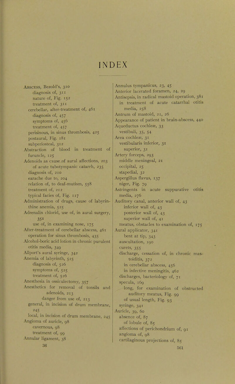 INDEX Abscess, Bezold's, 310 diagnosis of, 311 nature of, Fig. 152 treatment of, 311 cerebellar, after-treatment of, 461 diagnosis of, 457 symptoms of, 456 treatment of, 457 perisinous, in sinus thrombosis, 425 postaural, Fig. 181 subperiosteal, 312 Abstraction of blood in treatment of furuncle, 125 Adenoids as cause .of aural affections, 203 of acute tubotympanic catarrh, 235 diagnosis of, 210 earache due to, 204 relation of, to deaf-mutism, 558 treatment of, 212 typical facies of, Fig. 117 Administration of drugs, cause of labyrin- thine anemia, 525 Adrenalin chlorid, use of, in aural surgery, use of, in examining nose, 175 After-treatment of cerebellar abscess, 461 operation for sinus thrombosis, 435 Alcohol-boric acid lotion in chronic purulent otitis media, 349 Allport's aural syringe, 342 Anemia of labyrinth, 525 diagnosis of, 526 symptoms of, 525 treatment of, 526 Anesthesia in ossiculectomy, 357 Anesthetics for removal of tonsils and adenoids, 213 danger from use of, 213 general, in incision of drum membrane, 24S local, in incision of drum membrane, 245 Angioma of auricle, 98 cavernous, 98 treatment of, 99 Annular ligament, 38 36 Annulus tympanicus, 23, 45 Anterior lacerated foramen, 24, 29 Antisepsis, in radical mastoid operation, 381 in treatment of acute catarrhal otitis media, 258 Antrum of mastoid, 21, 26 Appearance of patient in brain-abscess, 440 Aqueductus cochleae, 33 vestibuli, 35, 54 Area cochleae, 31 vestibularis inferior, 31 superior, 31 Artery forceps, 293 middle meningeal, 21 occipital, 25 stapedial, 32 Aspergillus flavus, 137 niger, Fig. 79 Astringents in acute suppurative otitis media, 276 Auditory canal, anterior wall of, 43 inferior wall of, 43 posterior wall of, 43 superior wall of, 41 meatus, obstacles to examination of, 175 Aural applicator, 341 bent at tip, 343 auscultation, 190 curets, 35s discharge, cessation of, in chronic mas- toiditis, 372 in cerebellar abscess, 456 in infective meningitis, 462 discharges, bacteriology of, 71 specula, 169 long, for examination of obstructed auditory meatus, Fig. 99 of usual length, Fig. 93 syringe, 341 Auricle, 39, 60 absence of, 87 of lobule of, 85 affections of perichondrium of, 91 angioma of, 98 cartilaginous projections of, 85