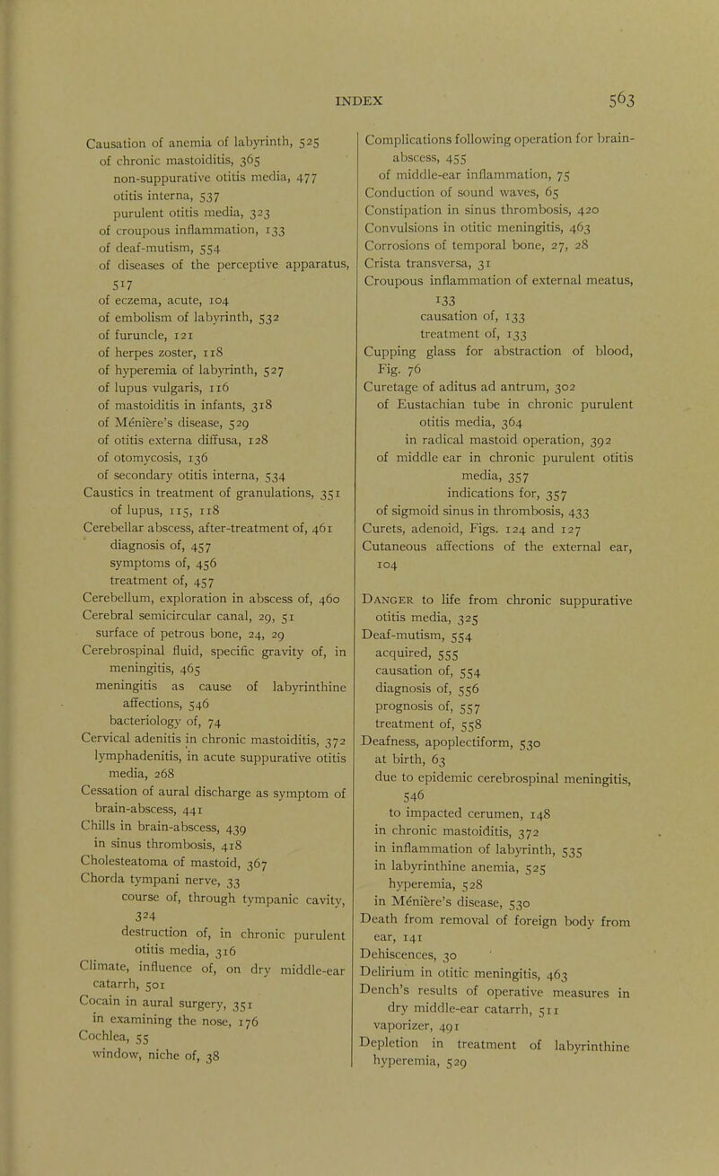 Causation of anemia of labyrinth, 525 of chronic mastoiditis, 365 non-suppurative otitis media, 477 otitis interna, 537 purulent otitis media, 323 of croupous inflammation, 133 of deaf-mutism, 554 of diseases of the perceptive apparatus, of eczema, acute, 104 of embolism of labyrinth, 532 of furuncle, 121 of herpes zoster, 118 of hyperemia of labyrinth, 527 of lupus vulgaris, 116 of mastoiditis in infants, 318 of Meniere's disease, 529 of otitis externa diffusa, 128 of otomycosis, 136 of secondary otitis interna, 534 Caustics in treatment of granulations, 351 of lupus, 115, 118 Cerebellar abscess, after-treatment of, 461 diagnosis of, 457 symptoms of, 456 treatment of, 457 Cerebellum, exploration in abscess of, 460 Cerebral semicircular canal, 29, 51 surface of petrous bone, 24, 29 Cerebrospinal fluid, specific gravity of, in meningitis, 465 meningitis as cause of labyrinthine affections, 546 bacteriology of, 74 Cervical adenitis in chronic mastoiditis, 372 lymphadenitis, in acute suppurative otitis media, 268 Cessation of aural discharge as symptom of brain-abscess, 441 Chills in brain-abscess, 439 in sinus thrombosis, 418 Cholesteatoma of mastoid, 367 Chorda tympani nerve, 33 course of, through tympanic cavity, 324 destruction of, in chronic purulent otitis media, 316 Climate, influence of, on dry middle-ear catarrh, 501 Cocain in aural surgery, 351 in examining the nose, 176 Cochlea, 55 window, niche of, 38 Complications following operation for brain- abscess, 455 of middle-ear inflammation, 75 Conduction of sound waves, 65 Constipation in sinus thrombosis, 420 Convulsions in otitic meningitis, 463 Corrosions of temporal bone, 27, 28 Crista transversa, 31 Croupous inflammation of external meatus, 133 causation of, 133 treatment of, 133 Cupping glass for abstraction of blood, Fig. 76 Curetage of aditus ad antrum, 302 of Eustachian tube in chronic purulent otitis media, 364 in radical mastoid operation, 392 of middle ear in chronic purulent otitis media, 357 indications for, 357 of sigmoid sinus in thrombosis, 433 Curets, adenoid, Figs. 124 and 127 Cutaneous affections of the external ear, 104 Danger to life from chronic suppurative otitis media, 325 Deaf-mutism, 554 acquired, 555 causation of, 554 diagnosis of, 556 prognosis of, 557 treatment of, 558 Deafness, apoplectiform, 530 at birth, 63 due to epidemic cerebrospinal meningitis, 546 to impacted cerumen, 148 in chronic mastoiditis, 372 in inflammation of labyrinth, 535 in labyrinthine anemia, 525 hyperemia, 528 in Meniere's disease, 530 Death from removal of foreign body from ear, 141 Dehiscences, 30 Delirium in otitic meningitis, 463 Dench's results of operative measures in dry middle-ear catarrh, 511 vaporizer, 491 Depletion in treatment of labyrinthine hyperemia, 529