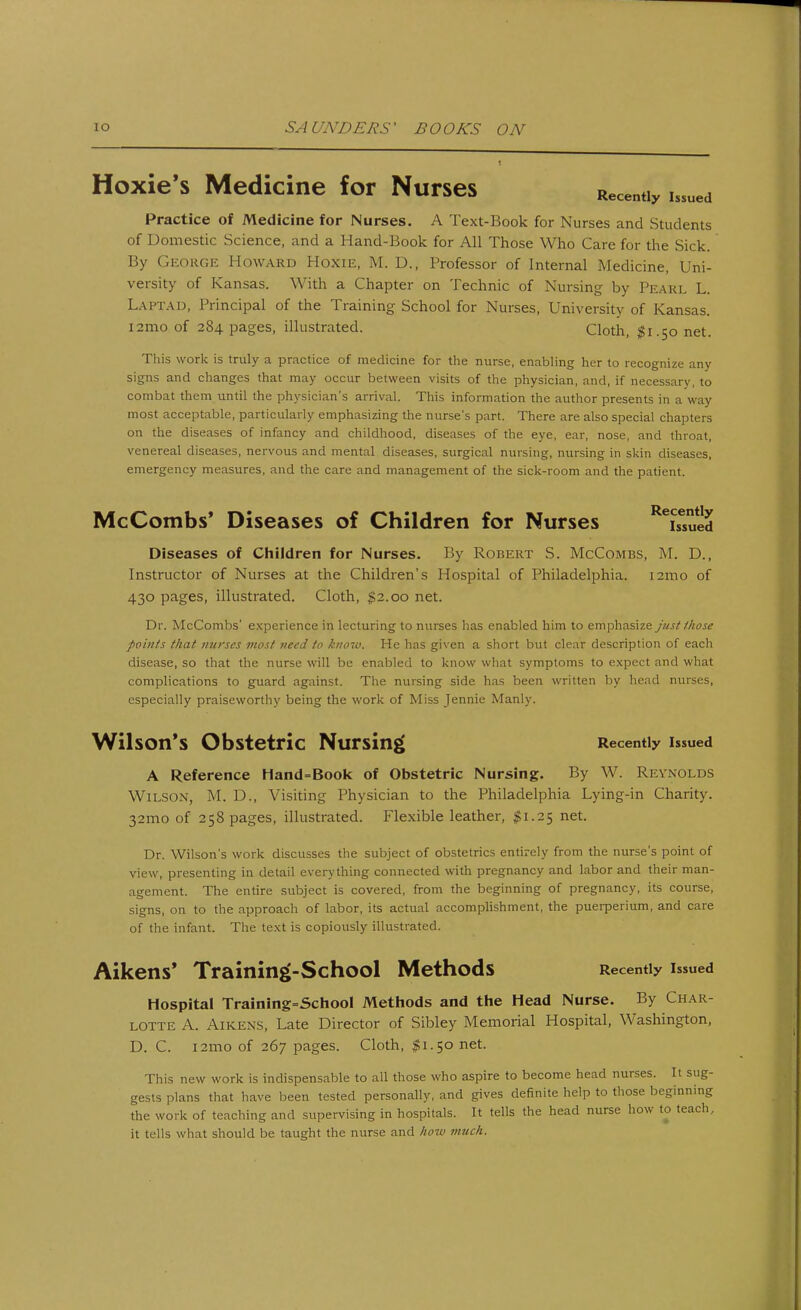 Hoxies Medicine for Nurses Recently Issued Practice of Medicine for Nurses. A Text-Book for Nurses and Students of Domestic Science, and a Hand-Book for All Those Who Care for the Sick. By GEORGE Howard Hoxie, M. D., Professor of Internal Medicine, Uni- versity of Kansas. With a Chapter on Technic of Nursing by Pearl L. LAPTAD, Principal of the Training School for Nurses, University of Kansas. I2mo of 284 pages, illustrated. Cloth, $1.50 net. This work is truly a practice of medicine for the nurse, enabling her to recognize any signs and changes that may occur between visits of the physician, and, if necessary, to combat them until the physician's arrival. This information the author presents in a way most acceptable, particularly emphasizing the nurse's part. There are also special chapters on the diseases of infancy and childhood, diseases of the eye, ear, nose, and throat, venereal diseases, nervous and mental diseases, surgical nursing, nursing in skin diseases, emergency measures, and the care and management of the sick-room and the patient. McCombs' Diseases of Children for Nurses ReiseSued Diseases of Children for Nurses. By Robert S. McCombs, M. D., Instructor of Nurses at the Children's Hospital of Philadelphia. 121110 of 430 pages, illustrated. Cloth, $2.00 net. Dr. McCombs' experience in lecturing to nurses has enabled him to emphasize just those points that nurses most need to know. He has given a short but clear description of each disease, so that the nurse will be enabled to know what symptoms to expect and what complications to guard against. The nursing side has been written by head nurses, especially praiseworthy being the work of Miss Jennie Manly. Wilson's Obstetric Nursing Recently issued A Reference Hand=Book of Obstetric Nursing. By W. Reynolds Wilson, M. U., Visiting Physician to the Philadelphia Lying-in Charity. 32mo of 258 pages, illustrated. Flexible leather, $1.25 net. Dr. Wilson's work discusses the subject of obstetrics entirely from the nurse's point of view, presenting in detail everything connected with pregnancy and labor and their man- agement. The entire subject is covered, from the beginning of pregnancy, its course, signs, on to the approach of labor, its actual accomplishment, the puerperium, and care of the infant. The text is copiously illustrated. Aikens' Training-School Methods Recently issued Hospital Training=School Methods and the Head Nurse. By Char- lotte A. Aikens, Late Director of Sibley Memorial Hospital, Washington, D. C. i2mo of 267 pages. Cloth, $1.50 net. This new work is indispensable to all those who aspire to become head nurses. It sug- gests plans that have been tested personally, and gives definite help to those beginning the work of teaching and supervising in hospitals. It tells the head nurse how to teach, it tells what should be taught the nurse and how much.