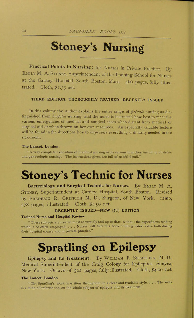 Stoney's Nursing Practical Points in Nursing: for Nurses in Private Practice. By Emily M. A. Stoney, Superintendent of the Training School for Nurses at the Oarney Hospital, South Boston, Mass. 466 pages, fully illus- trated. Cloth, #1.75 net. THIRD EDITION, THOROUGHLY REVISED—RECENTLY ISSUED In this volume the author explains the entire range of private nursing as dis- tinguished from hospital nursing, and the nurse is instructed how best to meet the various emergencies of medical and surgical cases when distant from medical or surgical aid or when thrown on her own resources. An especially valuable feature will be found in the directions how to improvise everything ordinarily needed in the sick-room. The Lancet, London A very complete exposition of practical nursing in its various branches, including obstetric and gynecologic nursing. The instructions given are full of useful detail. Stoney's Technic for Nurses Bacteriology and Surgical Technic for Nurses. By Emily M. A. Stoney, Superintendent at Carney Hospital, South Boston. Revised by Frederic R. Griffith, M. D., Surgeon, of New York. i2mo, 278 pages, illustrated. Cloth, #1.50 net. RECENTLY ISSUED—NEW (2d) EDITION Trained Nurse and Hospital Review  These subjects are treated most accurately and up to date, without the superfluous reading which is so often employed. . . . Nurses will find this book of the greatest value both during their hospital course and in private practice. Spratling on Epilepsy Epilepsy and Its Treatment. By William P. Spratling, M. D., Medical Superintendent of the Craig Colony for Epileptics, Sonyea, New York. Octavo of 522 pages, fully illustrated. Cloth, #4.00 net. The Lancet, London  Dr. Spratling's work is written throughout in a clear and readable style. . . . The work is a mine of information on the whole subject of epilepsy and its treatment.