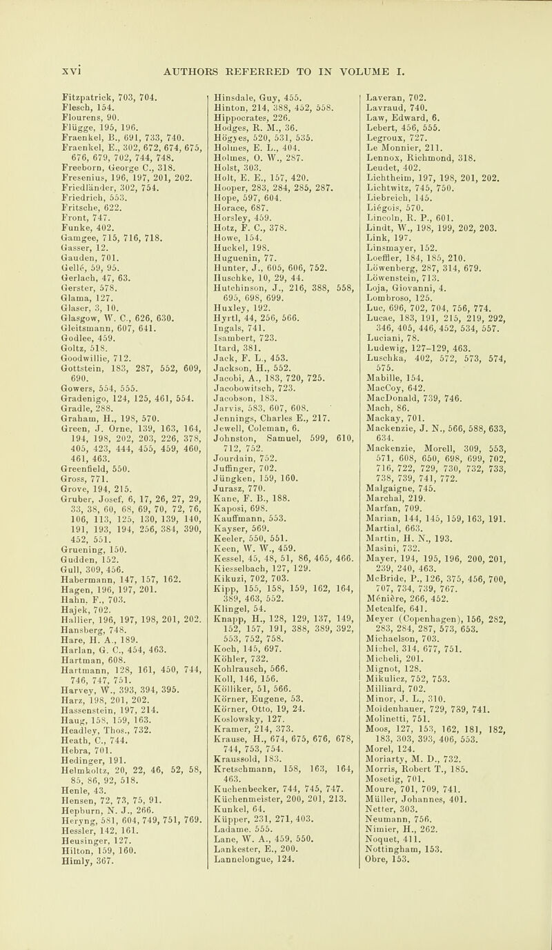 Fitzpatrick, 703, 704. Flesch, 154. Flourens, 90. FlUgge, 195, 196. Fraenkel, B., 691, 733, 740. Fraenke], E., 302, 672, 674, 675, 676, 679, 702, 744, 748. Freeborn, George C., 318. Fresenius, 196, 197, 201, 202. Friedlander, 302, 754. Friedrich, 553. Fritsche, 622. Front, 747. Funke, 402. Gamgee, 715, 716, 718. Gasser, 12. Gauden, 701. Gelle, 59, 95. Gerlach, 47, 63. Gerster, 578. Glarna, 127. Glaser, 3, 10. Glasgow, W. C., 626, 630. Gleitsmann, 607, 641. Godlee, 459. Goltz, 518. Goodwillie, 712. Gottstein, 183, 287, 552, 609, 690. Gowers, 554, 555. Gradenigo, 124, 125, 461, 554. Gradle, 288. Graham, H., 198, 570. Green, J. Orne, 139, 163, 164, 194, 198, 202, 203, 226, 378, 405, 423, 444, 455, 459, 460, 461, 463. Greenfield, 550. Gross, 771. Grove, 194, 215. Gruber, Josef, 6, 17, 26, 27, 29, 33, 38, 60, 68, 69, 70, 72, 76, 106, 113, 125, 130, 139, 140, 191, 193, 194, 256, 384, 390, 452, 551. Gruening, 150. Gudden, 152. Gull, 309, 456. Habermann, 147, 157, 162. Hagen, 196, 197, 201. Hahn. F„ 703. Hajek, 702. Hallier, 196, 197, 198, 201, 202. Hansberg, 748. Hare, H. A., 189. Harlan, G. C., 454, 463. Hartman, 608. Hartmann, 128, 161, 450, 744, 746, 747, 751. Harvey, W., 393, 394, 395. Harz, 198, 201, 202. Hassenstein, 197, 214. Haug, 158, 159, 163. Headley, Thos., 732. Heath, C., 744. Hebra, 701. Hedinger, 191. Helmholtz, 20, 22, 46, 52, 58, 85, 86, 92, 518. Henle, 43. Hensen, 72, 73, 75, 91. Hepburn, N. J., 266. Ileryng, 581, 604, 749, 751, 769. Ilessler, 142, 161. Heusinger, 127. Hilton, 159, 160. Hirnly, 367. Hinsdale, Guy, 455. Hinton, 214, 388, 452, 558. Hippocrates, 226. Hodges, R. M., 36. Hogyes, 520, 531, 535. Holmes, E. L., 404. Holmes, 0. W., 287. Holst, 303. Holt, E. E., 157, 420. Hooper, 283, 284, 285, 287. Hope, 597, 604. Horace, 687. Horsley, 459. Ilotz, F. C., 378. Howe, 154. Huckel, 198. Huguenin, 77. Hunter, J., 605, 606, 752. Iluschke, 10, 29, 44. Hutchinson, J., 216, 388, 558, 695, 698, 699. Huxley, 192. Ilyrtl, 44, 256, 566. Ingals, 741. Isambert, 723. Itard, 381. Jack, F. L., 453. Jackson, H., 552. Jacobi, A., 183, 720, 725. Jacobowitsch, 723. Jacobson, 183. Jarvis, 583, 607, 608. Jennings, Charles E., 217. Jewell, Coleman, 6. Johnston, Samuel, 599, 610, 712, 752. Jourdain, 752. Juffinger, 702. Jungken, 159, 160. Jurasz, 770. Kane, F. B., 188. Kaposi, 698. Kauffmann, 553. Kayser, 569. Keeler, 550, 551. Keen, W. W., 459. Kessel, 45, 48, 51, 86, 465, 466. Kiesselbach, 127, 129. Kikuzi, 702, 703. Kipp, 155, 158, 159, 162, 164, 389, 463, 552. Klingel, 54. Knapp, II., 128, 129, 137, 149, 152, 157, 191, 388, 389, 392, 553, 752, 758. Koch, 145, 697. Kohler, 732. Kohlrausch, 566. Koll, 146, 156. Kolliker, 51, 566. Korner, Eugene, 53. Korner, Otto, 19, 24. Koslowsky, 127. Kramer, 214, 373. Krause, H., 674, 675, 676, 678, 744, 753, 754. Kraussold, 183. Kretschmann, 158, 163, 164, 463. Kucbenbeeker, 744, 745, 747. Kiiclienmeister, 200, 201, 213. Kunkel, 64. Kiipper, 231, 271,403. Ladame. 555. Lane, W. A., 459, 550. Lankester, E., 200. Lannelongue, 124. Laveran, 702. Lavraud, 740. Law, Edward, 6. Lebert, 456, 555. Legroux, 727. Le Monnier, 211. Lennox, Richmond, 318. Leudet, 402. Lichtheim, 197, 198, 201, 202. Lichtwitz, 745, 750. Liebreich, 145. Liegois, 570. Lincoln, R. P., 601. Lindt, W., 198, 199, 202, 203. Link, 197. Linsmayer, 152. Loeffler, 184, 185, 210. Lowenberg, 287, 314, 679. Lowenstein, 713. Loja, Giovanni, 4. Lombroso, 125. Luc, 696, 702, 704, 756, 774. Lucae, 183, 191, 215, 219, 292, 346, 405, 446, 452, 534, 557. Luciani, 78. Ludewig, 127-129, 463. Luschka, 402, 572, 573, 574, 575. Mabille, 154. MacCoy, 642. MacDonald, 739, 746. Mach, 86. Mackay, 701. Mackenzie, J. N., 566, 588, 633, 634. Mackenzie, Morell, 309, 553, 571, 608, 650, 698, 699, 702, 716, 722, 729, 730, 732, 733, 738, 739, 741, 772. Malgaigne, 745. Marchal, 219. Marfan, 709. Marian, 144, 145, 159, 163, 191. Martial, 663. Martin, 11. N., 193. Masini, 732. Mayer, 194, 195, 196, 200, 201, 239, 240, 463. McBride, P„ 126, 375, 456, 700, 707, 734, 739, 767. MOniitre, 266, 452. Metcalfe, 641. Meyer (Copenhagen), 156, 282, 283, 284, 287, 573, 653. Michaelson, 703. Michel, 314, 677, 751. Micheli, 201. Mignot, 128. Mikulicz, 752, 753. Milliard, 702. Minor, J. L., 310. Moidenhauer, 729, 789, 741. Molinetti, 751. Moos, 127, 153, 162, 181, 182, 183, 303, 393, 406, 553. Morel, 124. Moriarty, M. D., 732. Morris, Robert T., 185. Mosetig, 701. Moure, 701, 709, 741. Miiller, Johannes, 401. Netter, 303. Neumann, 756. Nimier, H., 262. Noquet, 411. Nottingham, 153. Obre, 153.