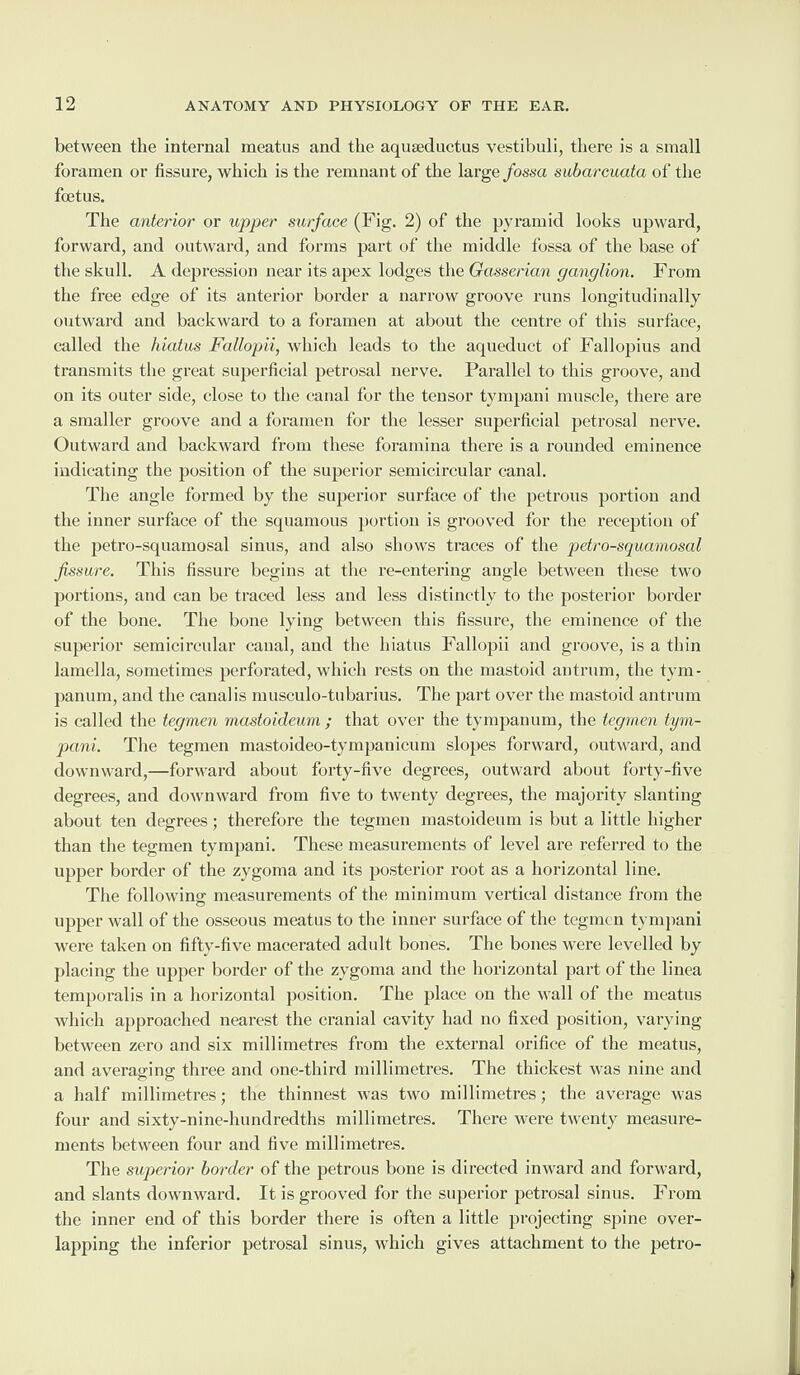 between the internal meatus and the aquseductus vestibuli, there is a small foramen or fissure, which is the remnant of the large fossa subarcuata of the foetus. The anterior or upper surface (Fig. 2) of the pyramid looks upward, forward, and outward, and forms part of the middle fossa of the base of the skull. A depression near its apex lodges the Gasserian ganglion. From the free edge of its anterior border a narrow groove runs longitudinally outward and backward to a foramen at about the centre of this surface, called the hiatus Fallopii, which leads to the aqueduct of Fallopius and transmits the great superficial petrosal nerve. Parallel to this groove, and on its outer side, close to the canal for the tensor tympani muscle, there are a smaller groove and a foramen for the lesser superficial petrosal nerve. Outward and backward from these foramina there is a rounded eminence indicating the position of the superior semicircular canal. The angle formed by the superior surface of the petrous portion and the inner surface of the squamous portion is grooved for the reception of the petro-squamosal sinus, and also shows traces of the petro-squamosal fissure. This fissure begins at the re-entering angle between these two portions, and can be traced less and less distinctly to the posterior border of the bone. The bone lying between this fissure, the eminence of the superior semicircular canal, and the hiatus Fallopii and groove, is a thin lamella, sometimes perforated, which rests on the mastoid antrum, the tym¬ panum, and the canal is musculo-tubarius. The part over the mastoid antrum is called the tegmen mastoideum ; that over the tympanum, the tegvnen tym¬ pani. The tegmen mastoideo-tympanicum slopes forward, outward, and downward,—forward about forty-five degrees, outward about forty-five degrees, and downward from five to twenty degrees, the majority slanting about ten degrees; therefore the tegmen mastoideum is but a little higher than the tegmen tympani. These measurements of level are referred to the upper border of the zygoma and its posterior root as a horizontal line. The following: measurements of the minimum vertical distance from the upper wall of the osseous meatus to the inner surface of the tegmen tympani were taken on fifty-five macerated adult bones. The bones were levelled by placing the upper border of the zygoma and the horizontal part of the linea temporalis in a horizontal position. The place on the wall of the meatus which approached nearest the cranial cavity had no fixed position, varying between zero and six millimetres from the external orifice of the meatus, and averaging three and one-third millimetres. The thickest was nine and a half millimetres; the thinnest was two millimetres; the average was four and sixty-nine-hundredths millimetres. There were twenty measure¬ ments between four and five millimetres. The superior border of the petrous bone is directed inward and forward, and slants downward. It is grooved for the superior petrosal sinus. From the inner end of this border there is often a little projecting spine over¬ lapping the inferior petrosal sinus, which gives attachment to the petro-