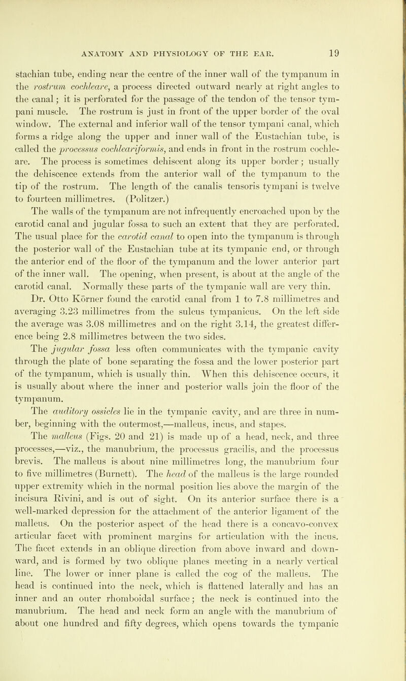 stachian tube, ending near the centre of the inner wall of the tympanum in the rostrum cochleare, a process directed outward nearly at right angles to the canal; it is perforated for the passage of the tendon of the tensor tym- pani muscle. The rostrum is just in front of the upper border of the oval window. The external and inferior wall of the tensor tympani canal, which forms a ridge along the upper and inner wall of the Eustachian tube, is called the processus cochlear iformis, and ends in front in the rostrum cochle¬ are. The process is sometimes dehiscent along its upper border; usually the dehiscence extends from the anterior wall of the tympanum to the tip of the rostrum. The length of the canalis tensoris tympani is twelve to fourteen millimetres. (Politzer.) The walls of the tympanum are not infrequently encroached upon by the carotid canal and jugular fossa to such an extent that they are perforated. The usual place for the carotid canal to open into the tympanum is through the posterior wall of the Eustachian tube at its tympanic end, or through the anterior end of the floor of the tympanum and the lower anterior part of the inner wall. The opening, when present, is about at the angle of the carotid canal. Normally these parts of the tympanic wall are very thin. I)r. Otto Ivbrner found the carotid canal from 1 to 7.8 millimetres and averaging 3.23 millimetres from the sulcus tympanicus. On the left side the average was 3.08 millimetres and on the right 3.14, the greatest differ¬ ence being 2.8 millimetres between the two sides. The jugular fossa less often communicates with the tympanic cavity through the plate of bone separating the fossa and the lower posterior part of the tympanum, which is usually thin. When this dehiscence occurs, it is usually about where the inner and posterior walls join the floor of the tympanum. The auditory ossicles lie in the tympanic cavity, and are three in num¬ ber, beginning with the outermost,—malleus, incus, and stapes. The malleus (Figs. 20 and 21) is made up of a head, neck, and three processes,—viz., the manubrium, the processus gracilis, and the processus brevis. The malleus is about nine millimetres long, the manubrium four to five millimetres (Burnett). The head of the malleus is the large rounded upper extremity which in the normal position lies above the margin of the incisura Rivini, and is out of sight. On its anterior surface there is a well-marked depression for the attachment of the anterior ligament of the malleus. On the posterior aspect of the head there is a concavo-convex articular facet with prominent margins for articulation with the incus. The facet extends in an oblique direction from above inward and down¬ ward, and is formed by two oblique planes meeting in a nearly vertical line. The lower or inner plane is called the cog of the malleus. The head is continued into the neck, which is flattened laterally and has an inner and an outer rhomboidal surface; the neck is continued into the manubrium. The head and neck form an angle with the manubrium of about one hundred and fifty degrees, which opens towards the tympanic
