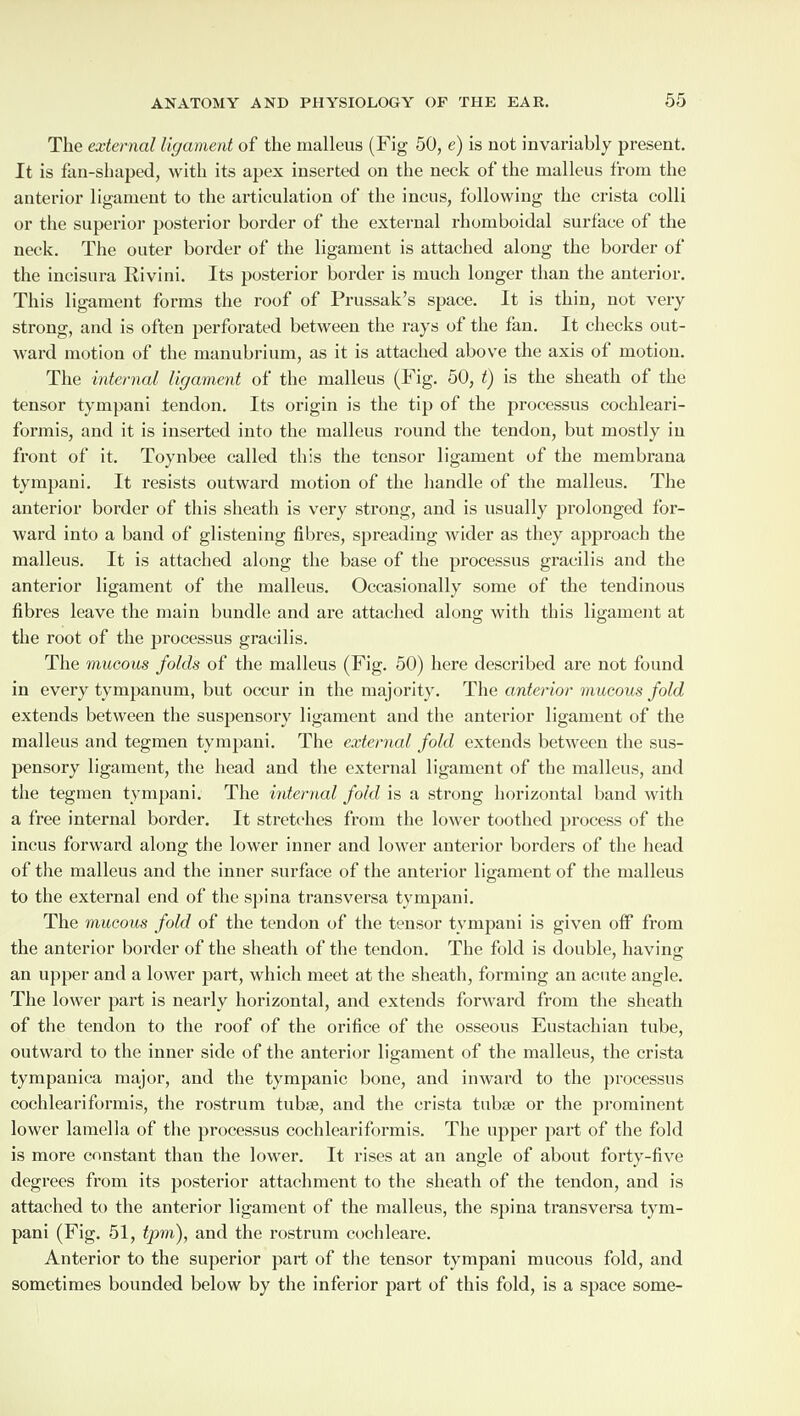 The external ligament of the malleus (Fig 50, e) is not invariably present. It is fan-shaped, with its apex inserted on the neck of the malleus from the anterior ligament to the articulation of the incus, following the crista colli or the superior posterior border of the external rhomboidal surface of the neck. The outer border of the ligament is attached along the border of the incisura Ilivini. Its posterior border is much longer than the anterior. This ligament forms the roof of Prussak’s space. It is thin, not very strong, and is often perforated between the rays of the fan. It checks out¬ ward motion of the manubrium, as it is attached above the axis of motion. The internal ligament of the malleus (Fig. 50, t) is the sheath of the tensor tympani tendon. Its origin is the tip of the processus cochleari- formis, and it is inserted into the malleus round the tendon, but mostly in front of it. Toynbee called this the tensor ligament of the membrana tympani. It resists outward motion of the handle of the malleus. The anterior border of this sheath is very strong, and is usually prolonged for¬ ward into a band of glistening fibres, spreading wider as they approach the malleus. It is attached along the base of the processus gracilis and the anterior ligament of the malleus. Occasionally some of the tendinous fibres leave the main bundle and are attached along- with this ligament at the root of the processus gracilis. The mucous folds of the malleus (Fig. 50) here described are not found in every tympanum, but occur in the majority. The anterior mucous fold extends between the suspensory ligament and the anterior ligament of the malleus and tegmen tympani. The external fold extends between the sus¬ pensory ligament, the head and the external ligament of the malleus, and the tegmen tympani. The internal fold is a strong horizontal band with a free internal border. It stretches from the lower toothed process of the incus forward along the lower inner and lower anterior borders of the head of the malleus and the inner surface of the anterior ligament of the malleus to the external end of the spina transversa tympani. The mucous fold of the tendon of the tensor tympani is given off from the anterior border of the sheath of the tendon. The fold is double, having an upper and a lower part, which meet at the sheath, forming an acute angle. The lower part is nearly horizontal, and extends forward from the sheath of the tendon to the roof of the orifice of the osseous Eustachian tube, outward to the inner side of the anterior ligament of the malleus, the crista tympanica major, and the tympanic bone, and inward to the processus cochleariformis, the rostrum tub;e, and the crista tubse or the prominent lower lamella of the processus cochleariformis. The upper part of the fold is more constant than the lower. It rises at an angle of about forty-five degrees from its posterior attachment to the sheath of the tendon, and is attached to the anterior ligament of the malleus, the spina transversa tym¬ pani (Fig. 51, tpm), and the rostrum cochleare. Anterior to the superior part of the tensor tympani mucous fold, and sometimes bounded below by the inferior part of this fold, is a space some-