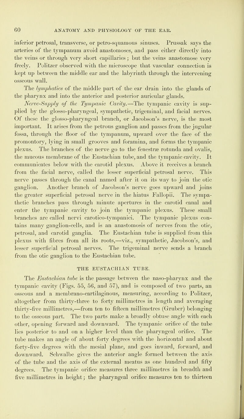 inferior petrosal, transverse, or petro-squamous sinuses. Prussak says the arteries of the tympanum avoid anastomoses, and pass either directly into the veins or through very short capillaries; but the veins anastomose verv freely. Politzer observed with the microscope that vascular connection is kept up between the middle ear and the labyrinth through the intervening osseous wall. The lymphatics of the middle part of the ear drain into the glands of the pharynx and into the anterior and posterior auricular glands. Nerve-Supply of the Tympanic Cavity.—The tympanic cavity is sup¬ plied by the glosso-pharyngeal, sympathetic, trigeminal, and facial nerves. Of these the glosso-pharyngeal branch, or Jacobson’s nerve, is the most important. It arises from the petrous ganglion and passes from the jugular fossa, through the floor of the tympanum, upward over the face of the promontory, lying in small grooves and foramina, and forms the tympanic plexus. The branches of the nerve go to the fenestra rotunda and ovalis, the mucous membrane of the Eustachian tube, and the tympanic cavity. It communicates below with the carotid plexus. Above it receives a branch from the facial nerve, called the lesser superficial petrosal nerve. This nerve passes through the canal named after it on its way to join the otic ganglion. Another branch of Jacobson’s nerve goes upward and joins the greater superficial petrosal nerve in the hiatus Fallopii. The sympa¬ thetic branches pass through minute apertures in the carotid canal and enter the tympanic cavity to join the tympanic plexus. These small branches are called nervi carotico-tympanici. The tympanic plexus con¬ tains many ganglion-cells, and is an anastomosis of nerves from the otic, petrosal, and carotid ganglia. The Eustachian tube is supplied from this plexus with fibres from all its roots,—viz., sympathetic, Jacobson’s, and lesser superficial petrosal nerves. The trigeminal nerve sends a branch from the otic ganglion to the Eustachian tube. THE EUSTACHIAN TUBE. The Eustachian tube is the passage between the naso-pharynx and the tympanic cavity (Figs. 55, 56, and 57), and is composed of two parts, an osseous and a membrano-cartilaginous, measuring, according to Politzer, altogether from thirty-three to forty millimetres in length and averaging thirty-five millimetres,—from ten to fifteen millimetres (Gruber) belonging to the osseous part. The two parts make a broadly obtuse angle with each other, opening forward and downward. The tympanic orifice of the tube lies posterior to and on a higher level than the pharyngeal orifice. The tube makes an angle of about forty degrees with the horizontal and about forty-five degrees with the mesial plane, and goes inward, forward, and downward. Schwalbe gives the anterior angle formed between the axis of the tube and the axis of the external meatus as one hundred and fifty degrees. The tympanic orifice measures three millimetres in breadth and five millimetres in height; the pharyngeal orifice measures ten to thirteen