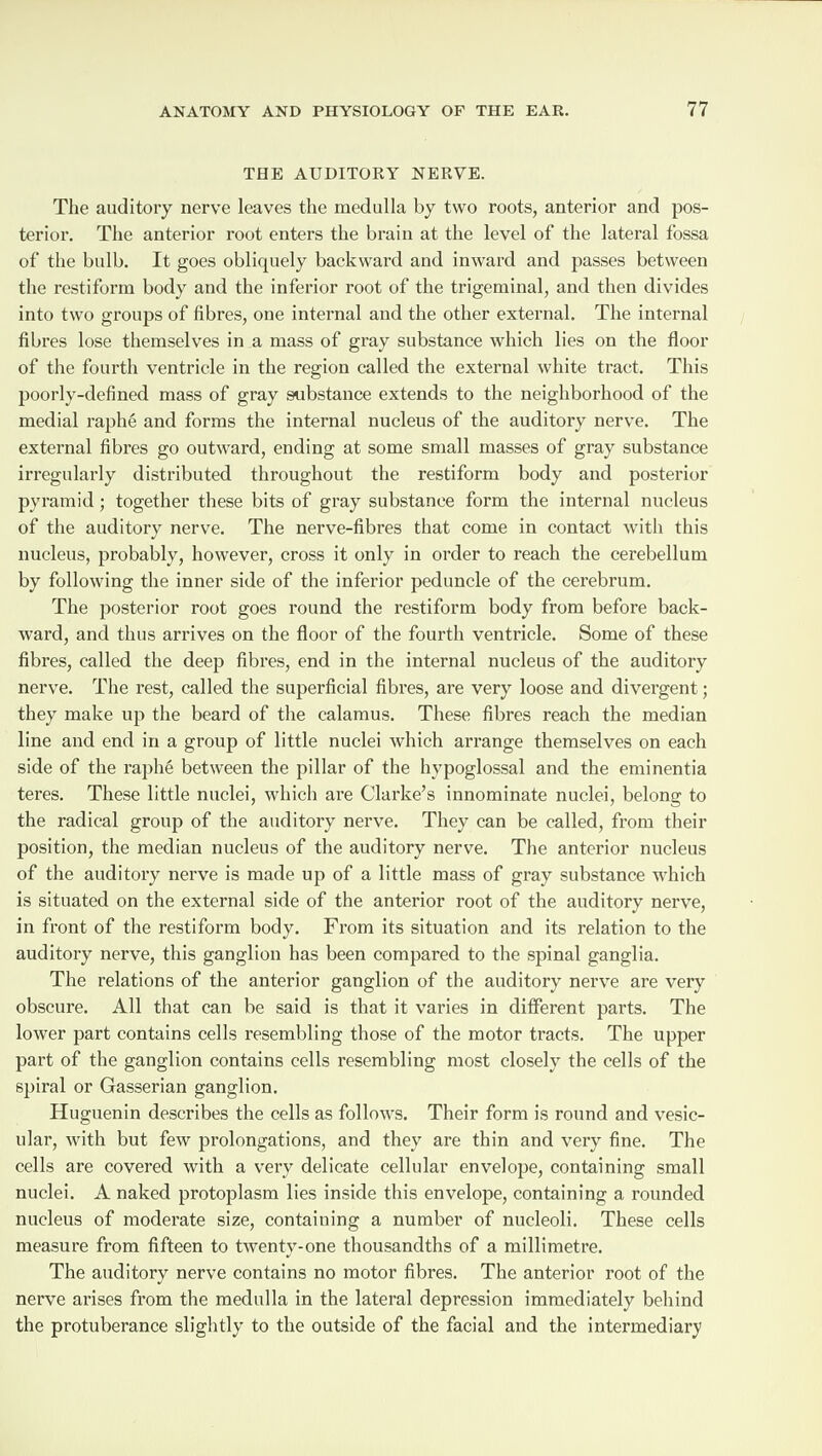 THE AUDITORY NERVE. The auditory nerve leaves the medulla by two roots, anterior and pos¬ terior. The anterior root enters the brain at the level of the lateral fossa of the bulb. It goes obliquely backward and inward and passes between the restiform body and the inferior root of the trigeminal, and then divides into two groups of fibres, one internal and the other external. The internal fibres lose themselves in a mass of gray substance which lies on the floor of the fourth ventricle in the region called the external white tract. This poorly-defined mass of gray substance extends to the neighborhood of the medial raphe and forms the internal nucleus of the auditory nerve. The external fibres go outward, ending at some small masses of gray substance irregularly distributed throughout the restiform body and posterior pyramid ; together these bits of gray substance form the internal nucleus of the auditory nerve. The nerve-fibres that come in contact with this nucleus, probably, however, cross it only in order to reach the cerebellum by following the inner side of the inferior peduncle of the cerebrum. The posterior root goes round the restiform body from before back¬ ward, and thus arrives on the floor of the fourth ventricle. Some of these fibres, called the deep fibres, end in the internal nucleus of the auditory nerve. The rest, called the superficial fibres, are very loose and divergent; they make up the beard of the calamus. These fibres reach the median line and end in a group of little nuclei which arrange themselves on each side of the raphe between the pillar of the hypoglossal and the eminentia teres. These little nuclei, which are Clarke’s innominate nuclei, belong to the radical group of the auditory nerve. They can be called, from their position, the median nucleus of the auditory nerve. The anterior nucleus of the auditory nerve is made up of a little mass of gray substance which is situated on the external side of the anterior root of the auditory nerve, in front of the restiform body. From its situation and its relation to the auditory nerve, this ganglion has been compared to the spinal ganglia. The relations of the anterior ganglion of the auditory nerve are very obscure. All that can be said is that it varies in different parts. The lower part contains cells resembling those of the motor tracts. The upper part of the ganglion contains cells resembling most closely the cells of the spiral or Gasserian ganglion. Huguenin describes the cells as follows. Their form is round and vesic¬ ular, with but few prolongations, and they are thin and very fine. The cells are covered with a very delicate cellular envelope, containing small nuclei. A naked protoplasm lies inside this envelope, containing a rounded nucleus of moderate size, containing a number of nucleoli. These cells measure from fifteen to twenty-one thousandths of a millimetre. The auditory nerve contains no motor fibres. The anterior root of the nerve arises from the medulla in the lateral depression immediately behind the protuberance slightly to the outside of the facial and the intermediary