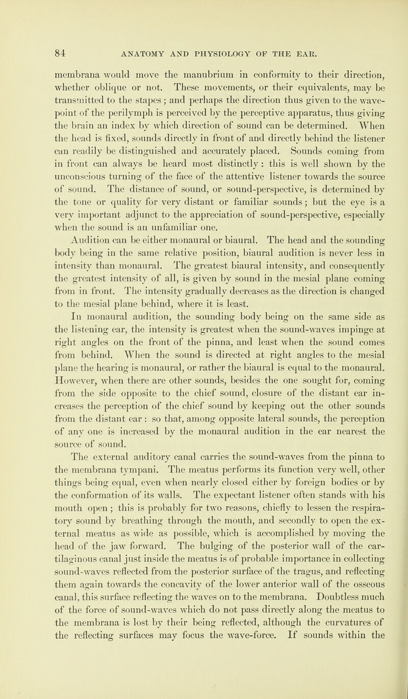 membrana would move the manubrium in conformity to their direction, whether oblique or not. These movements, or their equivalents, may be transmitted to the stapes; and perhaps the direction thus given to the wave- point of the perilymph is perceived by the perceptive apparatus, thus giving the brain an index by which direction of sound can be determined. When the head is fixed, sounds directly in front of and directly behind the listener can readily be distinguished and accurately placed. Sounds coming from in front can always be heard most distinctly : this is well shown by the unconscious turning of the face of the attentive listener towards the source of sound. The distance of sound, or sound-perspective, is determined by the tone or quality for very distant or familiar sounds; but the eye is a very important adjunct to the appreciation of sound-perspective, especially when the sound is an unfamiliar one. Audition can be either monaural or biaural. The head and the sounding body being in the same relative position, biaural audition is never less in intensity than monaural. The greatest biaural intensity, and consequently the greatest intensity of all, is given by sound in the mesial plane coming from in front. The intensity gradually decreases as the direction is changed to the mesial plane behind, where it is least. In monaural audition, the sounding body being on the same side as the listening ear, the intensity is greatest when the sound-waves impinge at right angles on the front of the pinna, and least when the sound comes from behind. When the sound is directed at right angles to the mesial plane the hearing is monaural, or rather the biaural is equal to the monaural. However, when there are other sounds, besides the one sought for, coming from the side opposite to the chief sound, closure of the distant ear in¬ creases the perception of the chief sound by keeping out the other sounds from the distant ear : so that, among opposite lateral sounds, the perception of any one is increased by the monaural audition in the ear nearest the source of sound. The external auditory canal carries the sound-waves from the pinna to the membrana tympani. The meatus performs its function very well, other things being equal, even when nearly closed either by foreign bodies or by the conformation of its walls. The expectant listener often stands with his mouth open; this is probably for two reasons, chiefly to lessen the respira¬ tory sound by breathing through the mouth, and secondly to open the ex¬ ternal meatus as wide as possible, which is accomplished by moving the head of the jaw forward. The bulging of the posterior wall of the car¬ tilaginous canal just inside the meatus is of probable importance in collecting sound-waves reflected from the posterior surface of the tragus, and reflecting them again towards the concavity of the lower anterior wall of the osseous canal, this surface reflecting the waves on to the membrana. Doubtless much of the force of sound-waves which do not pass directly along the meatus to the membrana is lost by their being reflected, although the curvatures of the reflecting surfaces may focus the wave-force. If sounds within the