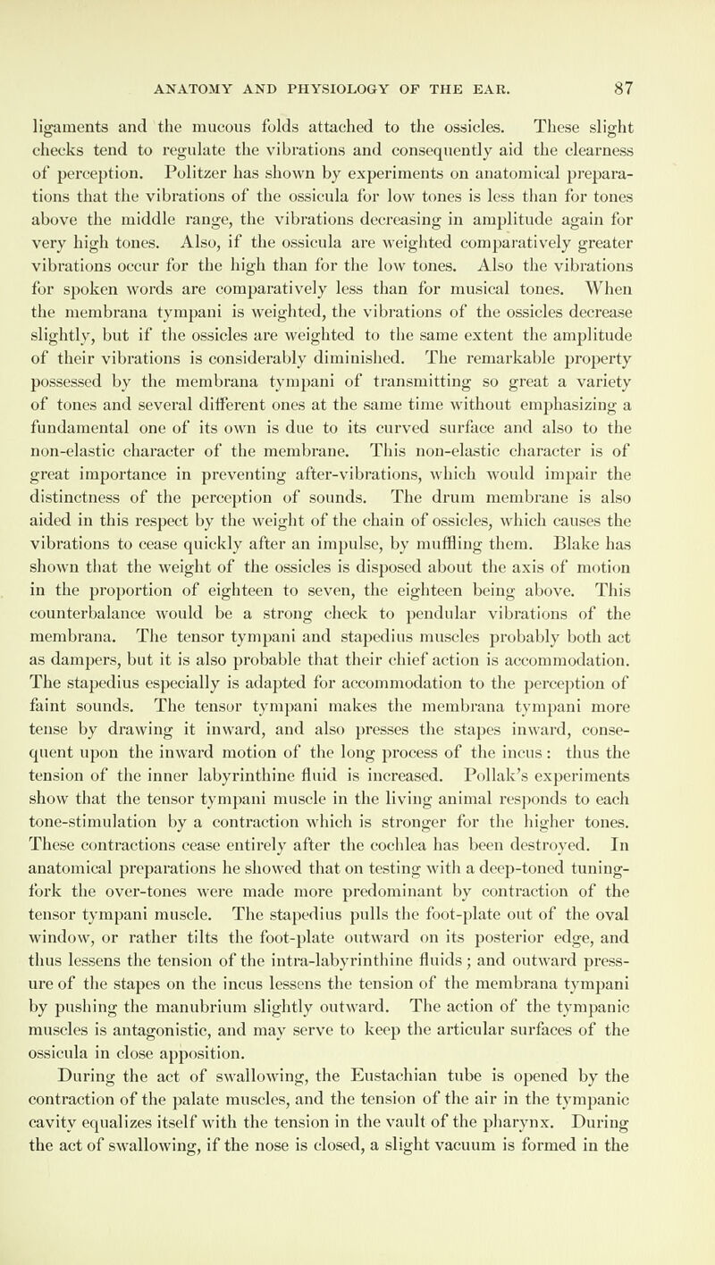 ligaments and the mucous folds attached to the ossicles. These slight o o checks tend to regulate the vibrations and consequently aid the clearness of perception. Politzer has shown by experiments on anatomical prepara¬ tions that the vibrations of the ossicula for low tones is less than for tones above the middle range, the vibrations decreasing in amplitude again for very high tones. Also, if the ossicula are weighted comparatively greater vibrations occur for the high than for the low tones. Also the vibrations for spoken words are comparatively less than for musical tones. When the membrana tympani is weighted, the vibrations of the ossicles decrease slightly, but if the ossicles are weighted to the same extent the amplitude of their vibrations is considerably diminished. The remarkable property possessed by the membrana tympani of transmitting so great a variety of tones and several different ones at the same time without emphasizing a fundamental one of its own is due to its curved surface and also to the non-elastic character of the membrane. This non-elastic character is of great importance in preventing after-vibrations, which would impair the distinctness of the perception of sounds. The drum membrane is also aided in this respect by the weight of the chain of ossicles, which causes the vibrations to cease quickly after an impulse, by muffling them. Blake has shown that the weight of the ossicles is disposed about the axis of motion in the proportion of eighteen to seven, the eighteen being above. This counterbalance would be a strong check to pendular vibrations of the membrana. The tensor tympani and stapedius muscles probably both act as dampers, but it is also probable that their chief action is accommodation. The stapedius especially is adapted for accommodation to the perception of faint sounds. The tensor tympani makes the membrana tympani more tense by drawing it inward, and also presses the stapes inward, conse¬ quent upon the inward motion of the long process of the incus : thus the tension of the inner labyrinthine fluid is increased. Poliak’s experiments show that the tensor tympani muscle in the living animal responds to each tone-stimulation by a contraction which is stronger for the higher tones. These contractions cease entirely after the cochlea has been destroyed. In anatomical preparations he showed that on testing with a deep-toned tuning- fork the over-tones were made more predominant by contraction of the tensor tympani muscle. The stapedius pulls the foot-plate out of the oval window, or rather tilts the foot-plate outward on its posterior edge, and thus lessens the tension of the intra-labyrinthine fluids; and outward press¬ ure of the stapes on the incus lessens the tension of the membrana tympani by pushing the manubrium slightly outward. The action of the tympanic muscles is antagonistic, and may serve to keep the articular surfaces of the ossicula in close apposition. During the act of swallowing, the Eustachian tube is opened by the contraction of the palate muscles, and the tension of the air in the tympanic cavity equalizes itself with the tension in the vault of the pharynx. During the act of swallowing, if the nose is closed, a slight vacuum is formed in the
