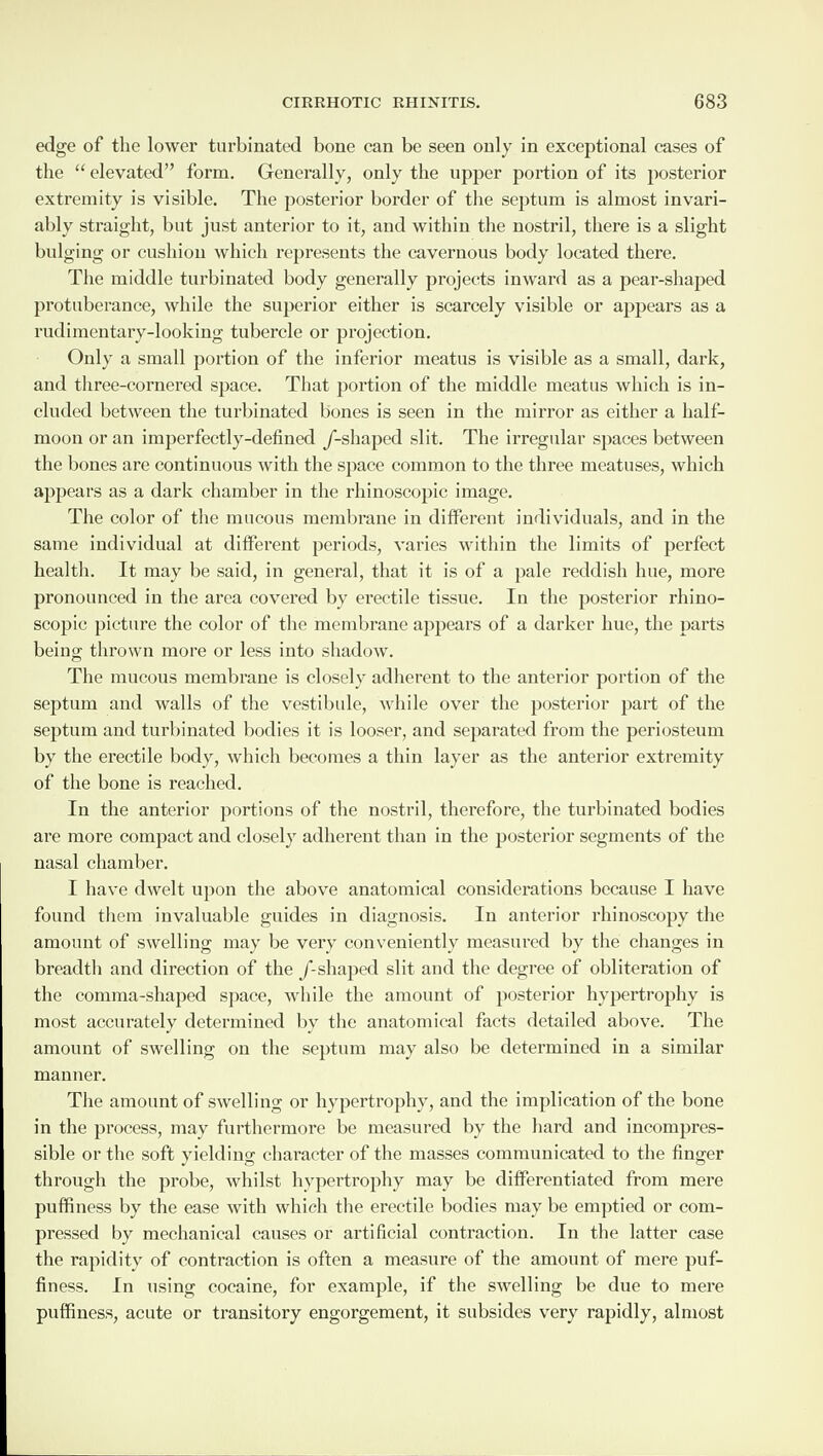 edge of the lower turbinated bone can be seen only in exceptional cases of the “ elevated” form. Generally, only the upper portion of its posterior extremity is visible. The posterior border of the septum is almost invari¬ ably straight, but just anterior to it, and within the nostril, there is a slight bulging or cushion which represents the cavernous body located there. The middle turbinated body generally projects inward as a pear-shaped protuberance, while the superior either is scarcely visible or appears as a rudimentary-looking tubercle or projection. Only a small portion of the inferior meatus is visible as a small, dark, and three-cornered space. That portion of the middle meatus which is in¬ cluded between the turbinated bones is seen in the mirror as either a half¬ moon or an imperfectly-defined /-shaped slit. The irregular spaces between the bones are continuous with the space common to the three meatuses, which appears as a dark chamber in the rhinoscopic image. The color of the mucous membrane in different individuals, and in the same individual at different periods, varies within the limits of perfect health. It may be said, in general, that it is of a pale reddish hue, more pronounced in the area covered by erectile tissue. In the posterior rhino¬ scopic picture the color of the membrane appears of a darker hue, the parts being thrown more or less into shadow. The mucous membrane is closely adherent to the anterior portion of the septum and walls of the vestibule, while over the posterior part of the septum and turbinated bodies it is looser, and separated from the periosteum by the erectile body, which becomes a thin layer as the anterior extremity of the bone is reached. In the anterior portions of the nostril, therefore, the turbinated bodies are more compact and closely adherent than in the posterior segments of the nasal chamber. I have dwelt upon the above anatomical considerations because I have found them invaluable guides in diagnosis. In anterior rhinoscopy the amount of swelling may be very conveniently measured by the changes in breadth and direction of the /-shaped slit and the degree of obliteration of the comma-shaped space, while the amount of posterior hypertrophy is most accurately determined by the anatomical facts detailed above. The amount of swelling on the septum may also be determined in a similar manner. The amount of swelling or hypertrophy, and the implication of the bone in the process, may furthermore be measured by the hard and incompres¬ sible or the soft yielding character of the masses communicated to the finger through the probe, whilst hypertrophy may be differentiated from mere pnffiness by the ease with which the erectile bodies may be emptied or com¬ pressed by mechanical causes or artificial contraction. In the latter case the rapidity of contraction is often a measure of the amount of mere puf¬ finess. In using cocaine, for example, if the SAvelling be due to mere puffiness, acute or transitory engorgement, it subsides very rapidly, almost