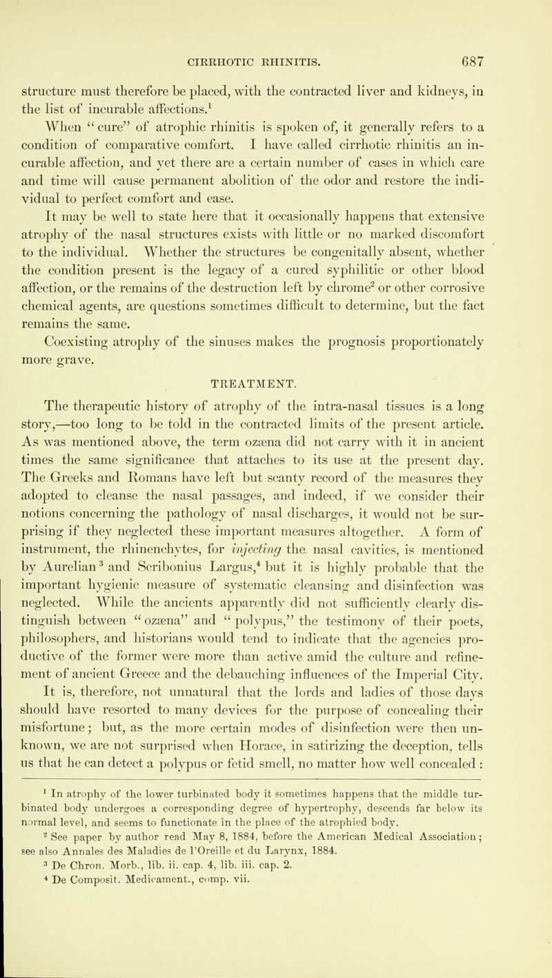 structure must therefore be placed, with the contracted liver and kidneys, in the list of incurable affections.1 When “ cure” of atrophic rhinitis is spoken of, it generally refers to a condition of comparative comfort. I have called cirrhotic rhinitis an in¬ curable affection, and yet there are a certain number of cases in which care and time will cause permanent abolition of the odor and restore the indi¬ vidual to perfect comfort and ease. It may be well to state here that it occasionally happens that extensive atrophy of the nasal structures exists with little or no marked discomfort to the individual. Whether the structures be congenitally absent, whether the condition present is the legacy of a cured syphilitic or other blood affection, or the remains of the destruction left by chrome2 or other corrosive chemical agents, are questions sometimes difficult to determine, but the fact remains the same. Coexisting atrophy of the sinuses makes the prognosis proportionately more grave. TREATMENT. The therapeutic history of atrophy of the intra-nasal tissues is a long story,—too long to be told in the contracted limits of the present article. As was mentioned above, the term ozsena did not carry with it in ancient times the same significance that attaches to its use at the present day. The Greeks and Romans have left but scanty record of the measures they adopted to cleanse the nasal passages, and indeed, if we consider their notions concerning the pathology of nasal discharges, it would not be sur¬ prising if they neglected these important measures altogether. A form of instrument, the rhinenchytes, for injecting the nasal cavities, is mentioned by Aurelian3 and Scribonius Largus,4 but it is highly probable that the important hygienic measure of systematic cleansing and disinfection was neglected. While the ancients apparently did not sufficiently clearly dis¬ tinguish between “ ozsena” and “ polypus,” the testimony of their poets, philosophers, and historians would tend to indicate that the agencies pro¬ ductive of the former were more than active amid the culture and refine¬ ment of ancient Greece and the debauching influences of the Imperial City. It is, therefore, not unnatural that the lords and ladies of those days should have resorted to many devices for the purpose of concealing their misfortune; but, as the more certain modes of disinfection were then un¬ known, we are not surprised when Horace, in satirizing the deception, tells us that he can detect a polypus or fetid smell, no matter how well concealed : 1 In atrophy of the lower turbinated body it sometimes happens that the middle tur¬ binated body undergoes a corresponding degree of hypertrophy, descends far below its normal level, and seems to functionate in the place of the atrophied body. 2 See paper by author read May 8, 1884, before the American Medical Association ; see also Annales des Maladies de l’Oreille et du Larynx, 1884. 3 De Chron. Morb., lib. ii. cap. 4, lib. iii. cap. 2. 4 De Composit. Medicament., cmp. vii.