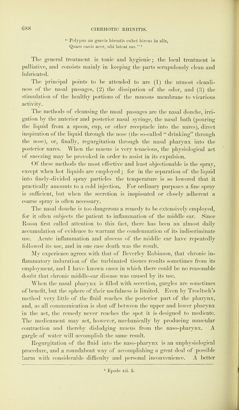 G88 “ Polypus an gravis hirsutis cubet hireus in alis, Quam canis acer, ubi lateat sus.” 1 The general treatment is tonic and hygienic; the local treatment is palliative, and consists mainly in keeping the parts scrupulously clean and lubricated. The principal points to be attended to are (1) the utmost cleanli¬ ness of the nasal passages, (2) the dissipation of the odor, and (3) the stimulation of the healthy portions of the mucous membrane to vicarious activity. The methods of cleansing the nasal passages are the nasal douche, irri¬ gation by the anterior and posterior nasal syringe, the nasal bath (pouring the liquid from a spoon, cup, or other receptacle into the nares), direct inspiration of the liquid through the nose (the so-called “ drinking” through the nose), or, finally, regurgitation through the nasal pharynx into the posterior nares. When the mucus is very tenacious, the physiological act of sneezing may be provoked in order to assist in its expulsion. Of these methods the most effective and least objectionable is the spray, except when hot liquids are employed ; for in the separation of the liquid into finely-divided spray particles the temperature is so lowered that it practically amounts to a cold injection. For ordinary purposes a fine spray is sufficient, but when the secretion is inspissated or closely adherent a coarse spray is often necessary. The nasal douche is too dangerous a remedy to be extensively employed, for it often subjects the patient to inflammation of the middle ear. Since Roosa first called attention to this fact, there has been an almost daily accumulation of evidence to warrant the condemnation of its indiscriminate use. Acute inflammation and abscess of the middle ear have repeatedly followed its use, and in one case death was the result. My experience agrees with that of Beverley Robinson, that chronic in¬ flammatory induration of the turbinated tissues results sometimes from its employment, and I have known cases in which there could be no reasonable doubt that chronic middle-ear disease was caused by its use. When the nasal pharynx is filled with secretion, gargles are sometimes of benefit, but the sphere of their usefulness is limited. Even by Troeltsch’s method very little of the fluid reaches the posterior part of the pharynx, and, as all communication is shut off between the upper and lower pharynx in the act, the remedy never reaches the spot it is designed to medicate. The medicament may act, however, mechanically by producing muscular contraction and thereby dislodging mucus from the naso-pharynx. A gargle of water will accomplish the same result. Regurgitation of the fluid into the naso-pharynx is an unphysiological procedure, and a roundabout way of accomplishing a great deal of possible harm with considerable difficulty and personal inconvenience. A better