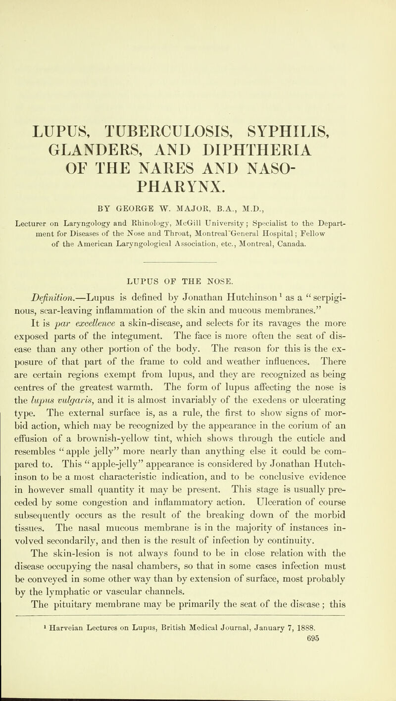 LUPUS, TUBERCULOSIS, SYPHILIS, GLANDERS, AND DIPHTHERIA OF THE NARES AND NASO¬ PHARYNX. BY GEORGE W. MAJOR, B.A., M.D., Lecturer on Laryngology and Rhinology, McGill University; Specialist to the Depart¬ ment for Diseases of the Nose and Throat, Montreal'General Hospital; Fellow of the American Laryngological Association, etc., Montreal, Canada. LUPUS OF THE NOSE. Definition.—Lupus is defined by Jonathan Hutchinson1 as a “serpigi¬ nous, scar-leaving inflammation of the skin and mucous membranes.” It is par excellence a skin-disease, and selects for its ravages the more exposed parts of the integument. The face is more often the seat of dis¬ ease than any other portion of the body. The reason for this is the ex¬ posure of that part of the frame to cold and weather influences. There are certain regions exempt from lupus, and they are recognized as being centres of the greatest warmth. The form of lupus affecting the nose is the lupus vulgaris, and it is almost invariably of the exedens or ulcerating type. The external surface is, as a rule, the first to show signs of mor¬ bid action, which may be recognized by the appearance in the corium of an effusion of a brownish-yellow tint, which shows through the cuticle and resembles “ apple jelly” more nearly than anything else it could be com¬ pared to. This “ apple-jelly” appearance is considered by Jonathan Hutch¬ inson to be a most characteristic indication, and to be conclusive evidence in however small quantity it may be present. This stage is usually pre¬ ceded by some congestion and inflammatory action. Ulceration of course subsequently occurs as the result of the breaking down of the morbid tissues. The nasal mucous membrane is in the majority of instauces in¬ volved secondarily, and then is the result of infection by continuity. The skin-lesion is not always found to be in close relation with the disease occupying the nasal chambers, so that in some cases infection must be conveyed in some other way than by extension of surface, most probably by the lymphatic or vascular channels. The pituitary membrane may be primarily the seat of the disease; this Harveian Lectures on Lupus, British Medical Journal, January 7, 1888.