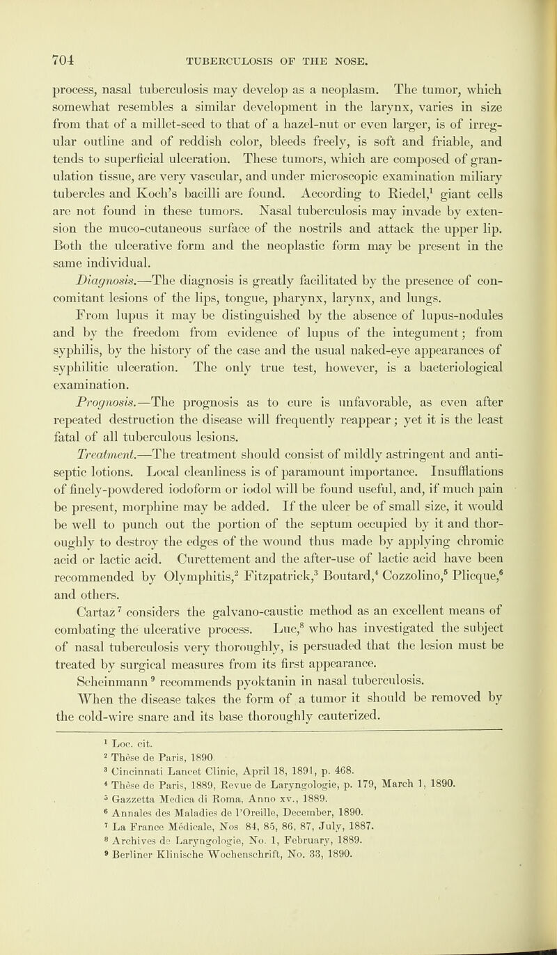 process, nasal tuberculosis may develop as a neoplasm. The tumor, which somewhat resembles a similar development in the larynx, varies in size from that of a millet-seed to that of a hazel-nut or even larger, is of irreg¬ ular outline and of reddish color, bleeds freely, is soft and friable, and tends to superficial ulceration. These tumors, which are composed of gran¬ ulation tissue, are very vascular, and under microscopic examination miliary tubercles and Koch’s bacilli are found. According to Riedel,1 giant cells are not found in these tumors. Nasal tuberculosis may invade by exten¬ sion the muco-cutaueous surface of the nostrils and attack the upper lip. Both the ulcerative form and the neoplastic form may be present in the same individual. Diagnosis.—The diagnosis is greatly facilitated by the presence of con¬ comitant lesions of the lips, tongue, pharynx, larynx, and lungs. From lupus it may be distinguished by the absence of lupus-nodules and by the freedom from evidence of lupus of the integument; from syphilis, by the history of the case and the usual naked-eye appearances of syphilitic ulceration. The only true test, however, is a bacteriological examination. Prognosis.—The prognosis as to cure is unfavorable, as even after repeated destruction the disease will frequently reappear; yet it is the least fatal of all tuberculous lesions. Treatment.—The treatment should consist of mildly astringent and anti¬ septic lotions. Local cleanliness is of paramount importance. Insufflations of finely-powdered iodoform or iodol will be found useful, and, if much pain be present, morphine may be added. If the ulcer be of small size, it would be well to punch out the portion of the septum occupied by it and thor¬ oughly to destroy the edges of the wound thus made by applying chromic acid or lactic acid. Curettement and the after-use of lactic acid have been recommended by Olymphitis,2 Fitzpatrick,3 Boutard,4 Cozzolino,5 Plicque,6 and others. Cartaz7 considers the galvano-caustic method as an excellent means of combating the ulcerative process. Luc,8 who has investigated the subject of nasal tuberculosis very thoroughly, is persuaded that the lesion must be treated by surgical measures from its first appearance. Scheinmann9 recommends pyoktanin in nasal tuberculosis. When the disease takes the form of a tumor it should be removed by the cold-wire snare and its base thoroughly cauterized. 1 Loc. cit. 2 These de Paris, 1890 3 Cincinnati Lancet Clinic, April 18, 1891, p. 468. * These de Paris, 1889, Eevue de Laryngologie, p. 179, March 1, 1890. 5 Gazzetta Medica di Roma, Anno xv., 1889. 6 Annales des Maladies de 1’Oreille, December, 1890. 7 La France Medicale, Nos 84, 85, 86, 87, July, 1887. 8 Archives de Laryngologie, No. 1, February, 1889. 9 Berliner Klinische Woehenschrift, No. 33, 1890.