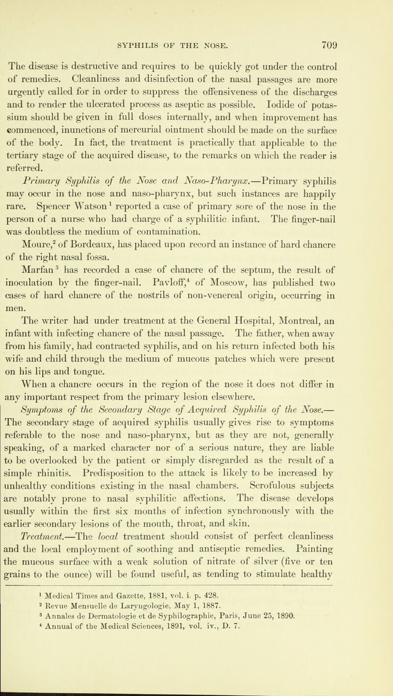 The disease is destructive and requires to be quickly got under the control of remedies. Cleanliness and disinfection of the nasal passages are more urgently called for in order to suppress the offensiveness of the discharges and to render the ulcerated process as aseptic as possible. Iodide of potas¬ sium should be given in full doses internally, and when improvement has commenced, inunctions of mercurial ointment should be made on the surface of the body. In fact, the treatment is practically that applicable to the tertiary stage of the acquired disease, to the remarks on which the reader is referred. Primary Syphilis of the Nose and Naso-Pharynx.—Primary syphilis may occur in the nose and naso-pharynx, but such instances are happily rare. Spencer Watson1 reported a case of primary sore of the nose in the person of a nurse who had charge of a syphilitic infant. The finger-nail was doubtless the medium of contamination. Moure,2 of Bordeaux, has placed upon record an instance of hard chancre of the right nasal fossa. Marfan3 has recorded a case of chancre of the septum, the result of inoculation by the finger-nail. Pavloff,4 of Moscow, has published two cases of hard chancre of the nostrils of non-venereal origin, occurring in men. The writer had under treatment at the General Hospital, Montreal, an infant with infecting chancre of the nasal passage. The father, when away from his family, had contracted syphilis, and on his return infected both his wife and child through the medium of mucous patches which were present on his lips and tongue. When a chancre occurs in the region of the nose it does not differ in any important respect from the primary lesion elsewhere. Symptonns of the Secondary Stage of Acquired Syphilis of the Nose.— The secondary stage of acquired syphilis usually gives rise to symptoms referable to the nose and naso-pharynx, but as they are not, general 1)' speaking, of a marked character nor of a serious nature, they are liable to be overlooked by the patient or simply disregarded as the result of a simple rhinitis. Predisposition to the attack is likely to be increased by unhealthy conditions existing in the nasal chambers. Scrofulous subjects are notably prone to nasal syphilitic affections. The disease develops usually within the first six months of infection synchronously with the earlier secondary lesions of the mouth, throat, and skin. Treatment.—The local treatment should consist of perfect cleanliness and the local employment of soothing and antiseptic remedies. Painting the mucous surface with a weak solution of nitrate of silver (five or ten grains to the ounce) will be found useful, as tending to stimulate healthy 1 Medical Times and Gazette, 1881, vol. i. p. 428. 2 Revue Mensuelle de Laryngologie, May 1, 1887. 3 Annales de Dermatologie et de Syptiilographie, Paris, June 25, 1890. 4 Annual of the Medical Sciences, 1891, vol. iv., D. 7.