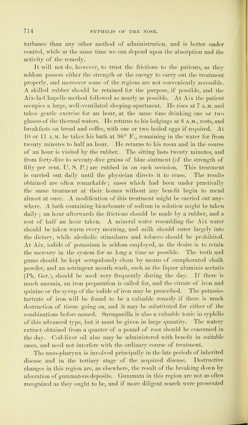 turbance than any other method of administration, and is better under control, while at the same time we can depend upon the absorption and the activity of the remedy. It will not do, however, to trust the frictions to the patients, as they seldom possess either the strength or the energy to carry out the treatment properly, and moreover some of the regions are not conveniently accessible. A skilled rubber should be retained for the purpose, if possible, and the Aix-la-Chapelle method followed as nearly as possible. At Aix the patient occupies a large, well-ventilated sleeping-apartment. He rises at 7 a.m. and takes gentle exercise for an hour, at the same time drinking one or two glasses of the thermal waters. He returns to his lodgings at 8 a.m., rests, and breakfasts on bread and coffee, with one or two boiled eggs if recpiired. At 10 or 11 a.m. he takes his bath at 96° F., remaining in the water for from twenty minutes to half an hour. He returns to his room and in the course of an hour is visited by the rubber. The sitting lasts twenty minutes, and from forty-five to seventy-five grains of blue ointment (of the strength of fifty per cent. U. S. P.) are rubbed in on each occasion. This treatment is carried out daily until the physician directs it to cease. The results obtained are often remarkable; cases which had been under practically the same treatment at their homes without any benefit begin to mend almost at once. A modification of this treatment might be carried out any¬ where. A bath containing bicarbonate of sodium in solution might betaken daily; an hour afterwards the frictions should be made by a rubber,, and a rest of half an hour taken. A mineral water resembling the Aix water should be taken warm every morning, and milk should enter largely into the dietary, while alcoholic stimulants and tobacco should be prohibited. At Aix, iodide of potassium is seldom employed, as the desire is to retain the mercury in the system for as long a time as possible. The teeth and gums should be kept scrupulously clean by means of camphorated chalk powder, and an astringent mouth-wash, such as the liquor aluminis acetatis (Ph. Ger.), should be used very frequently during the day. If there is much anaemia, an iron preparation is called for, and the citrate of iron and quinine or the syrup of the iodide of iron may be prescribed. The potassio- tartrate of iron will be found to be a valuable remedy if there is much destruction of tissue going on, and it may be substituted for either of the combinations before named. Sarsaparilla is also a valuable tonic in syphilis of this advanced type, but it must be given in large quantity. The watery extract obtained from a quarter of a pound of root should be consumed in the day. Cod-liver oil also may be administered with benefit in suitable cases, and need not interfere with the ordinary course of treatment. The naso-pharynx is involved principally in the late periods of inherited disease and in the tertiary stage of the acquired disease. Destructive changes in this region are, as elsewhere, the result of the breaking down by ulceration of gummatous deposits. Gummata in this region are not as often recognized as they ought to be, and if more diligent search were prosecuted