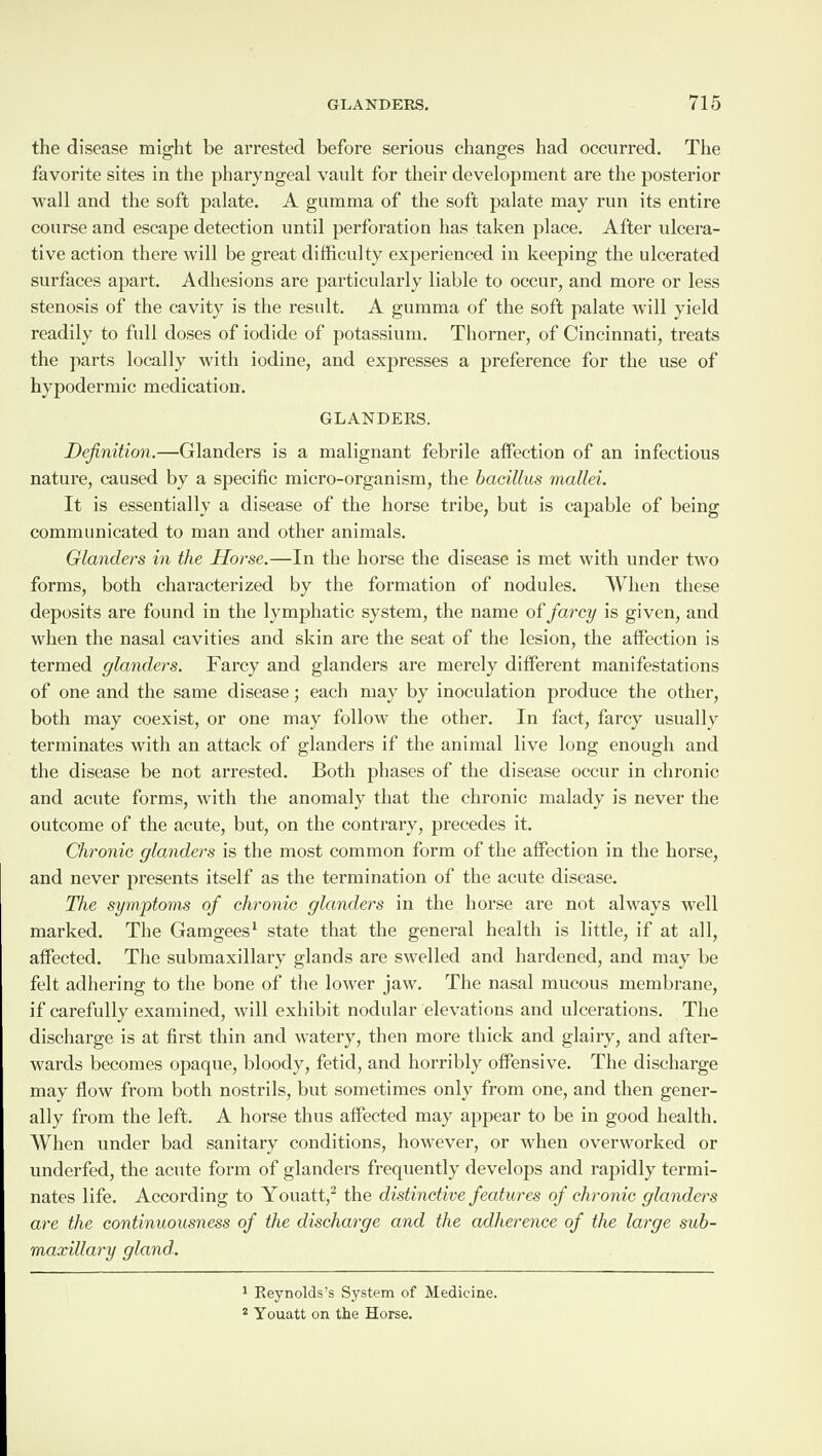 the disease might be arrested before serious changes had occurred. The favorite sites in the pharyngeal vault for their development are the posterior wall and the soft palate. A gumma of the soft palate may run its entire course and escape detection until perforation has taken place. After ulcera¬ tive action there will be great difficulty experienced in keeping the ulcerated surfaces apart. Adhesions are particularly liable to occur, and more or less stenosis of the cavity is the result. A gumma of the soft palate will yield readily to full doses of iodide of potassium. Thorner, of Cincinnati, treats the parts locally with iodine, and expresses a preference for the use of hypodermic medication. GLANDERS. Definition.—Glanders is a malignant febrile affection of an infectious nature, caused by a specific micro-organism, the bacillus mallei. It is essentially a disease of the horse tribe, but is capable of being communicated to man and other animals. Glanders in the Horse.—In the horse the disease is met with under two forms, both characterized by the formation of nodules. When these deposits are found in the lymphatic system, the name of farcy is given, and when the nasal cavities and skin are the seat of the lesion, the affection is termed glanders. Farcy and glanders are merely different manifestations of one and the same disease; each may by inoculation produce the other, both may coexist, or one may follow the other. In fact, farcy usually terminates with an attack of glanders if the animal live long enough and the disease be not arrested. Both phases of the disease occur in chronic and acute forms, with the anomaly that the chronic malady is never the outcome of the acute, but, on the contrary, precedes it. Chronic glanders is the most common form of the affection in the horse, and never presents itself as the termination of the acute disease. The symptoms of chronic glanders in the horse are not always well marked. The Gamgees1 state that the general health is little, if at all, affected. The submaxillary glands are swelled and hardened, and may be felt adhering to the bone of the lower jaw. The nasal mucous membrane, if carefully examined, will exhibit nodular elevations and ulcerations. The discharge is at first thin and watery, then more thick and glairy, and after¬ wards becomes opaque, bloody, fetid, and horribly offensive. The discharge may flow from both nostrils, but sometimes only from one, and then gener¬ ally from the left. A horse thus affected may appear to be in good health. When under bad sanitary conditions, however, or when overworked or underfed, the acute form of glanders frequently develops and rapidly termi¬ nates life. According to Youatt,2 the distinctive features of chronic glanders are the continuousness of the discharge and the adherence of the large sub- maxillary gland. 1 Reynolds’s System of Medicine. 2 Youatt on the Horse.