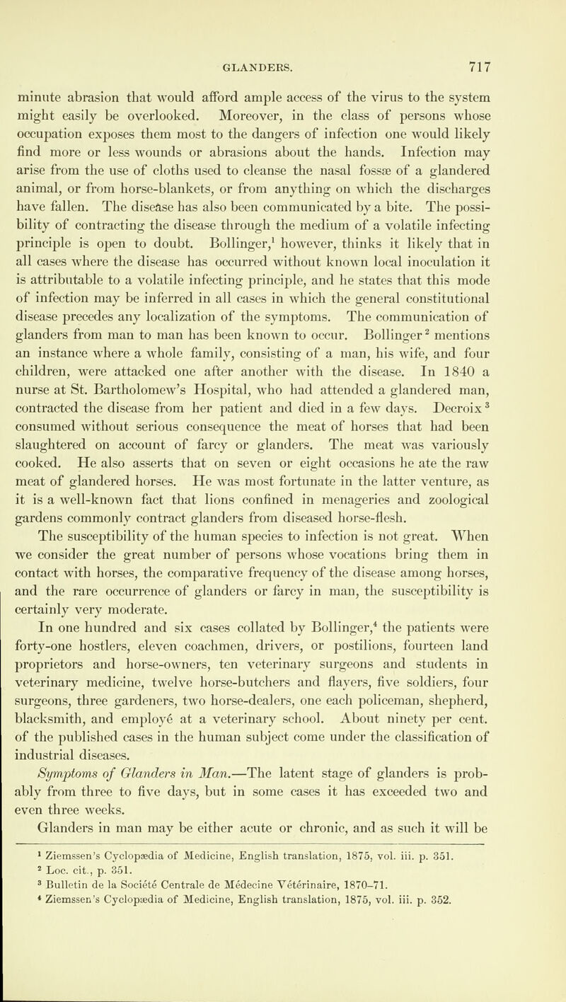 minute abrasion that would afford ample access of the virus to the system might easily be overlooked. Moreover, in the class of persons whose occupation exposes them most to the dangers of infection one would likely find more or less wounds or abrasions about the hands. Infection may arise from the use of cloths used to cleanse the nasal fossae of a glandered animal, or from horse-blankets, or from anything on which the discharges have fallen. The disease has also been communicated by a bite. The possi¬ bility of contracting the disease through the medium of a volatile infecting principle is open to doubt. Bollinger,1 however, thinks it likely that in all cases where the disease has occurred without known local inoculation it is attributable to a volatile infecting principle, and he states that this mode of infection may be inferred in all cases in which the general constitutional disease precedes any localization of the symptoms. The communication of glanders from man to man has been known to occur. Bollinger2 mentions an instance where a whole family, consisting of a man, his wife, and four children, were attacked one after another with the disease. In 1840 a nurse at St. Bartholomew’s Hospital, who had attended a glandered man, contracted the disease from her patient and died in a few days. Decroix3 consumed without serious consequence the meat of horses that had been slaughtered on account of farcy or glanders. The meat was variously cooked. He also asserts that on seven or eight occasions he ate the raw meat of glandered horses. He was most fortunate in the latter venture, as it is a well-known fact that lions confined in menageries and zoological gardens commonly contract glanders from diseased horse-flesh. The susceptibility of the human species to infection is not great. When we consider the great number of persons whose vocations bring them in contact with horses, the comparative frequency of the disease among horses, and the rare occurrence of glanders or farcy in man, the susceptibility is certainly very moderate. In one hundred and six cases eollated by Bollinger,4 the patients were forty-one hostlers, eleven coachmen, drivers, or postilions, fourteen land proprietors and horse-owners, ten veterinary surgeons and students in veterinary medicine, twelve horse-butchers and flayers, five soldiers, four surgeons, three gardeners, two horse-dealers, one each policeman, shepherd, blacksmith, and employe at a veterinary school. About ninety per cent, of the published cases in the human subject come under the classification of industrial diseases. Symptoms of Glanders in Man.—The latent stage of glanders is prob¬ ably from three to five days, but in some cases it has exceeded two and even three weeks. Glanders in man may be either acute or chronic, and as such it will be 1 Ziemssen’s Cyclopaedia of Medicine, English translation, 1875, vol. iii. p. 351. 2 Loc. cit., p. 351. 3 Bulletin de la Societe Centrale de Medecine Veterinaire, 1870-71. * Ziemssen’s Cyclopaedia of Medicine, English translation, 1875, vol. iii. p. 352.