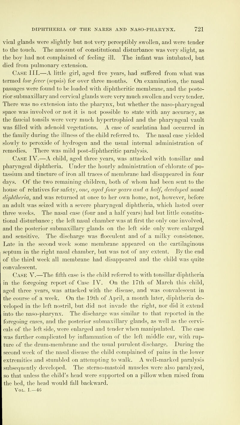 vical glands were slightly but not very perceptibly swollen, and were tender to the touch. The amount of constitutional disturbance was very slight, as the boy had not complained of feeling ill. The infant was intubated, but died from pulmonary extension. Case III.—A little girl, aged five years, had suffered from what was termed low fever (sepsis) for over three months. On examination, the nasal passages were found to be loaded with diphtheritic membrane, and the poste¬ rior submaxillary and cervical glands were very much swollen and very tender. There was no extension into the pharynx, but whether the naso-pharyngeal space was involved or not it is not possible to state with any accuracy, as the faucial tonsils were very much hypertrophied and the pharyngeal vault was filled with adenoid vegetations. A case of scarlatina had occurred in the family during the illness of the child referred to. The nasal case yielded slowly to peroxide of hydrogen and the usual internal administration of remedies. There was mild post-diphtheritic paralysis. Case IV.—A child, aged three years, was attacked with tonsillar and pharyngeal diphtheria. Under the hourly administration of chlorate of po¬ tassium and tincture of iron all traces of membrane had disappeared in four days. Of the two remaining children, both of whom had been sent to the house of relatives for safety, one, aged four years and a half, developed nasal diphtheria, and was returned at once to her own home, not, however, before an adult was seized with a severe pharyngeal diphtheria, which lasted over three weeks. The nasal case (four and a half years) had but little constitu¬ tional disturbance ; the left nasal chamber was at first the only one involved, and the posterior submaxillary glands on the left side only were enlarged and sensitive. The discharge was flocculent and of a milky consistence. Late in the second week some membrane appeared on the cartilaginous septum in the right nasal chamber, but was not of any extent. By the end of the third week all membrane had disappeared and the child was quite convalescent. Case V.—The fifth case is the child referred to with tonsillar diphtheria in the foregoing report of Case IV. On the 17th of March this child, aged three years, was attacked with the disease, and was convalescent in the course of a week. On the 19th of April, a month later, diphtheria de¬ veloped in the left nostril, but did not invade the right, nor did it extend into the naso-pharynx. The discharge was similar to that reported in the foregoing cases, and the posterior submaxillary glands, as well as the cervi- cals of the left side, were enlarged and tender when manipulated. The case was further complicated bv inflammation of the left middle ear, with rup¬ ture of the drum-membrane and the usual purulent discharge. During the second week of the nasal disease the child complained of pains in the lower extremities and stumbled on attempting to walk. A well-marked paralysis subsequently developed. The sterno-mastoid muscles were also paralyzed, so that unless the child’s head were supported on a pillow when raised from the bed, the head would fall backward. Vol. I.—40