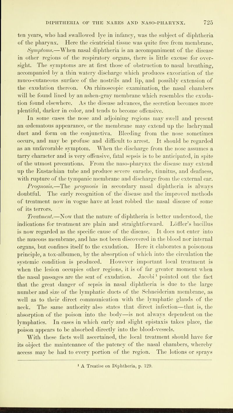 ten years, who had swallowed lye in infancy, was the subject of diphtheria of the pharynx. Here the cicatricial tissue was quite free from membrane. Symptoms.—When nasal diphtheria is an accompaniment of the disease in other regions of the respiratory organs, there is little excuse for over¬ sight. The symptoms are at first those of obstruction to nasal breathing, accompanied by a thin watery discharge which produces excoriation of the muco-cutaneous surface of the nostrils and lip, and possibly extension of the exudation thereon. On rhinoscopic examination, the nasal chambers will be found lined by an ashen-gray membrane which resembles the exuda¬ tion found elsewhere. As the disease advances, the secretion becomes more plentiful, darker in color, and tends to become offensive. In some cases the nose and adjoining regions may swell and present an oedematous appearance, or the membrane may extend up the lachrymal duct and form on the conjunctiva. Bleeding from the nose sometimes occurs, and may be profuse and difficult to arrest. It should be regarded as an unfavorable symptom. When the discharge from the nose assumes a tarry character and is very offensive, fatal sepsis is to be anticipated, in spite of the utmost precautions. From the naso-pharynx the disease may extend up the Eustachian tube and produce severe earache, tinnitus, and deafness, with rupture of the tympanic membrane and discharge from the external ear. Prognosis.—The prognosis in secondary nasal diphtheria is always doubtful. The early recognition of the disease and the improved methods of treatment now in vogue have at least robbed the nasal disease of some of its terrors. Treatment.—Now that the nature of diphtheria is better understood, the indications for treatment are plain and straightforward. Lbffler’s bacillus is now regarded as the specific cause of the disease. It does not enter into the mucous membrane, and has not been discovered in the blood nor internal organs, but confines itself to the exudation. Here it elaborates a poisonous principle, a tox-albumen, by the absorption of which into the circulation the systemic condition is produced. However important local treatment is when the lesion occupies other regions, it is of far greater moment when the nasal passages are the seat of exudation. Jacobi1 pointed out the fact that the great danger of sepsis in nasal diphtheria is due to the large number and size of the lymphatic ducts of the Schneiderian membrane, as well as to their direct communication with the lymphatic glands of the neck. The same authority also states that direct infection—that is, the absorption of the poison into the body—is not always dependent on the lymphatics. In cases in which early and slight epistaxis takes place, the poison appears to be absorbed directly into the blood-vessels. With these facts well ascertained, the local treatment should have for its object the maintenance of the patency of the nasal chambers, whereby access may be had to every portion of the region. The lotions or sprays 1 A Treatise on Diphtheria, p. 129.