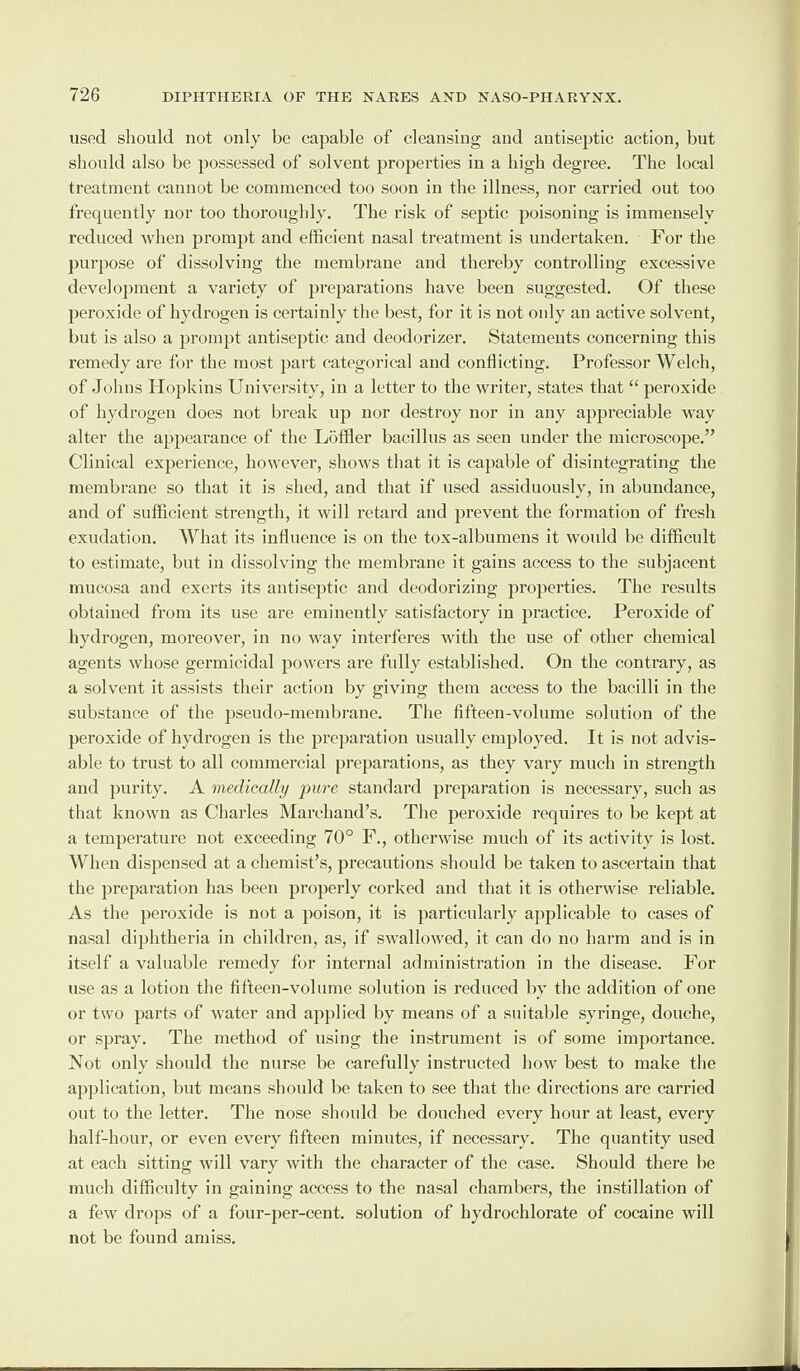 used should not only be capable of cleansing and antiseptic action, but should also be possessed of solvent properties in a high degree. The local treatment cannot be commenced too soon in the illness, nor carried out too frequently nor too thoroughly. The risk of septic poisoning is immensely reduced when prompt and efficient nasal treatment is undertaken. For the purpose of dissolving the membrane and thereby controlling excessive development a variety of preparations have been suggested. Of these peroxide of hydrogen is certainly the best, for it is not only an active solvent, but is also a prompt antiseptic and deodorizer. Statements concerning this remedy are for the most part categorical and conflicting. Professor Welch, of Johns Hopkins University, in a letter to the writer, states that “ peroxide of hydrogen does not break up nor destroy nor in any appreciable way alter the appearance of the Loffler bacillus as seen under the microscope.” Clinical experience, however, shows that it is capable of disintegrating the membrane so that it is shed, and that if used assiduously, in abundance, and of sufficient strength, it will retard and prevent the formation of fresh exudation. What its influence is on the tox-albumens it would be difficult to estimate, but in dissolving the membrane it gains access to the subjacent mucosa and exerts its antiseptic and deodorizing properties. The results obtained from its use are eminently satisfactory in practice. Peroxide of hydrogen, moreover, in no way interferes with the use of other chemical agents whose germicidal powers are fully established. On the contrary, as a solvent it assists their action by giving them access to the bacilli in the substance of the pseudo-membrane. The fifteen-volume solution of the peroxide of hydrogen is the preparation usually employed. It is not advis¬ able to trust to all commercial preparations, as they vary much in strength and purity. A medically jmre standard preparation is necessary, such as that known as Charles Marchand’s. The peroxide requires to be kept at a temperature not exceeding 70° F., otherwise much of its activity is lost. When dispensed at a chemist’s, precautions should be taken to ascertain that the preparation has been properly corked and that it is otherwise reliable. As the peroxide is not a poison, it is particularly applicable to cases of nasal diphtheria in children, as, if swallowed, it can do no harm and is in itself a valuable remedy for internal administration in the disease. For use as a lotion the fifteen-volume solution is reduced by the addition of one or two parts of water and applied by means of a suitable syringe, douche, or spray. The method of using the instrument is of some importance. Not only should the nurse be carefully instructed how best to make the application, but means should be taken to see that the directions are carried out to the letter. The nose should be douched every hour at least, every half-hour, or even every fifteen minutes, if necessary. The quantity used at each sitting will vary with the character of the case. Should there be much difficulty in gaining access to the nasal chambers, the instillation of a few drops of a four-per-cent, solution of hydrochlorate of cocaine will not be found amiss.