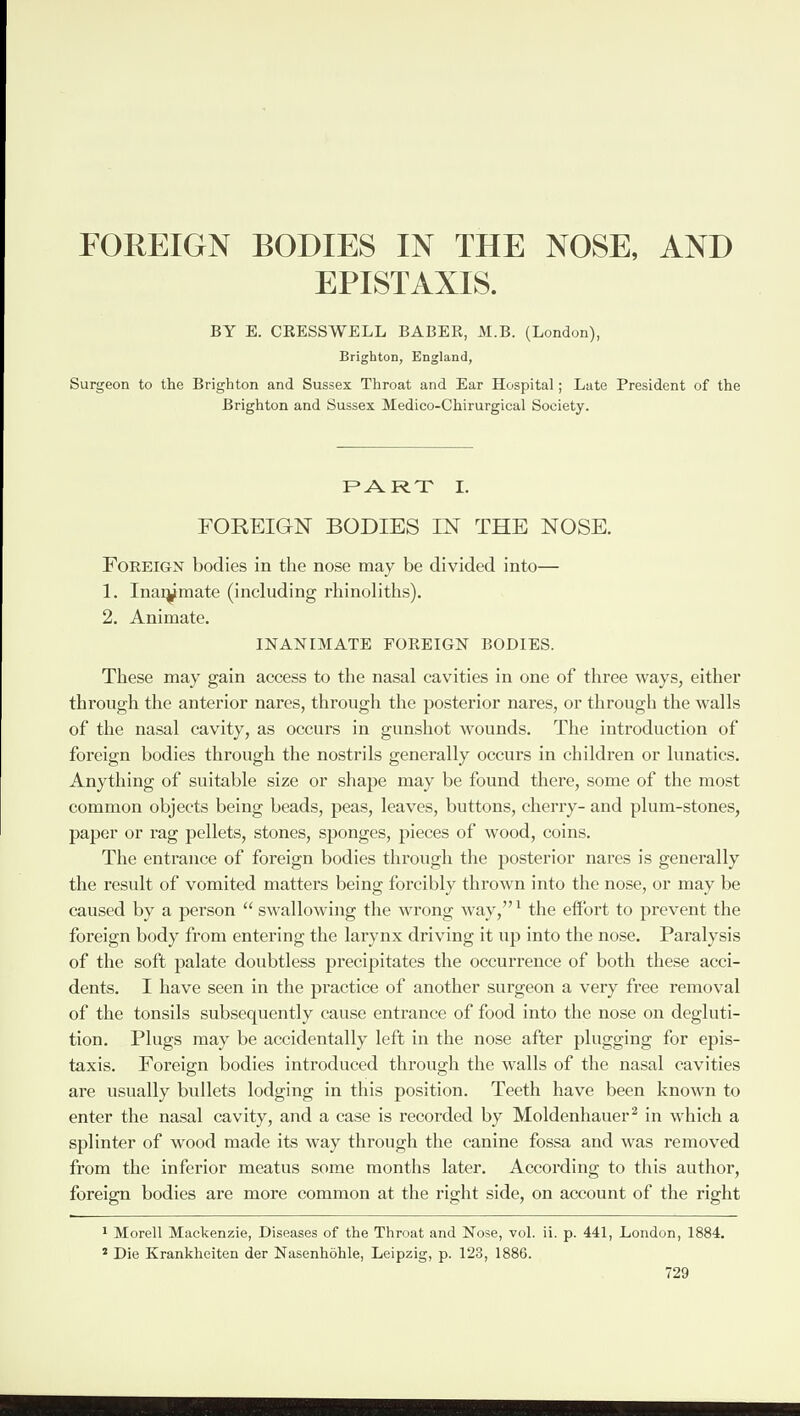 FOREIGN BODIES IN THE NOSE, AND EPISTAXIS. BY E. CRESSWELL BABER, M.B. (London), Brighton, England, Surgeon to the Brighton and Sussex Throat and Ear Hospital; Late President of the Brighton and Sussex Medieo-Chirurgical Society. PART I. FOREIGN BODIES IN THE NOSE. Foreign bodies in the nose may be divided into— 1. I nammate (including rhinoliths). 2. Animate. INANIMATE FOREIGN BODIES. These may gain access to the nasal cavities in one of three ways, either through the anterior nares, through the posterior nares, or through the walls of the nasal cavity, as occurs in gunshot wounds. The introduction of foreign bodies through the nostrils generally occurs in children or lunatics. Anything of suitable size or shape may be found there, some of the most common objects being beads, peas, leaves, buttons, cherry- and plum-stones, paper or rag pellets, stones, sponges, pieces of wood, coins. The entrance of foreign bodies through the posterior nares is generally the result of vomited matters being forcibly thrown into the nose, or may be caused by a person “ swallowing the wrong way,”1 the effort to prevent the foreign body from entering the larynx driving it up into the nose. Paralysis of the soft palate doubtless precipitates the occurrence of both these acci¬ dents. I have seen in the practice of another surgeon a very free removal of the tonsils subsequently cause entrance of food into the nose on degluti¬ tion. Plugs may be accidentally left in the nose after plugging for epis- taxis. Foreign bodies introduced through the walls of the nasal cavities are usually bullets lodging in this position. Teeth have been known to enter the nasal cavity, and a case is recorded by Moldenhauer2 in which a splinter of wood made its way through the canine fossa and was removed from the inferior meatus some months later. According to this author, foreign bodies are more common at the right side, on account of the right 1 Morell Mackenzie, Diseases of the Throat and Nose, vol. ii. p. 441, London, 1884. 2 Die Krankheiten der Nasenhohle, Leipzig, p. 123, 1886.