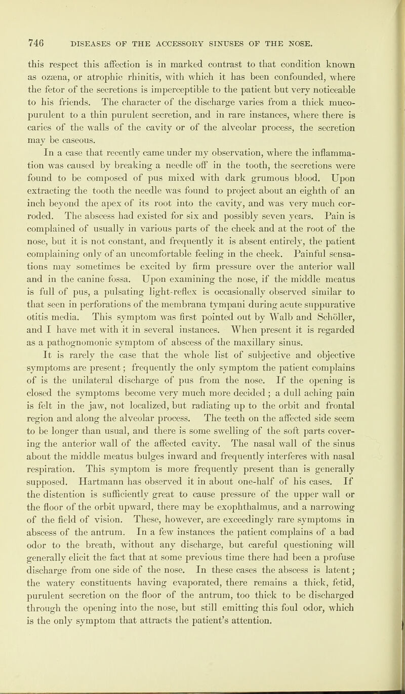 this respect this affection is in marked contrast to that condition known as ozsena, or atrophic rhinitis, with which it has been confounded, where the fetor of the secretions is imperceptible to the patient but very noticeable to his friends. The character of the discharge varies from a thick muco¬ purulent to a thin purulent secretion, and in rare instances, where there is caries of the walls of the cavity or of the alveolar process, the secretion may be caseous. In a case that recently came under my observation, where the inflamma¬ tion was caused by breaking a needle off in the tooth, the secretions were found to be composed of pus mixed with dark grumous blood. Upon extracting the tooth the needle was found to project about an eighth of an inch beyond the apex of its root into the cavity, and was very much cor¬ roded. The abscess had existed for six and possibly seven years. Pain is complained of usually in various parts of the cheek and at the root of the nose, but it is not constant, and frecpiently it is absent entirely, the patient complaining only of an uncomfortable feeling in the cheek. Painful sensa¬ tions may sometimes be excited by firm pressure over the anterior wall and in the canine fossa. Upon examining the nose, if the middle meatus is full of pus, a pulsating light-reflex is occasionally observed similar to that seen in perforations of the membrana tvmpani during acute suppurative otitis media. This symptom was first pointed out by Walb and Schbller, and I have met with it in several instances. When present it is regarded as a pathognomonic symptom of abscess of the maxillary sinus. It is rarely the case that the whole list of subjective and objective symptoms are present; frequently the only symptom the patient complains of is the unilateral discharge of pus from the nose. If the opening is closed the symptoms become very much more decided ; a dull aching pain is felt in the jaw, not localized, but radiating up to the orbit and frontal region and along the alveolar process. The teeth on the affected side seem to be longer than usual, and there is some swelling of the soft parts cover¬ ing the anterior wall of the affected cavity. The nasal wall of the sinus about the middle meatus bulges inward and frequently interferes with nasal respiration. This symptom is more frequently present than is generally supposed. Hartmann has observed it in about one-half of his cases. If the distention is sufficiently great to cause pressure of the upper wall or the floor of the orbit upward, there may be exophtlialmus, and a narrowing of the field of vision. These, however, are exceedingly rare symptoms in abscess of the antrum. In a few instances the patient complains of a bad odor to the breath, without any discharge, but careful questioning will generally elicit the fact that at some previous time there had been a profuse discharge from one side of the nose. In these cases the abscess is latent; the watery constituents having evaporated, there remains a thick, fetid, purulent secretion on the floor of the antrum, too thick to be discharged through the opening into the nose, but still emitting this foul odor, which is the only symptom that attracts the patient’s attention.