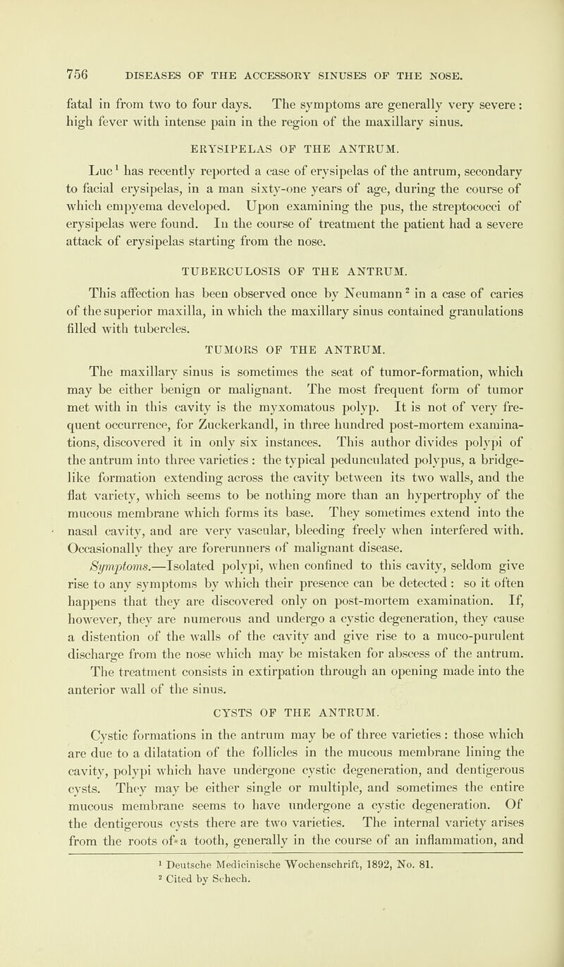 fatal in from two to four days. The symptoms are generally very severe: high fever with intense pain in the region of the maxillary sinus. ERYSIPELAS OF THE ANTRUM. Luc1 has recently reported a ease of erysipelas of the antrum, secondary to facial erysipelas, in a man sixty-one years of age, during the course of which empyema developed. Upon examining the pus, the streptococci of erysipelas were found. In the course of treatment the patient had a severe attack of erysipelas starting from the nose. TUBERCULOSIS OF THE ANTRUM. Tin's affection has been observed once by Neumann2 in a case of caries of the superior maxilla, in which the maxillary sinus contained granulations tilled with tubercles. TUMORS OF THE ANTRUM. The maxillary sinus is sometimes the seat of tumor-formation, which may be either benign or malignant. The most frequent form of tumor met with in this cavity is the myxomatous polyp. It is not of very fre¬ quent occurrence, for Zuckerkandl, in three hundred post-mortem examina¬ tions, discovered it in only six instances. This author divides polypi of the antrum into three varieties : the typical pedunculated polypus, a bridge¬ like formation extending across the cavity between its two walls, and the flat variety, which seems to be nothing more than an hypertrophy of the mucous membrane which forms its base. They sometimes extend into the nasal cavity, and are very vascular, bleeding freely when interfered with. Occasionally they are forerunners of malignant disease. Symptoms.—Isolated polypi, when confined to this cavity, seldom give rise to any symptoms by which their presence can be detected : so it often happens that they are discovered only on post-mortem examination. If, however, they are numerous and undergo a cystic degeneration, they cause a distention of the walls of the cavity and give rise to a muco-purulent discharge from the nose which may be mistaken for abscess of the antrum. The treatment consists in extirpation through an opening made into the anterior wall of the sinus. CYSTS OF THE ANTRUM. Cystic formations in the antrum may be of three varieties: those which are due to a dilatation of the follicles in the mucous membrane lining the cavity, polypi which have undergone cystic degeneration, and dentigerous cysts. They may be either single or multiple, and sometimes the entire mucous membrane seems to have undergone a cystic degeneration. Of the dentigerous cysts there are two varieties. The internal variety arises from the roots of-a tooth, generally in the course of an inflammation, and 1 Deutsche Medicinische Wochenschrift, 1892, No. 81. 2 Cited by Sehech.