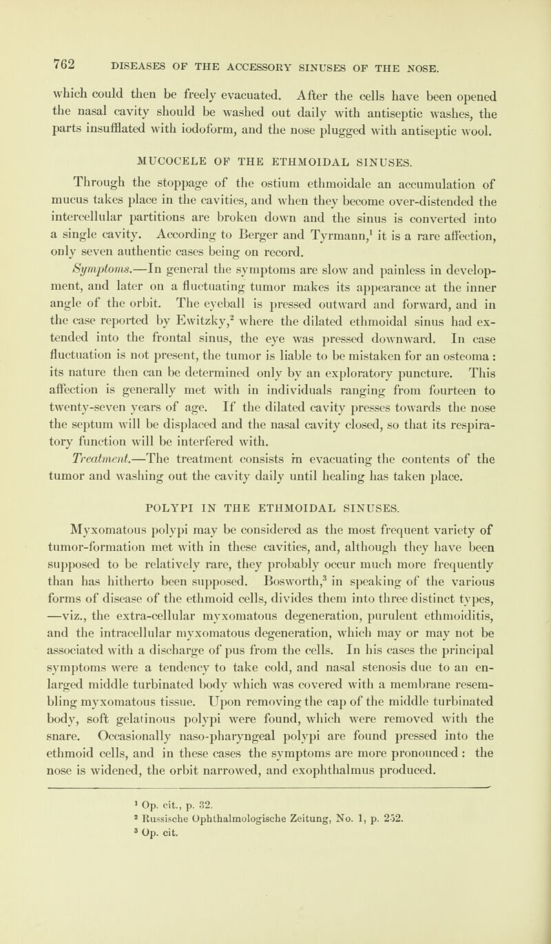 which could then be freely evacuated. After the cells have been opened the nasal cavity should be washed out daily with antiseptic washes, the parts insufflated with iodoform, and the nose plugged with antiseptic wool. MUCOCELE OF THE ETHMOIDAL SINUSES. Through the stoppage of the ostium ethmoidale an accumulation of mucus takes place in the cavities, and when they become over-distended the intercellular partitions are broken down and the sinus is converted into a single cavity. According to Berger and Tyrmann,1 it is a rare affection, only seven authentic cases being on record. Symptoms.—In general the symptoms are slow and painless in develop¬ ment, and later on a fluctuating tumor makes its appearance at the inner angle of the orbit. The eyeball is pressed outward and forward, and in the case reported by Ewitzky,2 where the dilated ethmoidal sinus had ex¬ tended into the frontal sinus, the eye was pressed downward. In case fluctuation is not present, the tumor is liable to be mistaken for an osteoma : its nature then can be determined only by an exploratory puncture. This affection is generally met with in individuals ranging from fourteen to twenty-seven years of age. If the dilated cavity presses towards the nose the septum will be displaced and the nasal cavity closed, so that its respira¬ tory function will be interfered with. Treatment.—The treatment consists in evacuating the contents of the tumor and washing out the cavity daily until healing has taken place. POLYPI IN THE ETHMOIDAL SINUSES. Myxomatous polypi may be considered as the most frequent variety of tumor-formation met with in these cavities, and, although they have been supposed to be relatively rare, they probably occur much more frequently than has hitherto been supposed. Bosworth,3 in speaking of the various forms of disease of the ethmoid cells, divides them into three distinct types, —viz., the extra-cellular myxomatous degeneration, purulent ethmoiditis, and the intracellular myxomatous degeneration, which may or may not be associated with a discharge of pus from the cells. In his cases the principal symptoms were a tendency to take cold, and nasal stenosis due to an en¬ larged middle turbinated body which was covered with a membrane resem¬ bling myxomatous tissue. Upon removing the cap of the middle turbinated body, soft gelatinous polypi were found, which were removed with the snare. Occasionally naso-pharyngeal polypi are found pressed into the ethmoid cells, and in these cases the symptoms are more pronounced : the nose is widened, the orbit narrowed, and exophthalmus produced. 1 Op. cit., p. 32. 2 Russische Ophthalmologische Zeitung, No. 1, p. 252. 3 Op. cit.