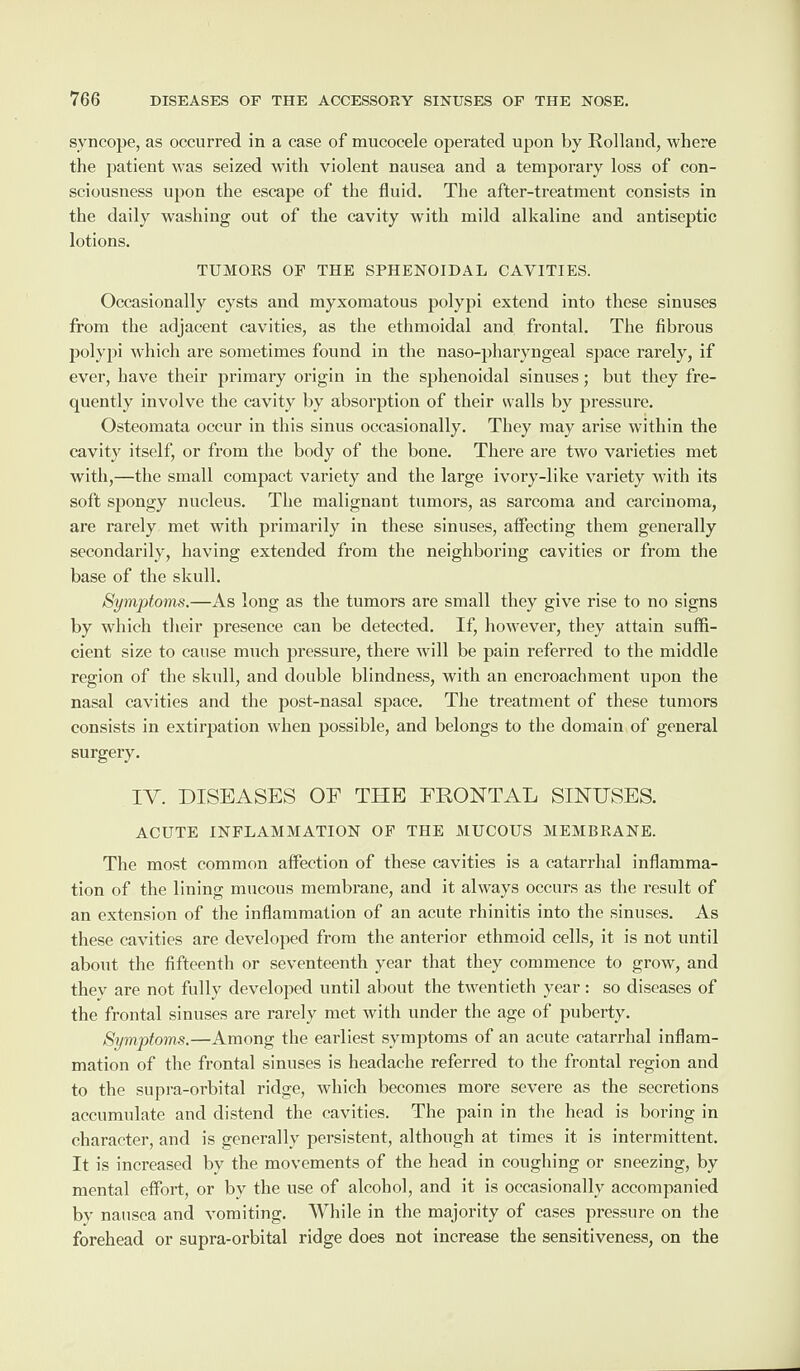 syncope, as occurred in a case of mucocele operated upon by Holland, where the patient was seized with violent nausea and a temporary loss of con¬ sciousness upon the escape of the fluid. The after-treatment consists in the daily washing out of the cavity with mild alkaline and antiseptic lotions. TUMORS OF THE SPHENOIDAL CAVITIES. Occasionally cysts and myxomatous polypi extend into these sinuses from the adjacent cavities, as the ethmoidal and frontal. The fibrous polypi which are sometimes found in the naso-pharyngeal space rarely, if ever, have their primary origin in the sphenoidal sinuses; but they fre¬ quently involve the cavity by absorption of their walls by pressure. Osteomata occur in this sinus occasionally. They may arise within the cavity itself, or from the body of the bone. There are two varieties met with,—the small compact variety and the large ivory-like variety with its soft spongy nucleus. The malignant tumors, as sarcoma and carcinoma, are rarely met with primarily in these sinuses, affecting them generally secondarily, having extended from the neighboring cavities or from the base of the skull. Symptoms.—As long as the tumors are small they give rise to no signs by which their presence can be detected. If, however, they attain suffi¬ cient size to cause much pressure, there will be pain referred to the middle region of the skull, and double blindness, with an encroachment upon the nasal cavities and the post-nasal space. The treatment of these tumors consists in extirpation when possible, and belongs to the domain of general surgery. IV. DISEASES OE THE FRONTAL SINUSES. ACUTE INFLAMMATION OF THE MUCOUS MEMBRANE. The most common affection of these cavities is a catarrhal inflamma¬ tion of the lining mucous membrane, and it always occurs as the result of an extension of the inflammation of an acute rhinitis into the sinuses. As these cavities are developed from the anterior ethmoid cells, it is not until about the fifteenth or seventeenth year that they commence to grow, and thev are not fully developed until about the twentieth year: so diseases of the frontal sinuses are rarely met with under the age of puberty. Symptoms.—Among the earliest symptoms of an acute catarrhal inflam¬ mation of the frontal sinuses is headache referred to the frontal region and to the supra-orbital ridge, which becomes more severe as the secretions accumulate and distend the cavities. The pain in the head is boring in character, and is generally persistent, although at times it is intermittent. It is increased by the movements of the head in coughing or sneezing, by mental effort, or by the use of alcohol, and it is occasionally accompanied by nausea and vomiting. While in the majority of cases pressure on the forehead or supra-orbital ridge does not increase the sensitiveness, on the