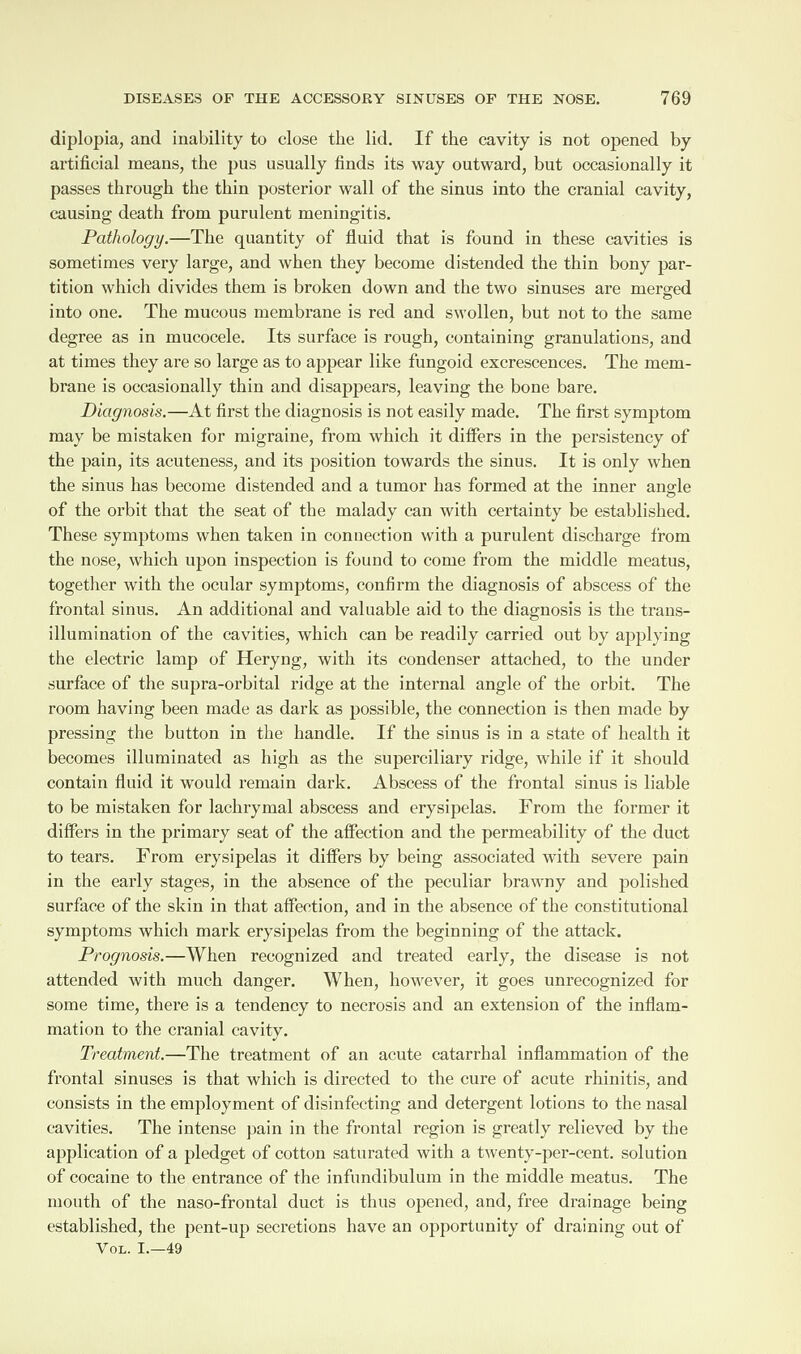 diplopia, and inability to close the lid. If the cavity is not opened by artificial means, the pus usually finds its way outward, but occasionally it passes through the thin posterior wall of the sinus into the cranial cavity, causing death from purulent meningitis. Pathology.—The quantity of fluid that is found in these cavities is sometimes very large, and when they become distended the thin bony par¬ tition which divides them is broken down and the two sinuses are merged © into one. The mucous membrane is red and swollen, but not to the same degree as in mucocele. Its surface is rough, containing granulations, and at times they are so large as to appear like fungoid excrescences. The mem¬ brane is occasionally thin and disappears, leaving the bone bare. Diagnosis.—At first the diagnosis is not easily made. The first symptom may be mistaken for migraine, from which it differs in the persistency of the pain, its acuteness, and its position towards the sinus. It is only when the sinus has become distended and a tumor has formed at the inner angle of the orbit that the seat of the malady can with certainty be established. These symptoms when taken in connection with a purulent discharge from the nose, which upon inspection is found to come from the middle meatus, together with the ocular symptoms, confirm the diagnosis of abscess of the frontal sinus. An additional and valuable aid to the diagnosis is the trans- illumination of the cavities, which can be readily carried out by applying the electric lamp of Heryng, with its condenser attached, to the under surface of the supra-orbital ridge at the internal angle of the orbit. The room having been made as dark as possible, the connection is then made by pressing the button in the handle. If the sinus is in a state of health it becomes illuminated as high as the superciliary ridge, while if it should contain fluid it would remain dark. Abscess of the frontal sinus is liable to be mistaken for lachrymal abscess and erysipelas. From the former it differs in the primary seat of the affection and the permeability of the duct to tears. From erysipelas it differs by being associated with severe pain in the early stages, in the absence of the peculiar brawny and polished surface of the skin in that affection, and in the absence of the constitutional symptoms which mark erysipelas from the beginning of the attack. Prognosis.—When recognized and treated early, the disease is not attended with much danger. When, however, it goes unrecognized for some time, there is a tendency to necrosis and an extension of the inflam¬ mation to the cranial cavity. Treatment.—The treatment of an acute catarrhal inflammation of the frontal sinuses is that which is directed to the cure of acute rhinitis, and consists in the employment of disinfecting and detergent lotions to the nasal cavities. The intense pain in the frontal region is greatly relieved by the application of a pledget of cotton saturated with a twenty-per-cent, solution of cocaine to the entrance of the infundibulum in the middle meatus. The mouth of the naso-frontal duct is thus opened, and, free drainage being established, the pent-up secretions have an opportunity of draining out of Vol. I.—49