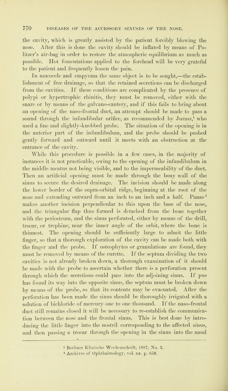 the cavity, which is greatly assisted by the patient forcibly blowing the nose. After this is done the cavity should be inflated by means of Po- litzer’s air-bag in order to restore the atmospheric equilibrium as much as possible. Hot fomentations applied to the forehead will be very grateful to the patient and frequently lessen the pain. In mucocele and empyema the same object is to be sought,—the estab¬ lishment of free drainage, so that the retained secretions can be discharged from the cavities. If these conditions are complicated by the presence of polypi or hypertrophic rhinitis, they must be removed, either with the snare or by means of the galvano-cautery, and if this fails to bring about an opening of the naso-frontal duct, an attempt should be made to pass a sound through the infundibular orifice, as recommended by Jurasz,1 who used a fine and slightly-knobbed probe. The situation of the opening is in the anterior part of the infundibulum, and the probe should be pushed gently forward and outward until it meets with an obstruction at the entrance of the cavity. While this procedure is possible in a few cases, in the majority of instances it is not practicable, owing to the opening of the infundibulum in the middle meatus not being visible, and to the impermeability of the duct. Then an artificial opening must be made through the bony wall of the sinus to secure the desired drainage. The incision should be made along the lower border of the supra-orbital ridge, beginning at the root of the nose and extending outward from an inch to an inch and a half. Panas2 makes another incision perpendicular to this upon the base of the nose, and the triangular flap thus formed is detached from the bone together with the periosteum, and the sinus perforated, either by means of the drill, trocar, or trephine, near the inner angle of the orbit, where the bone is thinnest. The opening should be sufficiently large to admit the little finger, so that a thorough exploration of the cavity can be made botli with the finger and the probe. If osteophytes or granulations are found, they must be removed by means of the curette. If the septum dividing the two cavities is not already broken down, a thorough examination of it should be made with the probe to ascertain whether there is a perforation present through which the secretions could pass into the adjoining sinus. If pus has found its way into the opposite sinus, the septum must be broken down by means of the probe, so that its contents may be evacuated. After the perforation has been made the sinus should be thoroughly irrigated with a solution of bichloride of mercury one to one thousand. If the naso-frontal duct still remains closed it will be necessary to re-establish the communica¬ tion between the nose and the froutal sinus. This is best done by intro¬ ducing the little finger into the nostril corresponding to the affected sinus, and then passing a trocar through the opening in the sinus into the nasal 1 Berliner Klinisehe Wochenschrift, 1887, No. 3. 2 Archives of Ophthalmology, vol. xx. p. 658.