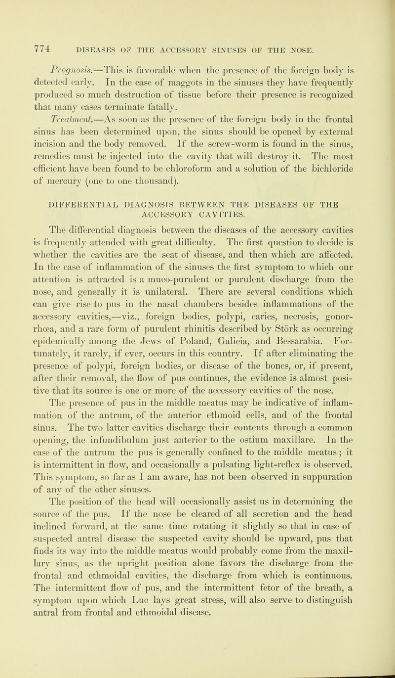 Prognosis.—This is favorable when the presence of the foreign body is detected early. In the case of maggots in the sinuses they have frequently produced so much destruction of tissue before their presence is recognized that many cases terminate fatally. Treatment.—As soon as the presence of the foreign body in the frontal sinus has been determined upon, the sinus should be opened by external incision and the body removed. If the screw-worm is found in the sinus, remedies must be injected into the cavity that will destroy it. The most efficient have been found to be chloroform and a solution of the bichloride of mercury (one to one thousand). DIFFERENTIAL DIAGNOSIS BETWEEN THE DISEASES OF THE ACCESSORY CAVITIES. The differential diagnosis between the diseases of the accessory cavities is frequently attended with great difficulty. The first question to decide is whether the cavities are the seat of disease, and then which are affected. In the case of inflammation of the sinuses the first symptom to which our attention is attracted is a muco-purulent or purulent discharge from the nose, and generally it is unilateral. There are several conditions which can give rise to pus in the nasal chambers besides inflammations of the accessory cavities,—viz., foreign bodies, polypi, caries, necrosis, gonor¬ rhoea, and a rare form of purulent rhinitis described by Stork as occurring epidemically among the Jews of Poland, Galicia, and Bessarabia. For¬ tunately, it rarely, if ever, occurs in this country. If after eliminating the presence of polypi, foreign bodies, or disease of the bones, or, if present, after their removal, the flow of pus continues, the evidence is almost posi¬ tive that its source is one or more of the accessory cavities of the nose. The presence of pus in the middle meatus may be indicative of inflam¬ mation of the antrum, of the anterior ethmoid cells, and of the frontal sinus. The two latter cavities discharge their contents through a common opening, the infundibulum just anterior to the ostium maxillare. In the case of the antrum the pus is generally confined to the middle meatus; it is intermittent in flow, and occasionally a pulsating light-reflex is observed. This symptom, so far as I am aware, has not been observed in suppuration of any of the other sinuses. The position of the head will occasionally assist us in determining the source of the pus. If the nose be cleared of all secretion and the head inclined forward, at the same time rotating it slightly so that in case of suspected antral disease the suspected cavity should be upward, pus that finds its way into the middle meatus would probably come from the maxil¬ lary sinus, as the upright position alone favors the discharge from the frontal and ethmoidal cavities, the discharge from which is continuous. The intermittent flow of pus, and the intermittent fetor of the breath, a symptom upon which Luc lays great stress, will also serve to distinguish antral from frontal and ethmoidal disease.