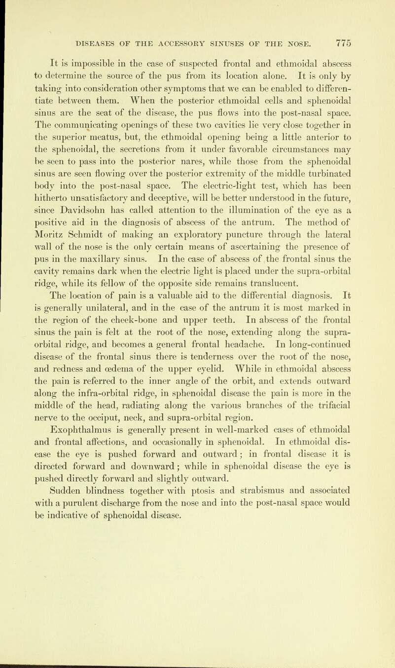 It is impossible in the case of suspected frontal and ethmoidal abscess to determine the source of the pus from its location alone. It is only by taking into consideration other symptoms that we can be enabled to differen¬ tiate between them. When the posterior ethmoidal cells and sphenoidal sinus are the seat of the disease, the pus flows into the post-nasal space. The communicating openings of these two cavities lie very close together in the superior meatus, but, the ethmoidal opening being a little anterior to the sphenoidal, the secretions from it under favorable circumstances may be seen to pass into the posterior nares, while those from the sphenoidal sinus are seen flowing over the posterior extremity of the middle turbinated body into the post-nasal space. The electric-light test, which has been hitherto unsatisfactory and deceptive, will be better understood in the future, since Davidsohn has called attention to the illumination of the eye as a positive aid in the diagnosis of abscess of the antrum. The method of Moritz Schmidt of making an exploratory puncture through the lateral wall of the nose is the only certain means of ascertaining the presence of pus in the maxillary sinus. In the case of abscess of the frontal sinus the cavity remains dark when the electric light is placed under the supra-orbital ridge, while its fellow of the opposite side remains translucent. The location of pain is a valuable aid to the differential diagnosis. It is generally unilateral, and in the case of the antrum it is most marked in the region of the cheek-bone and upper teeth. In abscess of the frontal sinus the pain is felt at the root of the nose, extending along the supra¬ orbital ridge, and becomes a general frontal headache. In long-continued disease of the frontal sinus there is tenderness over the root of the nose, and redness and oedema of the upper eyelid. While in ethmoidal abscess the pain is referred to the inner angle of the orbit, and extends outward along the infra-orbital ridge, in sphenoidal disease the pain is more in the middle of the head, radiating along the various branches of the trifacial nerve to the occiput, neck, and supra-orbital region. Exophthalmos is generally present in well-marked cases of ethmoidal and frontal affections, and occasionally in sphenoidal. In ethmoidal dis¬ ease the eye is pushed forward and outward; in frontal disease it is directed forward and downward; while in sphenoidal disease the eye is pushed directly forward and slightly outward. Sudden blindness together with ptosis and strabismus and associated with a purulent discharge from the nose and into the post-nasal space would be indicative of sphenoidal disease.