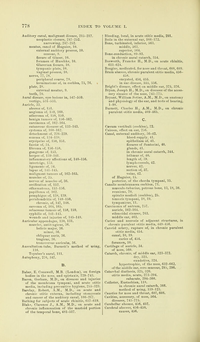 Auditory canal, malignant disease, 215-217. neoplastic closure, 247-252. narrowing, 247-252. meatus, canal of Huguier, 10. external auditory process, 10. osseous, 8. fissure of Glaser, 10. foramen of Iluschke, 10. Glaserian fissure, 10. tympanic plate, 10. vaginal process, 10. nerve, 77, 78. peripheral course, 78. terminations of, in cochlea, 75, 76. plate, 28. external meatus, 9. teeth, 70. Aural disease, eye-lesions in, 547-559. vertigo, 531-533. Auricle, 33. abscess of, 151. angioma of, 159, 160. atheroma of, 158, 159. benign tumors of, 156-162. carcinoma of, 162-164. cutaneous diseases of, 133-143. cystoma of, 160-162. detachment of, 226-229. eczema of, 134-138. erysipelas of, 150, 151. fascise of, 34. fibroma of, 156-158. gangrene of, 153. herpes of, 139-141. inflammatory affections of, 148-156. intertrigo, 133. ligaments of, 34. lupus of, 141-145. malignant tumors of, 162-165. muscles of, 35. nerves of muscles of, 36. ossification of, 152. othsematoma, 153-156. papilloma of, 162. pemphigus of, 138, 139. perichondritis of, 148-150. chronic, of, 147, 148. sarcoma of, 164, 165. sebaceous tumors of, 158, 159. syphilis of, 141-143. wounds and injuries of, 145-148. Auricular appendages, 130, 131. muscles, antit.ragicus, 36. helicis major, 36. minor, 36. obliquus auris, 36. tragicus, 36. transversus auriculae, 36. Auscultation-tube, Burnett’s method of using, 116. Toynbee’s aural, 111. Autophony, 276, 347. B. Baber, E. Cresswell, M.B. (London), on foreign bodies in the nose, and epistaxis, 729-743. Bacon, Gorham, M.D., on diseases and injuries of the membrana tympani, and acute otitis media, including preventive hygiene, 255-323. Barclay, Robert, A.M., M.D., on acute and chronic otitis externa, including otomycosis and cancer of the auditory canal, 166-217. Bathing for subjects of acute rhinitis, 617-619. Blake, Clarence J., A.M., M.D., on acute and chronic inflammation of the mastoid portion of the temporal bone, 481-517. Bleeding, local, in acute otitis media, 291. Boils in the external ear, 166-172. Bone, turbinated, inferior, 563. middle, 563. superior, 564. Bone-conduction, 89-93. in chronic aural catarrh, 354. Bosworth, Francke II., M.D., on acute rhinitis, 611-624. Bougies, medicated, for nose and throat, 608, 609. Brain abscess, chronic purulent otitis media, 456- 458. encysted, 454, 455. in ear-disease, 555, 556. Bright’s disease, effect on middle ear, 375, 376. Bryan, Joseph II., M.D., on diseases of the acces¬ sory sinuses of the nose, 743-775. Bryant, William Sotier, A.M., M.D., on anatomy and physiology of the ear, and tests of hearing, 1-98. Burnett, Charles H., A.M., M.D., on chronic purulent otitis media, 409-465. C. Caecum vestibuli (cochlea), 72. Caisson, effect on ear, 256. Canal, external auditory, 36-42. blood-supply, 41. epithelium of, 41. fissures of Santorini, 40. glands, 41. in chronic aural catarrh, 344. isthmus of, 40. length of, 39. lymph-vessels, 42. nerves, 42. section of, 37. veins, 42. of Huguier, 15. posterior, of the chorda tympani, 15. Canalis membranacea cochleae, 71. musculo-tubarius, petrous bone, 13, 18, 30. reuniens, 70. spiralis modioli (cochlea), 25. tensoris tympani, 18, 19. tympanicus, 11. Carcinoma of antrum, 757. auricle, 162-164. ethmoidal sinuses, 763. middle ear, 463. Caries and necrosis of adjacent structures, in chronic purulent otitis media, 449-456. Carotid artery, rupture of, in chronic purulent otitis media, 454. canal, 10, 19. caries of, 454. foramen, 10. Cartilage of auricle, 34. of nose, 560. Catarrh, chronic, of middle ear, 323-372. dry, 323. exudative, 324. hypertrophic, of the nose, 632-662. of the middle ear, sero-mucous, 295, 296. Catarrhal diathesis, 325, 326. otitis media, acute, 273-294. subacute, 294-300. Catheter, Eustachian, 118. in chronic aural catarrh, 366. method of using, 119-123. Caustics for nose and throat, 607, 608. Cavities, accessory, of nose, 564. diseases, 743-775. Cerebellar abscess, 456, 457. Cerebral abscess, 456-458. causes, 456.