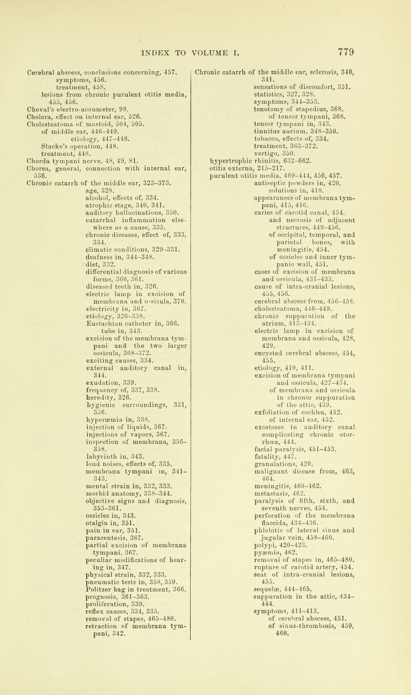 Cerebral abscess, conclusions concerning, 457. symptoms, 456. treatment, 458. lesions from chronic purulent otitis media, 455, 456. Cheval’s electro-acoumeter, 98. Cholera, effect on internal ear, 526. Cholesteatoma of mastoid, 504, 505. of middle ear, 446-449. etiology, 447-448. Stacke’s operation, 448. treatment, 448. Chorda tympani nerve, 48, 49, 81. Chorea, general, connection with internal ear, 536. Chronic catarrh of the middle ear, 323-373. age, 328. alcohol, effects of, 334. atrophic stage, 340, 341. auditory hallucinations, 350. catarrhal inflammation else¬ where as a cause, 335. chronic diseases, effect of, 333, 334. climatic conditions, 329-331. deafness in, 344-348. diet, 332. differential diagnosis of various forms, 360, 361. diseased teeth in, 326. electric lamp in excision of membrana and o-sicula, 370. electricity in, 367. etiology, 326-338. Eustachian catheter in, 366. tube in, 343. excision of the membrana tym¬ pani and the two larger ossicula, 368-372. exciting causes, 334. external auditory canal in, 344. exudation, 339. frequency of, 337, 338. heredity, 326. hygienic surroundings, 331, 336. hyperaemia in, 338. injection of liquids, 367. injections of vapors, 367. inspection of membrana, 356— 358. labyrinth in, 343. loud noises, effects of, 335. membrana tympani in, 341 — 343. mental strain in, 332, 333. morbid anatomy, 338-344. objective signs and diagnosis, 353-361. ossicles in, 343. otalgia in, 351. pain in ear, 351. paracentesis, 367. partial excision of membrana tympani, 367. peculiar modifications of hear¬ ing in, 347. physical strain, 332, 333. pneumatic tests in, 358, 359. Politzer bag in treatment, 366. prognosis, 361-363. proliferation, 339. reflex causes, 334, 335. removal of stapes, 465-480. retraction of membrana tym¬ pani, 342. Chronic catarrh of the middle ear, sclerosis, 340, 341. sensations of discomfort, 351. statistics, 327, 328. symptoms, 344-353. tenotomy of stapedius, 368. of tensor tympani, 368. tensor tympani in, 343. tinnitus aurium, 348-350. tobacco, effects of, 334. treatment, 363-372. vertigo, 350. hypertrophic rhinitis, 632-662. otitis externa, 215-217. purulent otitis media, 409-444, 456, 457. antiseptic powders in, 420. solutions in, 418. appearances of membrana tym¬ pani, 415, 416. caries of carotid canal, 454. and necrosis of adjacent structures, 449-456. of occipital, temporal, and parietal bones, with meningitis, 454. of ossicles and inner tym¬ panic wall, 451. cases of excision of membrana and ossicula, 431-433. cause of intra-cranial lesions, 455, 456. cerebral abscess from, 456-458. cholesteatoma, 446-449. chronic suppuration of the atrium, 413-434. electric lamp in excision of membrana and ossicula, 428, 429. encysted cerebral abscess, 454, 455. etiology, 410, 411. excision of membrana tympani and ossicula, 427-434. of membrana and ossicula in chronic suppuration of the attic, 439. exfoliation of cochlea, 452. of internal ear, 452. exostoses in auditory canal complicating chronic otor- rhoea, 444. facial paralysis, 451-453. fatality, 447. granulations, 420. malignant disease from, 463, 464. meningitis, 460-462. metastasis, 462. paralysis of fifth, sixth, and seventh nerves, 454. perforation of the membrana flaccida, 434-436. phlebitis of lateral sinus and jugular vein, 458-460. polypi, 420-423. pyaemia, 462. removal of stapes in, 465-480. rupture of carotid artery, 454. seat of intra-cranial lesions, 455. sequelae, 444-465. suppuration in the attic, 434- 444. symptoms, 411-413. of cerebral abscess, 451. of sinus-thrombosis, 459, 460.