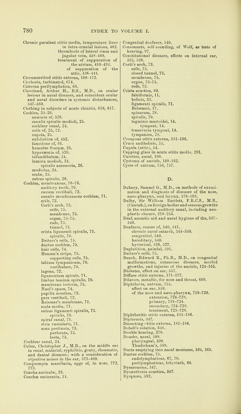 Chronic purulent otitis media, temperature lines in intra-cranial lesions, 462. thrombosis of lateral sinus and jugular vein, 458-460. treatment of suppuration of the atrium, 416-434. of suppuration of the attic, 436-444. Circumscribed otitis externa, 166-172. Cirrhosis, turbinated, 674. Cisterna perilymphatica, 66. Cleveland, Arthur H., B.S., M.D., on ocular lesions in aural diseases, and coincident ocular and aural disorders in systemic disturbances, 547-560. Clothing in subjects of acute rhinitis, 616, 617. Cochlea, 24-26. anaemia of, 526. canalis spiralis modioli, 25. cochlear canal, 24. coils of, 25, 72. cupola, 25. exfoliation of, 452. functions of, 91. hamulus Scarpas, 25. hypersemia of, 526. infundibulum, 24. lamina modioli, 24. spiralis accessoria, 26. modiolus, 24. seal®, 25. sulcus spiralis, 26. Cochlea, membranous, 70-76. auditory teeth, 70. crncum vestibuli, 72. canalis membranacea cochle®, 71. coils, 72. Corti’s arch, 73. cells, 75. membrane, 75. organ, 73-75. rods, 73. tunnel, 73. crista ligamenti spiralis, 71. spiralis, 70. Deiters’s cells, 75. ductus cochle®, 75. hair cells, 74. Hensen’s stripe, 75. supporting cells, 75. labium tympanicum, 70. vestibulare, 70. lagena, 72. ligamentum spirale, 71. limbus lamin® spiralis, 70. membrana tectoria, 75. Nuel’s space, 74. papilla acustica, 73. pars vestibuli, 72. Reissner’s membrane, 71. scala media, 71. sulcus ligamenti spiralis, 71. spiralis, 70. spiral canal, 71. stria vascularis, 71. zona pectinata, 73. perforata, 73. tecta, 73. Cochlear canal, 24. Colies, Christopher J., M.D., on the middle ear in renal, malarial, syphilitic, gouty, rheumatic, and dental diseases; with a consideration of objective noises in the ear, 373-409. Compsomyia macellaria, eggs of, in nose, 772, 773. Concha auricul®, 33. Conch® eminentia, 3 1. Congenital deafness, 540. Consonants, self-sounding, of Wolf, as tests of hearing, 97. Constitutional diseases, effects on internal ear, 525, 526. Corti’s arch, 73. cells, 75. closed tunnel, 73. membrane, 75. organ, 73-75. rods, 73. Crista acustica, 69. falciformis, 11. helicis, 33. ligamenti spiralis, 71. Reissneri, 17. spinarum, 28. spiralis, 70. tegminis mastoidei, 14. tympani, 14. transversa tympani, 14. tympanica, 28. Croupous otitis externa, 181-186. Crura antihelicis, 33. Cupola (attic), 54. Cupping-glass in acute otitis media, 291. Curettes, aural, 108. Cystoma of auricle, 160-162. Cysts of antrum, 756, 757. D. Dabney, Samuel G., M.D., on methods of exami¬ nation and diagnosis of diseases of the nose, naso-pharynx, and larynx, 576-593. Dalby, Sir William Bartlett, F.R.C.S., M.B., (Cantab.), on foreign bodies and osseous growths in the external auditory canal, including neo¬ plastic closure, 218-255. Deaf, acoustic aid and aural hygiene of the, 537— 546. Deafness, causes of, 540, 541. chronic aural catarrh, 344-348. congenital, 540. hereditary, 540. hysterical, 526, 527. Deglutition, painful, 591. Deiters’s cells, 75. Dench, Edward B., Ph.B., M.D., on congenital malformations, cutaneous diseases, morbid growths, and injuries of the auricle, 124-165. Diabetes, effect on ear, 557. Diffuse otitis externa, 171-177. Dilators, metallic, for nose and throat, 609. Diphtheria, antrum, 755. effect on ear, 559. of the nose and naso-pharynx, 719-728. extension, 724-728. primary, 719-724. secondary, 724-728. treatment, 725-728. Diphtheritic otitis externa, 181-186. Diplacusis, 347. Dissecting otitis externa, 181-186. Dobell’s solution, 646. Double hearing, 276. Douche, nasal, 598. pharyngeal, 599. Thudichum’s, 598. Ducts emptying into nasal meatuses, 564, 565. Ductus cochle®, 75. endolymphaticus, 67, 70. perilymphatieus, labyrinth, 66. Dysacousma, 347. Dysmsthesia acustica, 347. Dyspnoea, 592.