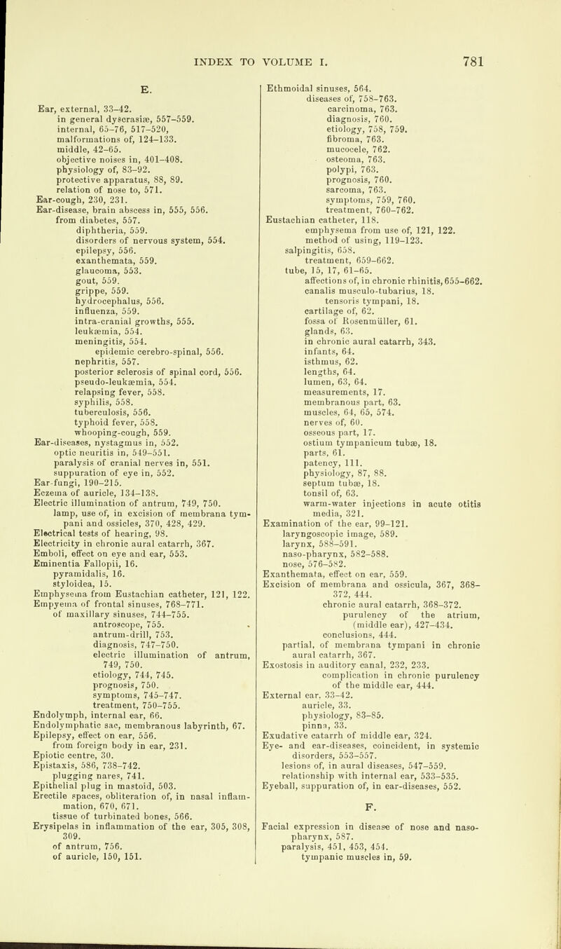 E. Ear, externa], 33-42. in general dyscrasi®, 557-559. internal, 65-76, 517-520, malformations of, 124-133. middle, 42-65. objective noises in, 401-408. physiology of, 83-92. protective apparatus, 88, 89. relation of nose to, 571. Ear-eough, 230, 231. Ear-disease, brain abscess in, 555, 556. from diabetes, 557. diphtheria, 559. disorders of nervous system, 554. epilepsy, 556. exanthemata, 559. glaucoma, 553. gout, 559. grippe, 559. hydrocephalus, 556. influenza, 559. intra-cranial growths, 555. leukaemia, 554. meningitis, 554. epidemic cerebro-spinal, 556. nephritis, 557. posterior sclerosis of spinal cord, 556. pseudo-leukaemia, 554. relapsing fever, 558. syphilis, 558. tuberculosis, 556. typhoid fever, 558. whooping-cough, 559. Ear-diseases, nystagmus in, 552. optic neuritis in, 549-551. paralysis of cranial nerves in, 551. suppuration of eye in, 552. Ear-fungi, 190-215. Eczema of auricle, 134-138. Electric illumination of antrum, 749, 750. lamp, use of, in excision of membrana tym- pani and ossicles, 370, 428, 429. Electrical tests of hearing, 98. Electricity in chronic aural catarrh, 367. Emboli, effect on eye and ear, 553. Eminentia Fallopii, 16. pyramidalis, 16. styloidea, 15. Emphysema from Eustachian catheter, 121, 122. Empyema of frontal sinuses, 768-771. of maxillary sinuses, 744-755. antroscope, 755. antrum-drill, 753. diagnosis, 747-750. electric illumination of antrum, 749, 750. etiology, 744, 745. prognosis, 750. symptoms, 745-747. treatment, 750-755. Endolymph, internal ear, 66. Endolymphatic sac, membranous labyrinth, 67. Epilepsy, effect on ear, 556. from foreign body in ear, 231. Epiotic centre, 30. Epistaxis, 586, 738-742. plugging nares, 741. Epithelial plug in mastoid, 503. Erectile spaces, obliteration of, in nasal inflam¬ mation, 670, 671. tissue of turbinated bones, 566. Erysipelas in inflammation of the ear, 305, 308, 309. of antrum, 756. of auricle, 150, 151. Ethmoidal sinuses, 564. diseases of, 758-763. carcinoma, 763. diagnosis, 760. etiology, 758, 759. fibroma, 763. mucocele, 762. osteoma, 763. polypi, 763. prognosis, 760. sarcoma, 763. symptoms, 759, 760. treatment, 760-762. Eustachian catheter, 118. emphysema from use of, 121, 122. method of using, 119-123. salpingitis, 658. treatment, 659-662. tube, 15, 17, 61-65. affections of, in chronic rhinitis, 655-662. canalis musculo-tubarius, 18. tensoris tympani, 18. cartilage of, 62. fossa of Rosenmiiller, 61. glands, 63. in chronic aural catarrh, 343. infants, 64. isthmus, 62. lengths, 64. lumen, 63, 64. measurements, 17. membranous part, 63. muscles, 64, 65, 574. nerves of, 60. osseous part, 17. ostium tympanicum tub®, 18. parts, 61. patency, 111. physiology, 87, 88. septum tub®, 18. tonsil of, 63. warm-water injections in acute otitis media, 321. Examination of the ear, 99-121. laryngoscopic image, 589. larynx, 588-591. naso-pharynx, 582-588. nose, 576-582. Exanthemata, effect on ear, 559. Excision of membrana and ossicula, 367, 368- 372, 444. chronic aural catarrh, 368-372. purulency of the atrium, (middle ear), 427-434. conclusions, 444. partial, of membrana tympani in chronic aural catarrh, 367. Exostosis in auditory canal, 232, 233. complication in chronic purulency of the middle ear, 444. External ear, 33-42. auricle, 33. physiology, 83-85. pinna, 33. Exudative catarrh of middle ear, 324. Eye- and ear-diseases, coincident, in systemic disorders, 553-557. lesions of, in aural diseases, 547-559. relationship with internal ear, 533-535. Eyeball, suppuration of, in ear-diseases, 552. F. Facial expression in disease of nose and naso¬ pharynx, 587. paralysis, 451, 453, 454. tympanic muscles in, 59.
