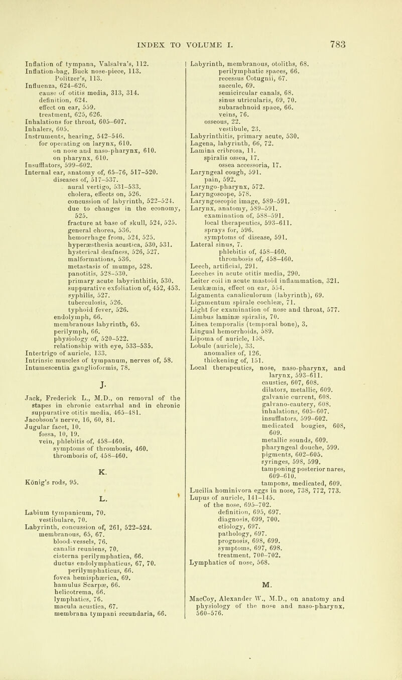 Inflation of tympana, Valsalva’s, 112. Inflation-bag, Buck nose-piece, 113. Politzer’s, 113. Influenza, 624-626. cause of otitis media, 313, 314. definition, 624. effect on ear, 559. treatment, 625, 626. Inhalations for throat, 605-607. Inhalers, 605. Instruments, hearing, 542-546. for operating on larynx, 610. on nose and naso-pharynx, 610. on pharynx, 610. Insufflators, 599-602. Internal ear, anatomy of, 65-76, 517-520. diseases of, 517-537. aural vertigo, 531-533. cholera, effects on, 526. concussion of labyrinth, 522-524. due to changes in the economy, 525. fracture at base of skull, 524, 525. general chorea, 536. hemorrhage from, 524, 525. hyperaesthesia acustica, 530, 531. hysterical deafness, 526, 527. malformations, 536. metastasis of mumps, 528. panotitis, 528-530. primary acute labyrinthitis, 530. suppurative exfoliation of, 452, 453. syphilis, 527. tuberculosis, 526. typhoid fever, 526. endolymph, 66. membranous labyrinth, 65. perilymph, 66. physiology of, 520-522. relationship with eye, 533—535. Intertrigo of auricle, 133. Intrinsic muscles of tympanum, nerves of, 58. Intumescentia ganglioformis, 78. J- Jack, Frederick L., M.D., on removal of the stapes in chronic catarrhal and in chronic suppurative otitis media, 465-481. Jacobson’s nerve, 16, 60, 81. Jugular facet, 10. fossa, 10, 19. vein, phlebitis of, 458-460. symptoms of thrombosis, 460. thrombosis of, 458-460. K. Konig’s rods, 95. L. Labium tympanicum, 70. vestibulare, 70. Labyrinth, concussion of, 261, 522-524. membranous, 65, 67. blood-vessels, 76. eanalis reuniens, 70. cisterna perilymphatica, 66. ductus endolymphatieus, 67, 70. perilymphatieus, 66. fovea hemisphaerica, 69. hamulus Scarpse, 66. helicotrema, 66. lymphatics, 76. macula acustica, 67. membrana tympani secundaria, 66. | Labyrinth, membranous, otoliths, 68. perilymphatic spaces, 66. recessus Cotugnii, 67. saccule, 69. semicircular canals, 68. sinus utricularis, 69, 70. subarachnoid space, 66. veins, 76. osseous, 22. vestibule, 23. Labyrinthitis, primary acute, 530. Lagena, labyrinth, 66, 72. Lamina cribrosa, 11. spiralis ossea, 17. ossea accessoria, 17. Laryngeal cough, 591. pain, 592. Laryngo-pharynx, 572. Laryngoscope, 578. Laryngoscopic image, 589-591. Larynx, anatomy, 5S9-591. examination of, 588-591. local therapeutics, 593-611. sprays for, 596. symptoms of disease, 591. Lateral sinus, 7. phlebitis of, 458-460. thrombosis of, 458—460. Leech, artificial, 291. Leeches in acute otitis media, 290. Leiter coil in acute mastoid inflammation, 321. Leukaemia, effect on ear, 554. Ligamenta canaliculorum (labyrinth), 69. Ligamentum spirale cochlete, 71. Light for examination of nose and throat, 577. Limbus laminae spiralis, 70. Linea temporalis (temporal bone), 3. Lingual hemorrhoids, 589. Lipoma of auricle, 158. Lobule (auricle), 33. anomalies of, 126. thickening of, 151. Local therapeutics, nose, naso-pharynx, and larynx, 593-611. caustics, 607, 608. dilators, metallic, 609. galvanic current, 608. galvano-cautery, 608. inhalations, 605-607. insufflators, 599-602. medicated bougies, 608, 609. metallic sounds, 609. pharyngeal douche, 599. pigments, 602-605. syringes, 598, 599. tamponing posterior nares, 609-610. tampons, medicated, 609. Lucilia hominivora eggs in nose, 738, 772, 773. Lupus of auricle, 141-145. of the nose, 695-702. definition, 695, 697. diagnosis, 699, 700. etiology, 697. pathology, 697. prognosis, 698, 699. symptoms, 697, 698. treatment, 700-702. Lymphatics of nose, 568. M. MacCoy, Alexander IV., M.D., on anatomy and physiology of the nose and naso-pharynx, 560-576.