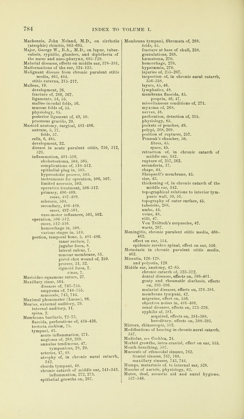 Mackenzie, John Noland, M.D., on cirrhotic (atrophic) rhinitis, 663-695. Major, George W., B.A., M.D., on lupus, tuber¬ culosis, syphilis, glanders, and diphtheria of the nares and naso-pharynx, 695-729. Malarial diseases, effects on middle ear, 376-381. Malformations of the ear, 124-133. Malignant disease from chronic purulent otitis media, 463, 464. otitis externa, 215-217. Malleus, 19. development, 26. fracture of, 266, 267. ligaments, 54, 55. malleo-incudal folds, 56. mucous folds of, 55. physiology, 85. posterior ligament of, 49, 50. processus gracilis, 29. Mastoid anatomy, surgical, 481-486. antrum, 5, 27. folds, 57. cells, 6, 485. development, 32. disease in acute purulent otitis, 310, 312, 321. inflammation, 481-516. cholesteatoma, 504, 505. complications of, 510-512. epithelial plug in, 503. hyperostotic process, 503. instruments for operation, 506, 507. limited necrosis, 503. operative treatment, 506-512. primary, 486-489. cases, 487-489. sclerosis, 504. secondary, 486-489. cases, 492-501. vaso-motor influences, 501, 502. operation, 506-512. cases, 512-516. hemorrhage in, 508. various stages in, 510. portion, temporal bone, 5, 481-486. inner surface, 7. jugular fossa, 8. lateral sulcus, 7. mucous membrane, 51. pistol-shot wound of, 259. process, 31, 32. sigmoid fossa, 7. sinus, 7. Mastoideo-squamous suture, 27. Maxillary sinus, 564. diseases of, 743-755. empyema of, 744—755. mucocele, 743, 744. Maximal phonometer (Lucae), 96. Meatus, external auditory, 29. internal auditory, 11. spina, 2. Membrana basilaris, 72-73. flaccida, perforations of; 434—436. tectoria cochle®, 75. tympani, 43. acute inflammation, 271. angioma of, 268, 269. annulus tendinosus, 47. tympanieus, 28, 29. arteries, 47, 48. atrophy of, in chronic aural catarrh, 342. chorda tympani, 48. chronic catarrh of middle ear, 341—343. inflammation, 272, 273. epithelial growths on, 267. Membrana tympani, fibromata of, 268. folds, 45. fracture at base of skull, 258. granulations, 268. haematoma, 270. hemorrhage, 270. hyperaemia, 270. injuries of, 255-267. inspection of, in chronic aural catarrh, 356-358. layers, 45, 46. lymphatics, 48. membrana flaccida, 45. propria, 46, 47. miscellaneous conditions of, 271. myxoma of, 268. nerves, 48. perforation, detection of, 315. physiology, 85. pockets or pouches, 49. polypi, 268, 269. position of ruptures, 257. Prussak’s chamber, 50. fibres, 45. space, 45. retraction of, in chronic catarrh of middle ear, 342. rupture of, 257, 262. secundaria, 17. shape, 44. Shrapnell’s membrane, 45. size, 43. thickening of, in chronic catarrh of the middle ear, 342. topographical relations to interior tym¬ panic wall, 50, 51. topography of outer surface, 45. tubercles, 268. umbo, 44. veins, 48. villi, 47. Von Troltsch’s corpuscles, 47. warts, 267. Meningitis, chronic purulent otitis media, 460- 462. effect on ear, 554. epidemic cerebro-spinal, effect on ear, 556. Metastasis in chronic purulent otitis media, 462. Microtia, 126-128. and polyotia, 129. Middle ear, anatomy, 42-65. chronic catarrh of, 323-372. dental diseases, effects on, 396-401. gouty and rheumatic diathesis, effects on, 393-396. malarial diseases, effects on, 376-381. membrana tympani, 42. migraine, effect on, 556. objective noises in, 401-408. renal diseases, effects on, 373-376. syphilis of, 381. acquired, effects on, 381-388. hereditary, effects on, 388-393. Mirrors, rhinoscopic, 583. Modifications of hearing in chronic aural catarrh, 347. Modiolus, see Cochlea, 24. Morbid growths, intra-cranial, effect on ear, 555. Mouth-breathing, 587. Mucocele of ethmoidal sinuses, 762. frontal sinuses, 767, 768. maxillary sinuses, 743, 744. Mumps, metastasis of, to internal ear, 528. Muscles of auricle, physiology, 83. Mutes, deaf, acoustic aid and aural hygiene, 537-546.