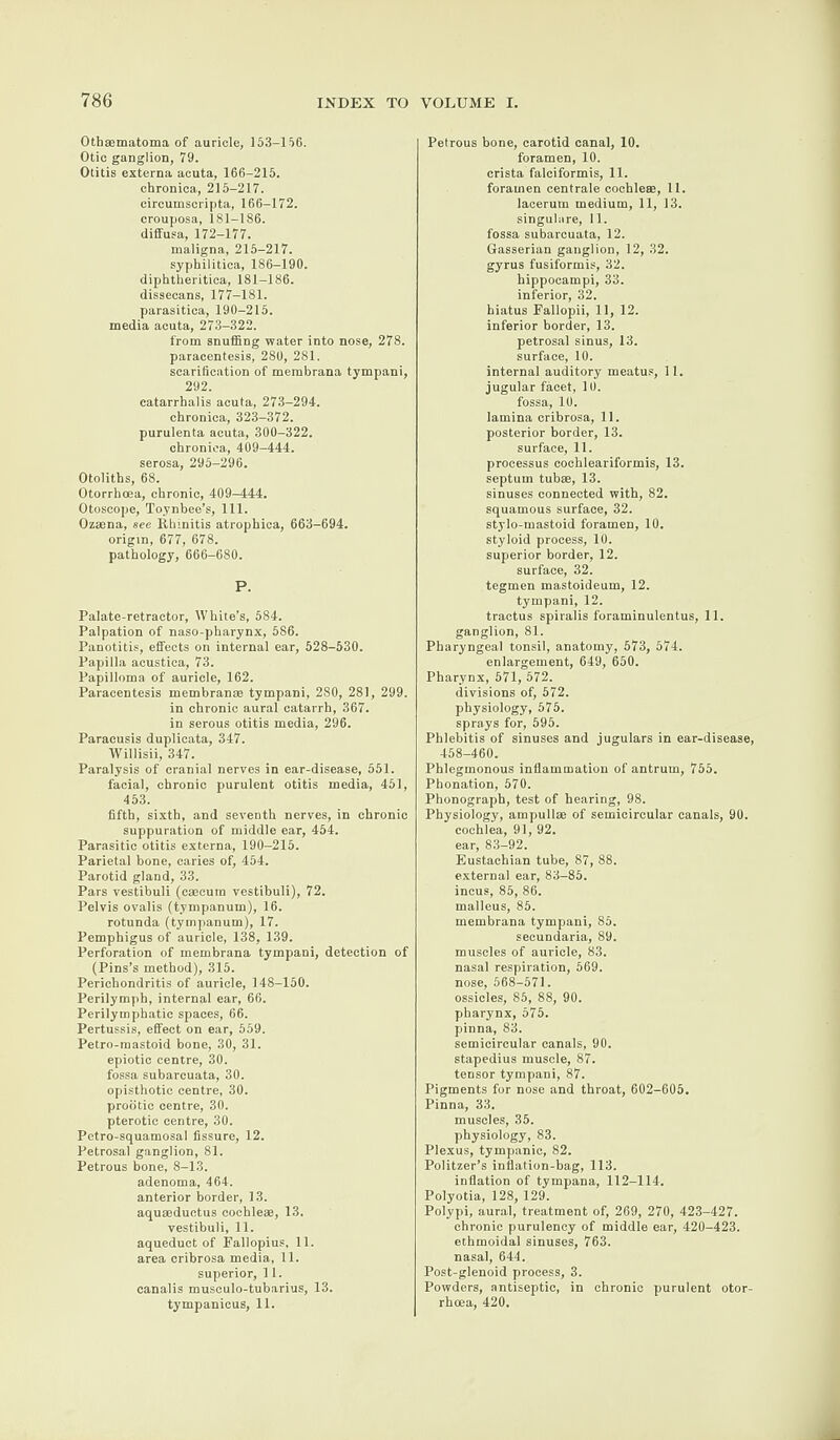 Othsematoma of auricle, 153-156. Otic ganglion, 79. Otitis externa acuta, 166-215. chronica, 215-217. circumscripta, 166-172. crouposa, 181-186. diffusa, 172-177. maligna, 215-217. syphilitica, 186-190. diphtheritica, 181-186. dissecans, 177-181. parasitica, 190-215. media acuta, 273-322. from snuffing water into nose, 278. paracentesis, 280, 281. scarification of membrana tympani, 292. catarrhalis acuta, 273-294. chronica, 323-372. purulenta acuta, 300-322. chronica, 409-444. serosa, 295-296. Otoliths, 68. Otorrhoea, chronic, 409-444. Otoscope, Toynbee’s, 111. Ozsena, see Rhinitis atrophica, 663-694. origin, 677, 678. pathology, 666-680. P. Palate-retractor, White’s, 584. Palpation of naso-pharynx, 586. Panotitis, effects on internal ear, 528-530. Papilla acustica, 73. Papilloma of auricle, 162. Paracentesis membran® tympani, 280, 281, 299. in chronic aural catarrh, 367. in serous otitis media, 296. Paracusis duplicata, 347. Willisii, 347. Paralysis of cranial nerves in ear-disease, 551. facial, chronic purulent otitis media, 451, 453. fifth, sixth, and seventh nerves, in chronic suppuration of middle ear, 454. Parasitic otitis externa, 190-215. Parietal bone, caries of, 454. Parotid gland, 33. Pars vestibuli (caecum vestibuli), 72. Pelvis ovalis (tympanum), 16. rotunda (tympanum), 17. Pemphigus of auricle, 138, 139. Perforation of membrana tympani, detection of (Pins’s method), 315. Perichondritis of auricle, 148-150. Perilymph, internal ear, 66. Perilymphatic spaces, 66. Pertussis, effect on ear, 559. Petro-mastoid bone, 30, 31. epiotic centre, 30. fossa subarcuata, 30. opisthotic centre, 30. prodtic centre, 30. pterotic centre, 30. Pctro-squamosal fissure, 12. Petrosal ganglion, 81. Petrous bone, 8-13. adenoma, 464. anterior border, 13. aquaeductus eochle®, 13. vestibuli, 11. aqueduct of Fallopius, 11. area cribrosa media, 11. superior, 11. canalis musculo-tubarius, 13. tympanicus, 11. Petrous bone, carotid canal, 10. foramen, 10. crista falciformis, 11. foramen centrale cochleae, 11. lacerum medium, 11, 13. singulare, 11. fossa subarcuata, 12. Gasserian ganglion, 12, 32. gyrus fusiformis, 32. hippocampi, 33. inferior, 32. hiatus Fallopii, 11, 12. inferior border, 13. petrosal sinus, 13. surface, 10. internal auditory meatus, 11. jugular facet, 10. fossa, 10. lamina cribrosa, 11. posterior border, 13. surface, 11. processus coehleariformis, 13. septum tub®, 13. sinuses connected with, 82. squamous surface, 32. stylo-mastoid foramen, 10. styloid process, 10. superior border, 12. surface, 32. tegmen mastoideum, 12. tympani, 12. tractus spiralis foraminulentus, 11. ganglion, 81. Pharyngeal tonsil, anatomy, 573, 574. enlargement, 649, 650. Pharynx, 571, 572. divisions of, 572. physiology, 575. sprays for, 595. Phlebitis of sinuses and jugulars in ear-disease, 458-460. Phlegmonous inflammation of antrum, 755. Phonation, 570. Phonograph, test of hearing, 98. Physiology, ampull® of semicircular canals, 90. cochlea, 91, 92. ear, 83-92. Eustachian tube, 87, 88. external ear, 83-85. incus, 85, 86. malleus, 85. membrana tympani, 85. secundaria, 89. muscles of auricle, 83. nasal respiration, 569. nose, 568-571. ossicles, 85, 88, 90. pharynx, 575. pinna, 83. semicircular canals, 90. stapedius muscle, 87. tensor tympani, 87. Pigments for nose and throat, 602-605. Pinna, 33. muscles, 35. physiology, 83. Plexus, tympanic, 82. Politzer’s inflation-bag, 113. inflation of tympana, 112-114. Polyotia, 128, 129. Polypi, aural, treatment of, 269, 270, 423-427. chronic purulency of middle ear, 420-423. ethmoidal sinuses, 763. nasal, 644. Post-glenoid process, 3. Powders, antiseptic, in chronic purulent otor¬ rhoea, 420.