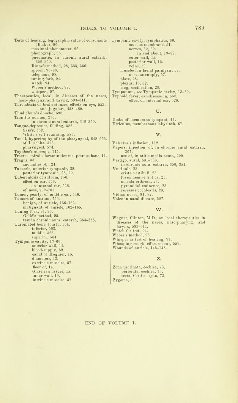 Tests of hearing, logographie value of consonants (Blake), 96. maximal phonometer, 96. phonograph, 98. pneumatic, in chronic aural catarrh, 358-359. Rinne’s method, 98, 355, 356. speech, 96-98. telephone, 98. tuning-fork, 94. watch, 94. Weber’s method, 98. whispers, 97. Therapeutics, local, in diseases of the nares, naso-pharynx, and larynx, 593-611. Thrombosis of brain sinuses, effects on eye, 553. and jugulars, 458-460. Thudichum’s douche, 598. Tinnitus aurium, 276. in chronic aural catarrh, 348-350. Tongue-depressor, folding, 582. Sass’s, 582. White’s self-retaining, 586. Tonsil, hypertrophy of the pharyngeal, 648-655. of Luschka, 573. pharyngeal, 574. Toynbee’s otoscope, 115. Tractus spiralis foraminulentus, petrous bone, 11. Tragus, 33. anomalies of, 124. Tubercle, anterior tympanic, 28. posterior tympanic, 28, 29. Tuberculosis of antrum, 756. effect on ear, 556. on internal ear, 526. of nose, 702-705. Tumor, pearly, of middle ear, 446. Tumors of antrum, 756. benign, of auricle, 156-162. malignant, of auricle, 162-165. Tuning-fork, 94, 95. Gelle’s method, 95. test in chronic aural catarrh, 354-356. Turbinated bone, fourth, 564. inferior, 563. middle, 563. superior, 564. Tympanic cavity, 13-60. anterior wall, 14. blood-supply, 59. canal of Huguier, 15. diameters, 13. extrinsic muscles, 57. floor of, 14. Glaserian fissure, 15. inner wall, 16. intrinsic muscles, 57. Tympanic cavity, lymphatics, 60. mucous membrane, 51. nerves, 59, 60. in and about, 79-82. outer wall, 15. posterior wall, 15. veins, 59. muscles, in facial paralysis, 59. nervous supply, 57. plate, 28. plexus, 16, 82. ring, ossification, 28. Tympanum, see Tympanic cavity, 13-60. Typhoid fever, ear-disease in, 558. effect on internal ear, 526. U. Umbo of membrana tympani, 44. Utriculus, membranous labyrinth, 67. V. Valsalva’s inflation, 112. Vapors, injection of, in chronic aural catarrh, 367. use of, in otitis media acuta, 299. Vertigo, aural, 531-533. in chronic aural catarrh, 350, 351. Vestibule, 23. crista vestibuli, 23. fovea hemi-elliptica, 23. macula cribrosa, 23. pyramidal eminence, 23. recessus cochlearis, 23. Vidian nerve, 81, 82. Voice in nasal disease, 587. W. Wagner, Clinton, M.D., on local therapeutics in diseases of the nares, naso-pharynx, and larynx, 593-611. Watch for test, 94. Weber’s method, 98. Whisper as test of hearing, 97. Whooping-cough, effect on ear, 559. Wounds of auricle, 145-148. z. Zona pectinata, cochlea, 73. perforata, cochlea, 73. tecta, Corti’s organ, 73. Zygoma, 3. END OF VOLUME I.