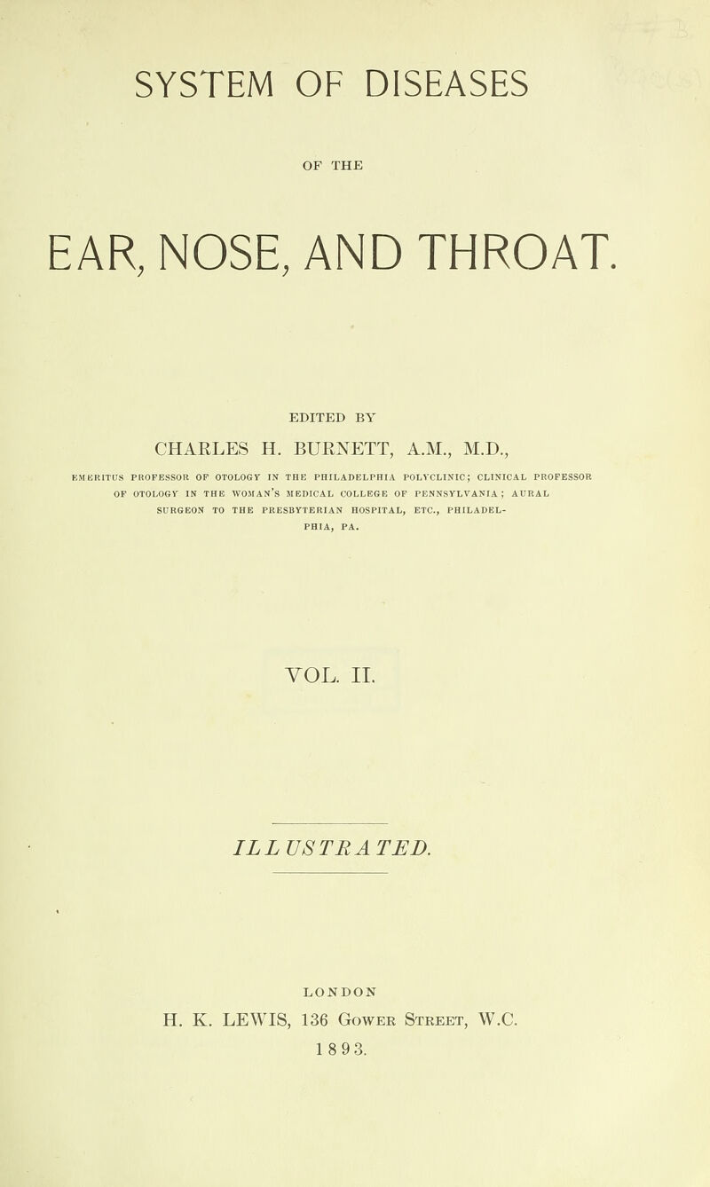 SYSTEM OF DISEASES OF THE EAR, NOSE, AND THROAT. EDITED BY CHARLES H. BURNETT, A.M., M.D., EMERITUS PROFESSOR OF OTOLOGY IN THE PHILADELPHIA POLYCLINIC; CLINICAL PROFESSOR OF OTOLOGY IN THE WOMAN’S MEDICAL COLLEGE OF PENNSYLVANIA; AURAL SURGEON TO THE PRESBYTERIAN HOSPITAL, ETC., PHILADEL¬ PHIA, PA. VOL. II. ILLUSTRATED. LONDON H. K. LEWIS, 136 Gower Street, W.C.