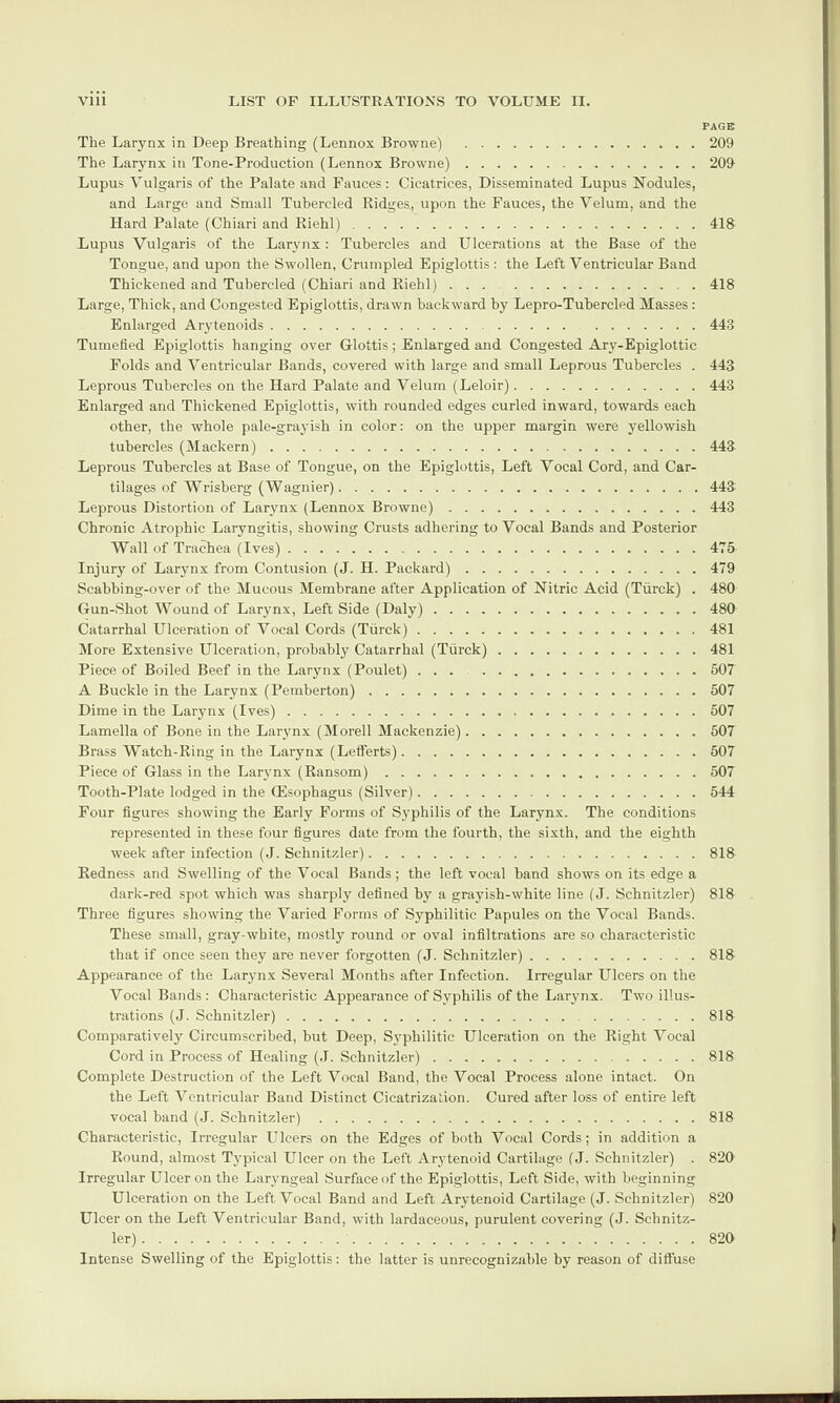 PAGE The Larynx in Deep Breathing (Lennox Browne) .209 The Larynx in Tone-Production (Lennox Browne).209 Lupus Vulgaris of the Palate and Fauces: Cicatrices, Disseminated Lupus Nodules, and Large and Small Tubercled Fudges, upon the Fauces, the Velum, and the Hard Palate (Chiari and Riehl).418 Lupus Vulgaris of the Larynx : Tubercles and Ulcerations at the Base of the Tongue, and upon the Swollen, Crumpled Epiglottis : the Left Ventricular Band Thickened and Tubercled (Chiari and Riehl).418 Large, Thick, and Congested Epiglottis, drawn backward by Lepro-Tubercled Masses : Enlarged Arytenoids. .443 Tumefied Epiglottis hanging over Glottis; Enlarged and Congested Ary-Epiglottic Folds and Ventricular Bands, covered with large and small Leprous Tubercles . 443 Leprous Tubercles on the Hard Palate and Velum (Leloir).443 Enlarged and Thickened Epiglottis, with rounded edges curled inward, towards each other, the whole pale-grayish in color: on the upper margin were yellowish tubercles (Mackern).443 Leprous Tubercles at Base of Tongue, on the Epiglottis, Left Vocal Cord, and Car¬ tilages of Wrisberg (Wagnier).443 Leprous Distortion of Larynx (Lennox Browne).443 Chronic Atrophic Laryngitis, showing Crusts adhering to Vocal Bands and Posterior Wall of Trachea (Ives).475 Injury of Larynx from Contusion (J. H. Packard).479 Scabbing-over of the Mucous Membrane after Application of Nitric Acid (Tiirck) . 480 Gun-Shot Wound of Larynx, Left Side (Daly).480 Catarrhal Ulceration of Vocal Cords (Tiirck).481 More Extensive Ulceration, probably Catarrhal (Tiirck).481 Piece of Boiled Beef in the Larynx (Poulet).507 A Buckle in the Larynx (Pemberton).507 Dime in the Larynx (Ives).507 Lamella of Bone in the Larynx (Morell Mackenzie).507 Brass Watch-Ring in the Larynx (Lefferts).507 Piece of Glass in the Larynx (Ransom).507 Tooth-Plate lodged in the Oesophagus (Silver).544 Four figures showing the Early Forms of Syphilis of the Larynx. The conditions represented in these four figures date from the fourth, the sixth, and the eighth week after infection (J. Schnitzler).818 Redness and Swelling of the Vocal Bands; the left vocal band shows on its edge a dark-red spot which was sharply defined by a grayish-white line (J. Schnitzler) 818 Three figures showing the Varied Forms of Syphilitic Papules on the Vocal Bands. These small, gray-wbite, mostly round or oval infiltrations are so characteristic that if once seen they are never forgotten (J. Schnitzler).818 Appearance of the Larynx Several Months after Infection. Irregular Ulcers on the Vocal Bands: Characteristic Appearance of Syphilis of the Larynx. Two illus¬ trations (J. Schnitzler).818 Comparatively Circumscribed, but Deep, Syphilitic Ulceration on the Right Vocal Cord in Process of Healing (J. Schnitzler).818 Complete Destruction of the Left Vocal Band, the Vocal Process alone intact. On the Left Ventricular Band Distinct Cicatrization. Cured after loss of entire left vocal band (J. Schnitzler).818 Characteristic, Irregular Ulcers on the Edges of both Vocal Cords; in addition a Round, almost Typical Ulcer on the Left Arytenoid Cartilage (J. Schnitzler) . 820 Irregular Ulcer on the Laryngeal Surface of the Epiglottis, Left Side, with beginning Ulceration on the Left Vocal Band and Left Arytenoid Cartilage (J. Schnitzler) 820 Ulcer on the Left Ventricular Band, with lardaceous, purulent covering (J. Schnitz¬ ler).820 Intense Swelling of the Epiglottis: the latter is unrecognizable by reason of diffuse