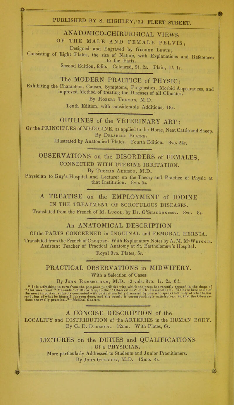 ANATOMICO-CHIRURGICAL VIEWS OF THE MALE AND FEMALE PELVIS; Designed aad Engraved by George Lewis- Consisting of Eight Plates, the size of Nature, with Explanations and References to the Parts. Second Edition, folio. Coloured, 21. 2s. Plain, 1/. Is. The MODERN PRACTICE of PHYSIC; Exhibiting the Characters Causes, Symptoms, Prognostics, Morbid Appearances, and improved Method of treating the Diseases of all Climates. By Robert Thomas, M.D. Tenth Edition, with considerable Additions, IBs. OUTLINES of the VETERINARY ART: Or the PRINCIPLES of MEDICINE, as applied to the Horse, Neat Cattle and Sheep. By Delabere Blaine. Illustrated by Anatomical Plates. Fourth Edition. 8vo. 24s. OBSERVATIONS on the DISORDERS of FEMALES, CONNECTED WITH UTERINE IRRITATION. By Thomas Addison, M.D. Physician to Guy's Hospital and Lecturer on the Theory and Practice of Physic at that Institution. 8vo. 5s. A TREATISE on the EMPLOYMENT of IODINE IN THE TREATMENT OF SCROFULOUS DISEASES. Translated from the French of M. Luool, by Dr. O'Shaugiinessy. 8vo. 8s. An ANATOMICAL DESCRIPTION Of the PARTS CONCERNED in INGUINAL and FEMORAL HERNIA. Translated from the French of Ci.oquet. With Explanatory Notes by A. M. M<=Whinnie. Assistant Teacher of Practical Anatomy at St, Bartholomew's Hospital. Royal 8vo. Plates, 5s. PRACTICAL OBSERVATIONS in MIDWIFERY. With a Selection of Cases. By John Ramsbotham, M.D. 2 vols. 8vo. 1/. 2s. 6il. ** It ii refreshine; to turn from the pompous puerilities with which the press has recently teemed in the shape of ** Outlines and ** Manuals'' of Midwifery, to the  Observations of Dr. Ramsbotham. We have here some of the most important subjects connected with parturition fully discussed by one wbo_ speaks not only of what be has read, but of what he himself lias seen done, and the result is correspondingly satisfactory, io^ that the Observa- tions are really practical.'*—Medical Gazette. A CONCISE DESCRIPTION of the LOCALITY and DISTRIBUTION of the ARTERIES in the HUMAN BODY. By G. D. Dermott. 12rao. With Plates, 6s. LECTURES on the DUTIES and QUALIFICATIONS Of a PHYSICIAN, More particularly Addressed to Students a'nd Junior Practitioners. By John Gregory, M.D. 12mo. 4s.