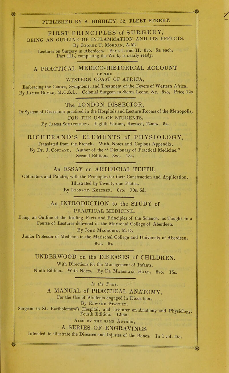 FIRST PRINCIPLES of SURGERY, BEING AN OUTLINE OF INFLAMMATION AND ITS EFFECTS. By George T. Morgan, A.M. Lecturer on Surgery in Aberdeen. Parts I. and II. 8vo. 5s. each. Part III., completing the Work, is nearly ready. A PRACTICAL MEDICO-HISTORICAL ACCOUNT OF THE WESTERN COAST OF AFRICA, Embracing the Causes, Symptoms, and Treatment of the Fevers of Western Africa. By James Boyle, M.C.S.L. Colonial Surgeon to Sierra Leone, &c. 8vo. Price 12s The LONDON DISSECTOR, Or System of Dissection practised in the Hospitals and Lecture Rooms of the Metropolis, FOR THE USE OF STUDENTS. By James ScRATCHi-Ey. Eighth Edition, Revised, 12mo. 5s. RICHERAND'S ELEMENTS of PHYSIOLOGY, Translated from the French. With Notes and Copious Appendix, By Dr. J. Copland, Author of the  Dictionary of Practical Medicine. Second Edition. 8vo. IBs. An ESSAY on ARTIFICIAL TEETH, Obturators and Palates, with the Principles for their Construction and Application. Illustrated by Twenty-one Plates. By Leonard Koecker. 8vo. ]0s. 6d. An INTRODUCTION to the STUDY of PRACTICAL MEDICINE. Being an Outline of the leading Facts and Principles of the Science, as Taught in a Course of iectures delivered in the Marischal College of Aberdeen. By John Macrobin, M.D. Junior Professor of Medicine in the Marischal College and University of Aberdeen. 8vo. 5s. UNDERWOOD on the DISEASES of CHILDREN. With Directions for the Management of Infants. Ninth Edition. With Notes. By Dr. Marshall Hall. 8vo. 15s. In the Press, A MANUAL of PRACTICAL ANATOMY. For the Use of Students engaged in Dissection. By Edward Stanley. Surgeon to St. Bartholomew's Hospital, and Lecturer on Anatomy and Phvsiologv. Fourth Edition. 12mo. J Also by the same Author, A SERIES OF ENGRAVINGS Intended to illustrate the Diseases and Injuries of the Bones. In 1 vol. 4to.