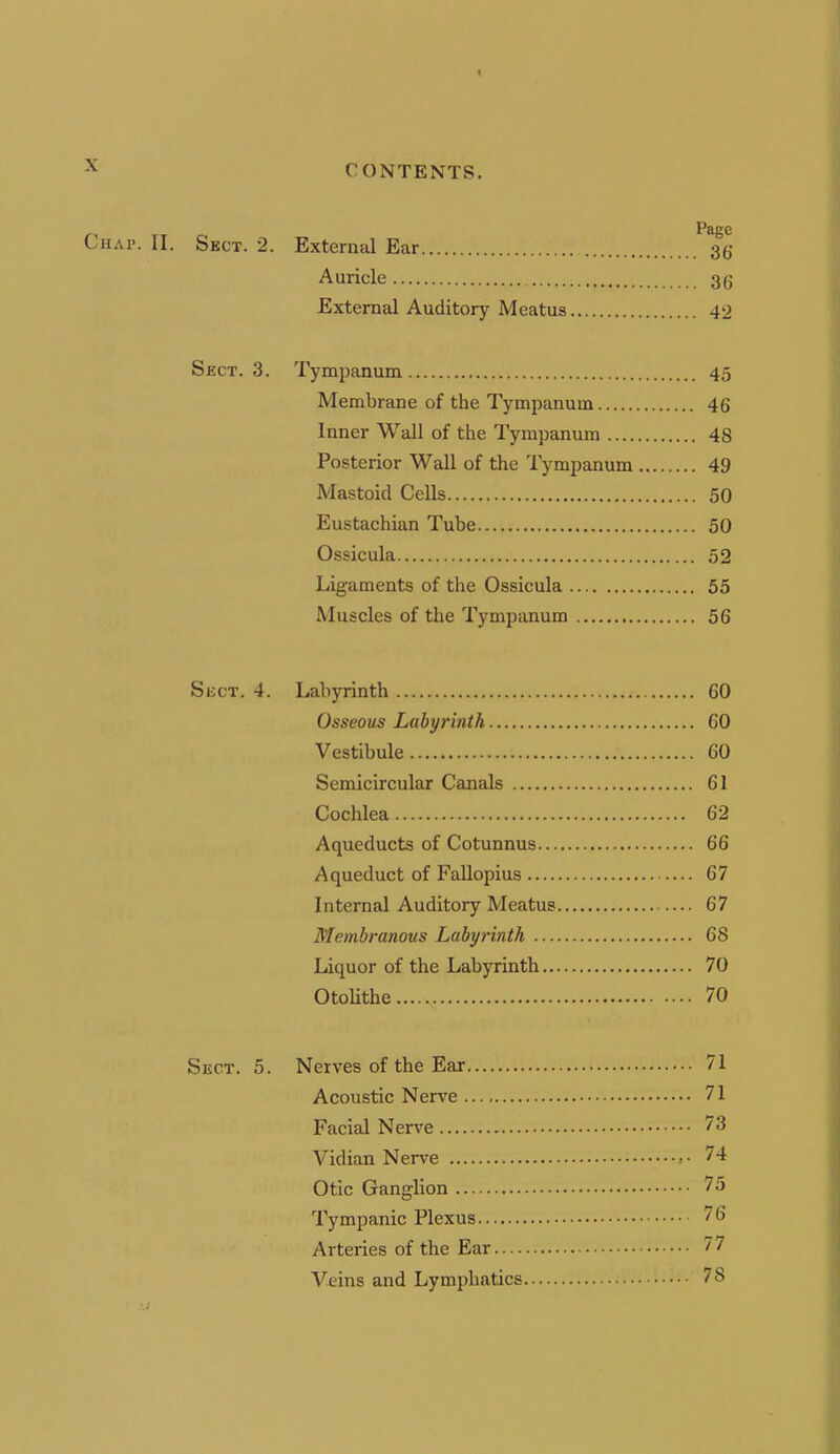 1 ^ CONTENTS. Page Chap. II. Sect. 2. External Ear 36 Auricle 36 External Auditory Meatus 42 Sect. 3. Tympanum 45 Membrane of the Tympanum 46 Inner Wall of the Tympanum 48 Posterior Wall of the Tympanum 49 Mastoid Cells 50 Eustachian Tube 50 Ossicula 52 Ligaments of the Ossicula 55 Muscles of the Tympanum 56 SiiCT. 4. Labyrinth 60 Osseous Labyrinth 60 Vestibule 60 Semicircular Canals 61 Cochlea 62 Aqueducts of Cotunnus 66 Aqueduct of FaUopius 67 Internal Auditory Meatus 67 Membranous Labyrinth 68 Liquor of the Labyrinth 70 OtoUthe 70 Sect. 5. Nerves of the Ear 71 Acoustic Nerve 71 Facial Nerve 73 Vidian Nerve 74 Otic Ganglion 75 Tympanic Plexus 76 Arteries of the Ear 77 V-eins and Lymphatics 78