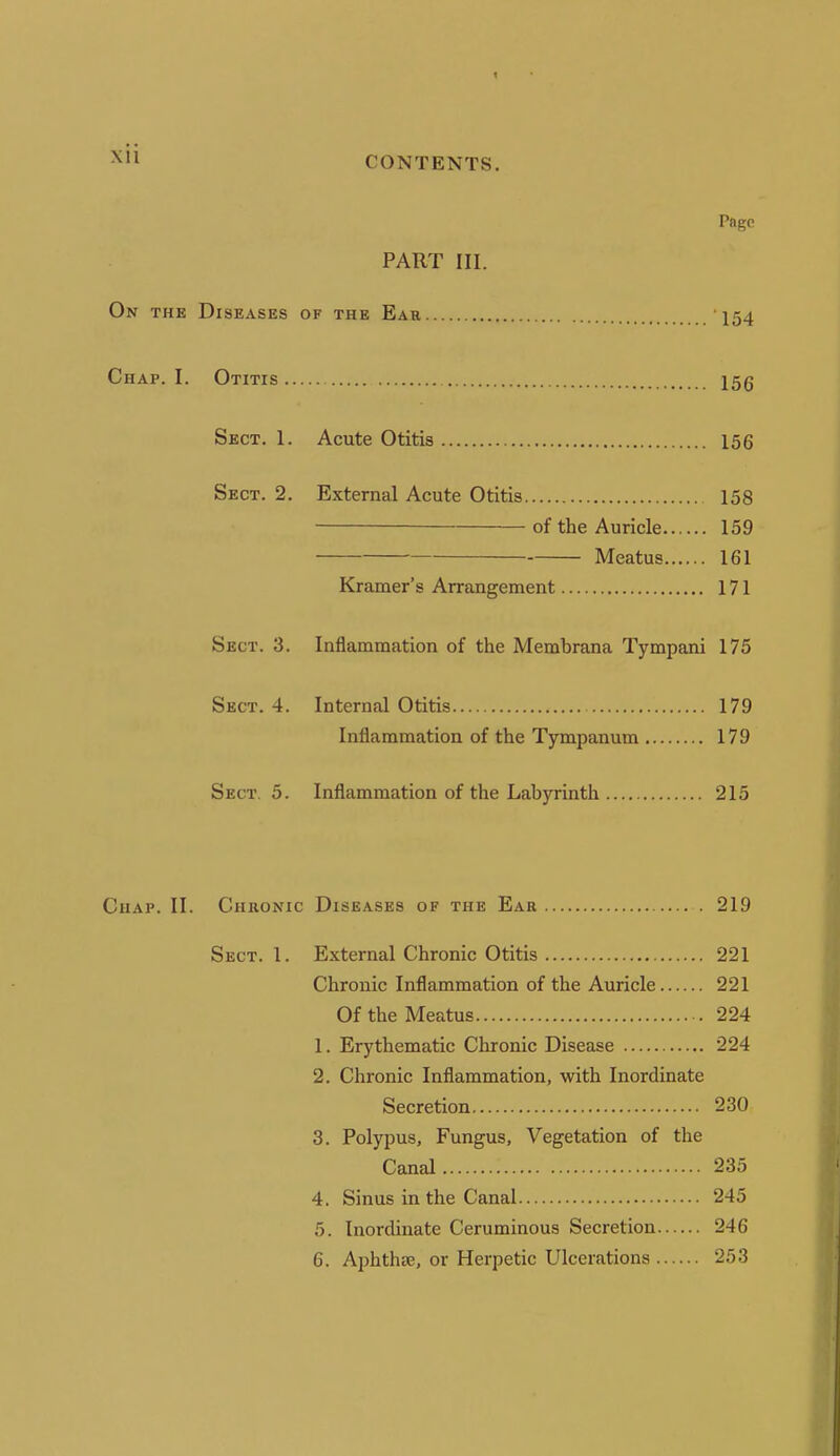 Page PART III. On the Diseases of the Ear 154 Chap. I. Otitis 15g Sect. 1. Acute Otitis 156 Sect. 2. External Acute Otitis 158 of the Auricle 159 Meatus 161 Kramer's Arrangement 171 Sect. 3. Inflammation of the Merabrana Tympani 175 Sect. 4. Internal Otitis 179 Inflammation of the Tympanum 179 Sect. 5. Inflammation of the Labyrinth 215 Chap. II. Chronic Diseases of the Ear 219 Sect. 1. External Chronic Otitis 221 Chronic Inflammation of the Auricle 221 Of the Meatus 224 1. Erythematic Chronic Disease 224 2. Chronic Inflammation, with Inordinate Secretion 230 3. Polypus, Fungus, Vegetation of the Canal 235 4. Sinus in the Canal 245 5. Inordinate Ceruminous Secretion 246 6. Aphth^e, or Herpetic Ulcerations 253